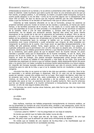 G i o v a n n i P a p i n i G o g
embarazada se encierra en su tienda y no se atreve a presentarse ante nadie. Es una enemiga,
todos la odiarían. Cada muchacho que está a punto de nacer es una amenaza para los que ya
han nacido, un peligro público. Y, sin embargo, la madre y el padre están tranquilos, aunque la
suerte puede designar a uno de ellos —como ya ha ocurrido alguna vez—a desaparecer para
hacer sitio al hijito. De aquí se deriva que las mujeres estériles son las más respetadas de
todas y que los hombres no se deciden al matrimonio más que en último extremo.
»Además se halla bastante difundido en la isla el homicidio, porque los asesinos se
proponen también procurar nivelar el número de los nacidos y sustraerse, al menos por cierto
tiempo, a las terribles sorpresas de la muerte. En mis viajes no vi nunca nada tan lúgubre
como esa asamblea en la que se debe proceder a la designación de los sacrificios al espectro
de la carestía. Asistí a una de esas asambleas, y, aunque esté muy lejos de ser un
sentimental, me ha dejado una sensación penosa. Algunos días antes hay quien intenta
esconderse en las grutas de la isla con la esperanza de sustraerse al peligro. Pero la isla es
pequeña y la vigilancia es una cosa que interesa a todos, pues las ausencias aumentan el
peligro de los presentes. Algunos son arrastrados por la fuerza hasta la reunión, y allí vi cómo
se debatían furiosamente para no entregar la tablilla con su nombre. Aquella vez los
excedentes eran nueve únicamente y pude comprobar que ninguno de ellos aceptaba con
resignación la sentencia de la suerte. Una mujer joven se agarraba desesperadamente a las
rodillas del jefe pidiendo piedad. Tenía, según parece, un nene todavía muy pequeño y
suplicaba sollozando que le permitiesen vivir un año más para no dejarle solo. Un hombre, ya
anciano, declaró que se hallaba gravemente enfermo y que libertaría pronto a la tribu del peso
de su existencia, pero pedía gracia de que le dejasen morir de muerte natural. Un joven
clamaba a grandes voces que le dispensaran de la muerte inmediata, no por él, decía, sino
porque era el único sostén de su madre anciana y de tres hermanitas que no se hallaban
todavía en edad de trabajar. Dos padres lanzaban desesperados gritos porque entre los
señalados por la suerte se hallaba el más pequeño y más bello de sus hijos. Una jovencita
imploraba que esperasen al menos a que se hubiese casado; debía desposarse dentro de pocos
días y no quería morir sin haber cumplido la promesa hecha solemnemente a su futuro esposo.
Un viejecillo del Consejo buscaba salvarse proclamando que sólo él conocía ciertos secretos
necesarios para la vida de la tribu y que si se le mataba moriría sin revelarlos a nadie para
vengarse.
»Durante tres días no se oyeron en toda la isla más que gemidos y lamentos. Pero la ley
es inexorable y no admite prórrogas ni dispensas. Sólo en un caso uno de los designados
puede ser salvado: cuando otro acepta morir en su lugar. Pero según me dijeron, este caso no
se presenta casi nunca. Al tercer día, siete condenados se habían dado ya muerte por sí
mismos, en medio de los gritos de los parientes y de los amigos, y al cuarto día fueron
arrojados dos sacos al mar, en presencia de todo el pueblo taciturno. Pero ocurrió entonces
que los que habían escapado a la muerte comenzaron a tranquilizarse, las caras eran más
serenas: un año de vida segura estaba ante ellos.
Pat Cairness me contó muchas otras historias, pero ésta fue la que más me impresionó
por su singularidad.
LA «FOM»
Chicago, 3 abril
Esta mañana, mientras me hallaba preparando tranquilamente mi itinerario asiático, se
me ha presentado un hombre de unos cincuenta años, amable y casi obsequioso, quien me ha
manifestado que debía hablarme a solas de cosas muy importantes. Hice salir a mi secretario y
me dispuse a escucharle.
—¿Conoce usted la «DOM»? —me ha preguntado en voz baja el visitante.
He tenido que admitir que no había oído hablar nunca de ella.
Me lo imaginaba. Y es mejor que sea así. Se trata, como le explicaré, de una Liga
secreta. Mis jefes creen que la adhesión de usted sería infinitamente de desear.
He creído que se trataba de una especie de Ku-Klux-Klan y he manifestado que en
manera alguna quería mezclarme en sociedades secretas.
12
 