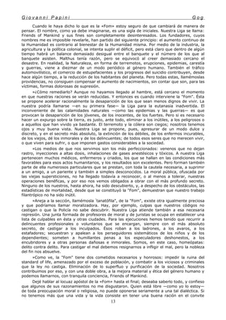 G i o v a n n i P a p i n i G o g
Cuando le haya dicho lo que es la «Fom» estoy seguro de que cambiará de manera de
pensar. El nombre, como ya debe imaginarse, es una sigla de iniciales. Nuestra Liga se llama:
Friends of Mankind y sus fines son completamente desinteresados. Los fundadores, cuyos
nombres me es imposible revelarle, han partido del siguiente principio: el aumento continuo de
la Humanidad es contrario al bienestar de la Humanidad misma. Por medio de la industria, la
agricultura y la política colonial, se intenta suplir el déficit, pero está claro que dentro de algún
tiempo habrá un balance demasiado desigual entre el banquete y el número de los que al
banquete asisten. Malthus tenía razón, pero se equivocó al creer demasiado cercano el
desastre. En realidad, la Naturaleza, en forma de terremotos, erupciones, epidemias, carestía
y guerras, viene a diezmar de un modo periódico al género humano. También el tráfico
automovilístico, el comercio de estupefacientes y los progresos del suicidio contribuyen, desde
hace algún tiempo, a la reducción de los habitantes del planeta. Pero todas estas, llamémoslas
providencias, no consiguen compensar el aumento de nacimientos, sin contar que son, para las
víctimas, formas dolorosas de supresión.
»¿Cómo remediarlo? Aunque no hayamos llegado al hambre, está cercano el momento
en que nuestras raciones se verán reducidas. Y entonces es cuando interviene la "Fom". Ésta
se propone acelerar racionalmente la desaparición de los que sean menos dignos de vivir. La
nuestra podría llamarse —en su primera fase— la Liga para la eutanasia inadvertida. El
inconveniente de las calamidades naturales —como las epidemias y las guerras— es que
provocan la desaparición de los jóvenes, de los inocentes, de los fuertes. Pero si es necesario
hacer un expurgo sobre la tierra, es justo, ante todo, eliminar a los inútiles, a los peligrosos o
a aquellos que han vivido ya bastante. El terremoto y la cólera son ciegos; nosotros tenemos
ojos y muy buena vista. Nuestra Liga se propone, pues, apresurar de un modo dulce y
discreto, y en el secreto más absoluto, la extinción de los débiles, de los enfermos incurables,
de los viejos, dé los inmorales y de los delincuentes; de todos esos seres que no merecen vivir,
o que viven para sufrir, o que imponen gastos considerables a la sociedad.
»Los medios de que nos servimos son los más perfeccionados: venenos que no dejan
rastro, inyecciones a altas dosis, inhalaciones de gases anestésicos y tóxicos. A nuestra Liga
pertenecen muchos médicos, enfermeros y criados, los que se hallan en las condiciones más
favorables para esos actos humanitarios, y los resultados son excelentes. Pero forman también
parte de ella numerosos particulares que se prestan, con toda la cautela necesaria, a suprimir
a un amigo, a un pariente y también a simples desconocidos. La moral pública, ofuscada por
las viejas supersticiones, no ha llegado todavía a reconocer, o al menos a tolerar, nuestras
operaciones benéficas, y por eso nos vemos obligados a obrar con el más profundo secreto.
Ninguno de los nuestros, hasta ahora, ha sido descubierto, y, a despecho de los obstáculos, las
estadísticas de mortalidad, desde que se constituyó la "Fom", demuestran que nuestro trabajo
filantrópico no ha sido inútil.
»Aneja a la sección, llamémosla "
tanatófila", de la "Fom", existe otra igualmente preciosa
y que podríamos llamar moralizadora. Hay, por ejemplo, culpas que nuestros códigos no
castigan o que la Policía no sabe descubrir. Nuestra Liga atiende también a esa necesaria
represión. Una junta formada de profesores de moral y de juristas se ocupa en establecer una
lista de culpables en ésta y otras ciudades. Para las ejecuciones hemos tenido que recurrir a
delincuentes profesionales o voluntarios que se encargan, siempre con el más absoluto
secreto, de castigar a los inculpados. Ésos roban a los ladrones, a los avaros, a los
estafadores; secuestran y apalean a los perseguidores sistemáticos de los niños y de los
dependientes; someten a humillantes penas a los especuladores deshonestos, a los
encubridores y a otras personas dañosas e inmorales. Somos, en este caso, homeópatas:
delito contra delito. Para castigar el mal debemos resignarnos a infligir el mal, pero la nobleza
del fin nos absuelve.
»Como ve, la "Fom" tiene dos cometidos necesarios y honrosos: impedir la ruina del
standard of life, amenazado por el exceso de población, y combatir a los viciosos y criminales
que la ley no castiga. Eliminación de lo superfluo y purificación de la sociedad. Nosotros
contribuimos por eso, y con una doble obra, a la mejora material y ética del género humano y
podemos llamarnos, con tranquila conciencia, Friends of Mankind.
Dejé hablar al locuaz apóstol de la «Fom» hasta el final; deseaba saberlo todo, y confieso
que algunos de sus razonamientos no me disgustaron. Quien está libre —como yo lo estoy—
de toda preocupación moral o religiosa, no puede oponerse seriamente a una tal dialéctica. Si
no tenemos más que una vida y la vida consiste en tener una buena ración en el convite
13
 