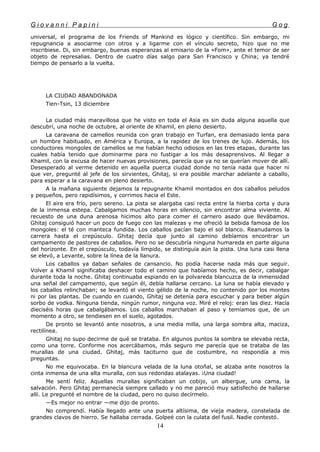 G i o v a n n i P a p i n i G o g
universal, el programa de los Friends of Mankind es lógico y científico. Sin embargo, mi
repugnancia a asociarme con otros y a ligarme con el vínculo secreto, hizo que no me
inscribiese. Di, sin embargo, buenas esperanzas al emisario de la «Fom», ante el temor de ser
objeto de represalias. Dentro de cuatro días salgo para San Francisco y China; ya tendré
tiempo de pensarlo a la vuelta.
LA CIUDAD ABANDONADA
Tien-Tsin, 13 diciembre
La ciudad más maravillosa que he visto en toda el Asia es sin duda alguna aquella que
descubrí, una noche de octubre, al oriente de Khamil, en pleno desierto.
La caravana de camellos reunida con gran trabajo en Turfan, era demasiado lenta para
un hombre habituado, en América y Europa, a la rapidez de los trenes de lujo. Además, los
conductores mongoles de camellos se me habían hecho odiosos en las tres etapas, durante las
cuales había tenido que dominarme para no fustigar a los más desaprensivos. Al llegar a
Khamil, con la excusa de hacer nuevas provisiones, parecía que ya no se querían mover de allí.
Desesperado al verme detenido en aquella puerca ciudad donde no tenía nada que hacer ni
que ver, pregunté al jefe de los sirvientes, Ghitaj, si era posible marchar adelante a caballo,
para esperar a la caravana en pleno desierto.
A la mañana siguiente dejamos la repugnante Khamil montados en dos caballos peludos
y pequeños, pero rapidísimos, y corrimos hacia el Este.
El aire era frío, pero sereno. La pista se alargaba casi recta entre la hierba corta y dura
de la inmensa estepa. Cabalgamos muchas horas en silencio, sin encontrar alma viviente. Al
recuesto de una duna arenosa hicimos alto para comer el carnero asado que llevábamos.
Ghitaj consiguió hacer un poco de fuego con las malezas y me ofreció la bebida famosa de los
mongoles: el té con manteca fundida. Los caballos pacían bajo el sol blanco. Reanudamos la
carrera hasta el crepúsculo. Ghitaj decía que junto al camino debíamos encontrar un
campamento de pastores de caballos. Pero no se descubría ninguna humareda en parte alguna
del horizonte. En el crepúsculo, todavía límpido, se distinguía aún la pista. Una luna casi llena
se elevó, a Levante, sobre la línea de la llanura.
Los caballos ya daban señales de cansancio. No podía hacerse nada más que seguir.
Volver a Khamil significaba deshacer todo el camino que habíamos hecho, es decir, cabalgar
durante toda la noche. Ghitaj continuaba espiando en la polvareda blancuzca de la inmensidad
una señal del campamento, que según él, debía hallarse cercano. La luna se había elevado y
los caballos relinchaban; se levantó el viento gélido de la noche, no contenido por los montes
ni por las plantas. De cuando en cuando, Ghitaj se detenía para escuchar y para beber algún
sorbo de vodka. Ninguna tienda, ningún rumor, ninguna voz. Miré el reloj: eran las diez. Hacía
dieciséis horas que cabalgábamos. Los caballos marchaban al paso y temíamos que, de un
momento a otro, se tendiesen en el suelo, agotados.
De pronto se levantó ante nosotros, a una media milla, una larga sombra alta, maciza,
rectilínea.
Ghitaj no supo decirme de qué se trataba. En algunos puntos la sombra se elevaba recta,
como una torre. Conforme nos acercábamos, más seguro me parecía que se trataba de las
murallas de una ciudad. Ghitaj, más taciturno que de costumbre, no respondía a mis
preguntas.
No me equivocaba. En la blancura velada de la luna otoñal, se alzaba ante nosotros la
cinta inmensa de una alta muralla, con sus redondas atalayas. ¡Una ciudad!
Me sentí feliz. Aquellas murallas significaban un cobijo, un albergue, una cama, la
salvación. Pero Ghitaj permanecía siempre callado y no me pareció muy satisfecho de hallarse
allí. Le pregunté el nombre de la ciudad, pero no quiso decírmelo.
—Es mejor no entrar —me dijo de pronto.
No comprendí. Había llegado ante una puerta altísima, de vieja madera, constelada de
grandes clavos de hierro. Se hallaba cerrada. Golpeé con la culata del fusil. Nadie contestó.
14
 