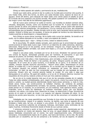 G i o v a n n i P a p i n i G o g
Ghitaj se había apeado del caballo y permanecía de pie, meditabundo.
Viendo que nadie abría, pensé en dar la vuelta a la muralla para encontrar otra puerta. A
una media milla, entre dos torres, se abría una vasta bóveda vacía, especie de boca de un
agujero. Entré allí dentro, pero después de haber dado unos veinte pasos el caballo se paró.
En el fondo del arco aparecía una puerta cerrada. Mis golpes quedaron sin contestación. No se
oía ningún rumor más allá de los batientes gigantescos.
Salí de nuevo para continuar la vuelta al recinto. Las murallas se alzaban siempre altas,
vetustas, desiguales, hoscas, como una escollera que no tuviese fin. A poca distancia de la
puerta grande se abría una poterna poco aparente, pero visible, porque sobre ella aparecían
esculturas de mármol ennegrecido: me parecieron, a la luz contusa de la luna, dos serpientes
antropocétaias que se besasen. Estaba cerrada como la otra, pero haciendo fuerza parecía que
cediese. Ordené a Ghitaj que me ayudase. A fuerza de golpes de hombro los dos batientes de
madera podrida se desencajaron y resquebrajaron.
Pero Ghitaj no quiso entrar conmigo. No le había visto nunca tan abatido. Se tendió en el
suelo, con la cabeza apoyada en la muralla, y sacó una especie de rosario.
—Ghitaj espera aquí —dijo—. Ghitaj no entra. Usted no debería entrar.
No le escuchaba. Mi caballo estaba cansado, pero parecía que la proximidad de aquellas
construcciones le había dado nuevo vigor. Entré en un laberinto de calles estrechas, desiertas,
silenciosas. Ninguna luz en las puertas, en las ventanas: ninguna voz, ningún signo de vida.
Todas las salidas estaban cerradas. Las casas eran bajas y, a lo que me pareció, pobres y de
deplorable aspecto.
Llegué a una plaza vasta, inundada por la luz de la luna. Alrededor me pareció percibir
una corona de figuras, demasiado grandes para ser hombres. Al acercarme vi que eran
estatuas de piedra, de animales. Reconocí el león, el camello, el caballo, un dragón.
Las casas eran más altas y más majestuosas, pero cerradas y mudas como las otras que
había visto antes. Probé de llamar a las puertas, de gritar. Ninguna puerta se abría, nadie
respondía. Ni el rumor de un paso humano, ni el ladrido de un perro, ni el relinchar de un
caballo, rompían aquella taciturna alucinación... Recorrí otras calles, desemboqué en otras
plazas: la ciudad era, o me lo pareció, grandísima. En un torreón que se alzaba en medio de
un inmenso claustro me pareció columbrar un resplandor de luces. Me detuve para
contemplar. Un batir de alas me hizo comprender que se trataba de una bandada de aves
nocturnas. Ningún otro ser viviente parecía habitar la ciudad. En una calle vi algo que
blanqueaba en un pórtico. Me apeé del caballo y a la luz de mi lámpara eléctrica reconocí los
esqueletos de tres perros, todavía unidos al muro por tres cadenas oxidadas.
No se oía en la ciudad desierta más que el eco de las cansadas pisadas de mi caballo.
Todas las calles estaban embaldosadas, pero, según me pareció, crecía muy poca hierba entre
piedra y piedra. La ciudad parecía abandonada desde hacía pocas semanas, o, todo lo más,
desde pocos meses. Las construcciones se hallaban intactas; las ventanas de postigos
barnizados de rojo, cuidadosamente cerradas; las puertas, apuntaladas y atrancadas. No se
podía pensar en un incendio, en un terremoto, en una matanza. Todo aparecía intacto, pulido,
ordenado, como si todos los habitantes se hubiesen marchado juntos, por una decisión
unánime, con calma, a la misma hora. Deserción en masa, no destrucción ni fuga. Encontré de
pronto en el suelo un jubón de mujer y un saquito con algunas monedas de cobre. Si me
detenía de pronto para escuchar, no oía más que el roer de las carcomas o el escarbar de los
topos.
Cabalgaba por las rayas geométricas que formaba la luna entre las sombras desiguales
de las construcciones. Llegué a un palacio, enorme, de ladrillo, que tenía el aspecto de una
fortaleza y había sido, tal vez, un alcázar o una prisión. En el portal mayor, dos colosos de
bronce, dos guerreros cubiertos de armaduras mohosas, dominaban como centinelas de los
siglos muertos, mirándose fieramente desde el fondo de sus cuencas vacías.
Y entonces comencé a sentir el horror de aquella ciudad espectral, abandonada por los
hombres, desierta en medio del desierto. Bajo la luna, en aquel dédalo de callejones y de
plazas habitadas únicamente por el viento, me sentí espantosamente solo, infinitamente
extranjero, irrevocablemente lejano de mi gente, casi fuera del tiempo y de la vida. Me sentía
sacudido por un escalofrío, tal vez de cansancio y de hambre, tal vez de espanto. El caballo
15
 