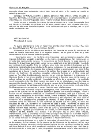 G i o v a n n i P a p i n i G o g
caminaba ahora muy lentamente, con el belfo hacia el suelo, y de cuando en cuando se
detenía y temblaba.
Conseguí, por fortuna, encontrar la poterna por donde había entrado. Ghitaj, envuelto en
la pelliza, dormitaba. A la madrugada divisamos una humareda lejana: era el campamento que
creíamos poder encontrar la pasada noche. Mi caravana llegó dos días después.
Nadie, en toda la Mongolia, ha querido decirme el nombre de la ciudad deshabitada. Pero
con frecuencia, en Tokio, en San Francisco, en Berlín, vuelvo a verla como un sueño terrorífico,
del cual, tal vez no se desearía despertar. Y me siento punzado por la nostalgia, por un gran
deseo de volverla a ver.
VISITA A GANDHI
Ahmedabad, 3 marzo
No quería abandonar la India sin haber visto al más célebre hindú viviente, y fui, hace
dos días, al Satyagraha, Ashram, domicilio de Gandhi.
El Mahatma me ha recibido en una estancia casi desnuda, en donde él, sentado en el
suelo, se hallaba meditando junto a un argadillo inmóvil. Me ha parecido más feo y más
descarnado de lo que aparece en las fotografías.
—Usted quiere saber —me ha dicho entre otras cosas— por qué deseamos expulsar a los
ingleses de la India. La razón es sencilla: son los mismos ingleses los que han hecho nacer en
mí esta idea castizamente europea. Mi pensamiento se formó durante mi larga estancia en
Londres. Me di cuenta de que ningún pueblo europeo soportaría el ser administrado y mandado
por hombres de otro pueblo. Entre los ingleses, sobre todo, este sentido de la dignidad y de la
autonomía nacional está desarrolladísimo. No quiero ingleses en mi casa precisamente porque
me parezco demasiado a los ingleses. Los antiguos hindúes se preocupaban muy poco de las
cuestiones de la tierra y mucho menos de la política. Sumergidos en la contemplación del
Atman, del Brahman, del Absoluto, deseaban solamente fundirse en el Alma única del
universo. Para ellos, la vida ordinaria, exterior, era un tejido de ilusiones, y lo importante era
libertarse de ella lo más pronto posible, primeramente con el éxtasis y luego con la muerte. La
cultura inglesa, de sentido occidental —importada por efecto de la conquista—, ha cambiado
nuestro concepto de la vida. Digo nuestro para decir el de los intelectuales, pues la masa ha
permanecido durante siglos refractaria al mensaje europeo de la libertad política. El primero en
sentirse impregnado de las ideas occidentales he sido yo, y me he convertido en el guía de los
hindúes precisamente porque soy el menos hindú de todos mis hermanos.
»Si lee usted mis libros y sigue mi propaganda, verá claramente que las cuatro quintas
partes de mi cultura y de mi educación espiritual y política son de origen europeo. Tolstoi y
Ruskin son mis verdaderos maestros. El cristianismo ha inspirado, más que el Budismo, mi
teoría de la no resistencia. He traducido a Platón, admiro a Mazzini, he meditado sobre Bacon,
sobre Carlyle, sobre Boehme, me he servido de Emerson y de Charpentier. Mis ideas sobre la
necesidad de la desobediencia, proceden de Thoreau, el sabio solitario de Concord; y mi
campaña contra las máquinas es una repetición de aquella que los luditas, es decir, los
secuaces de Ned Lud, realizaron en Inglaterra de 1811 a 1818. Finalmente, la poesía del
argadillo se me reveló leyendo, en el Fausto de Goethe, el episodio de Margarita. Como ve, mis
teorías no deben nada a la India, vienen todas de Europa y especialmente de los escritores de
lengua inglesa. Figúrese que únicamente en Londres, en 1890 estudié la Bhagayad Gita, por
indicación de Mrs. Besant, ¡una inglesa! Y al propugnar hoy la unión entre hindúes,
mahometanos, parsis y cristianos no hago más que seguir el principio de la unidad religiosa
proclamada por la Teosofía, creación castizamente europea. Huelga añadir que mi condenación
de las castas deriva de los principios de igualdad de la Revolución francesa.
»La historia de Europa en el siglo XIX tuvo sobre mí una influencia decisiva. Las luchas
de los griegos, de los italianos, de los polacos, de los húngaros, de los eslavos del Sur para
sustraerse al dominio extranjero me han abierto los ojos. Mazzini ha sido mi profeta. La teoría
del Home Rule de Irlanda es el modelo del movimiento que yo he llamado aquí Hind Swarai.
He introducido en la India, por lo tanto, un principio absolutamente extraño a la mente hindú.
16
 