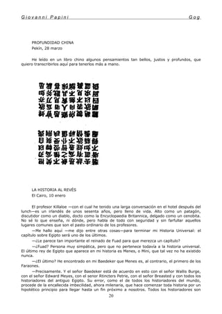 G i o v a n n i P a p i n i G o g
PROFUNDIDAD CHINA
Pekín, 28 marzo
He leído en un libro chino algunos pensamientos tan bellos, justos y profundos, que
quiero transcribirlos aquí para tenerlos más a mano.
LA HISTORIA AL REVÉS
El Cairo, 10 enero
El profesor Killaloe —con el cual he tenido una larga conversación en el hotel después del
lunch—es un irlandés de unos sesenta años, pero lleno de vida. Alto como un patagón,
discutidor como un diablo, docto como la Encyclopaedia Britannica, delgado como un cenobita.
No sé lo que enseña, ni dónde, pero habla de todo con seguridad y sin farfullar aquellos
lugares comunes que son el pasto ordinario de los profesores.
—Me hallo aquí —me dijo entre otras cosas—para terminar mi Historia Universal: el
capítulo sobre Egipto será uno de los últimos.
—¿Le parece tan importante el reinado de Fuad para que merezca un capítulo?
—¿Fuad? Persona muy simpática, pero que no pertenece todavía a la historia universal.
El último rey de Egipto que aparece en mi historia es Menes, o Mini, que tal vez no ha existido
nunca.
—¿El último? He encontrado en mi Baedeker que Menes es, al contrario, el primero de los
Faraones.
—Precisamente. Y el señor Baedeker está de acuerdo en esto con el señor Wallis Burge,
con el señor Edward Meyes, con el senor Rtincters Petrie, con el señor Breasted y con todos los
historiadores del antiguo Egipto. Su error, como el de todos los historiadores del mundo,
procede de la encallecida imbecilidad, ahora milenaria, que hace comenzar toda historia por un
hipotético principio para llegar hasta un fin próximo a nosotros. Todos los historiadores son
20
 