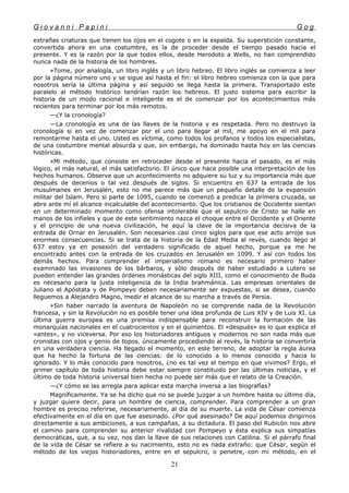 G i o v a n n i P a p i n i G o g
extrañas criaturas que tienen los ojos en el cogote o en la espalda. Su superstición constante,
convertida ahora en una costumbre, es la de proceder desde el tiempo pasado hacia el
presente. Y es la razón por la que todos ellos, desde Herodoto a Wells, no han comprendido
nunca nada de la historia de los hombres.
»Tome, por analogía, un libro inglés y un libro hebreo. El libro inglés se comienza a leer
por la página número uno y se sigue así hasta el fin: el libro hebreo comienza con la que para
nosotros sería la última página y así seguido se llega hasta la primera. Transportado este
paralelo al método histórico tendrían razón los hebreos. El justo sistema para escribir la
historia de un modo racional e inteligente es el de comenzar por los acontecimientos más
recientes para terminar por los más remotos.
—¿Y la cronología?
—La cronología es una de las llaves de la historia y es respetada. Pero no destruyo la
cronología si en vez de comenzar por el uno para llegar al mil, me apoyo en el mil para
remontarme hasta el uno. Usted es víctima, como todos los profanos y todos los especialistas,
de una costumbre mental absurda y que, sin embargo, ha dominado hasta hoy en las ciencias
históricas.
»Mi método, que consiste en retroceder desde el presente hacia el pasado, es el más
lógico, el más natural, el más satisfactorio. El único que hace posible una interpretación de los
hechos humanos. Observe que un acontecimiento no adquiere su luz y su importancia más que
después de decenios o tal vez después de siglos. Si encuentro en 637 la entrada de los
musulmanes en Jerusalén, esto no me parece más que un pequeño detalle de la expansión
militar del Islam. Pero si parte de 1095, cuando se comenzó a predicar la primera cruzada, se
abre ante mí el alcance incalculable del acontecimiento. Que los cristianos de Occidente sientan
en un determinado momento como ofensa intolerable que el sepulcro de Cristo se halle en
manos de los infieles y que de este sentimiento nazca el choque entre el Occidente y el Oriente
y el principio de una nueva civilización, he aquí la clave de la importancia decisiva de la
entrada de Ornar en Jerusalén. Son necesarios casi cinco siglos para que ese acto arroje sus
enormes consecuencias. Si se trata de la historia de la Edad Media al revés, cuando llego al
637 estoy ya en posesión del verdadero significado de aquel hecho, porque ya me he
encontrado antes con la entrada de los cruzados en Jerusalén en 1099. Y así con todos los
demás hechos. Para comprender el imperialismo romano es necesario primero haber
examinado las invasiones de los bárbaros, y sólo después de haber estudiado a Lutero se
pueden entender las grandes órdenes monásticas del siglo XIII, como el conocimiento de Buda
es necesario para la justa inteligencia de la India brahmánica. Las empresas orientales de
Juliano el Apóstata y de Pompeyo deben necesariamente ser expuestas, si se desea, cuando
lleguemos a Alejandro Magno, medir el alcance de su marcha a través de Persia.
»Sin haber narrado la aventura de Napoleón no se comprende nada de la Revolución
francesa, y sin la Revolución no es posible tener una idea profunda de Luis XIV y de Luis XI. La
última guerra europea es una premisa indispensable para reconstruir la formación de las
monarquías nacionales en el cuatrocientos y en el quinientos. El «después» es lo que explica el
«antes», y no viceversa. Por eso los historiadores antiguos y modernos no son nada más que
cronistas con ojos y genio de topos. únicamente procediendo al revés, la historia se convertiría
en una verdadera ciencia. Ha llegado el momento, en este terreno, de adoptar la regla áurea
que ha hecho la fortuna de las ciencias: de lo conocido a lo menos conocido y hacia lo
ignorado. Y lo más conocido para nosotros, ¿no es tal vez el tiempo en que vivimos? Ergo, el
primer capítulo de toda historia debe estar siempre constituido por las últimas noticias, y el
último de toda historia universal bien hecha no puede ser más que el relato de la Creación.
—¿Y cómo se las arregla para aplicar esta marcha inversa a las biografías?
Magníficamente. Ya se ha dicho que no se puede juzgar a un hombre hasta su último día,
y juzgar quiere decir, para un hombre de ciencia, comprender. Para comprender a un gran
hombre es preciso referirse, necesariamente, al día de su muerte. La vida de César comienza
efectivamente en el día en que fue asesinado. ¿Por qué asesinado? De aquí podemos dirigirnos
directamente a sus ambiciones, a sus campañas, a su dictadura. El paso del Rubicón nos abre
el camino para comprender su anterior rivalidad con Pompeyo y ésta explica sus simpatías
democráticas, que, a su vez, nos dan la llave de sus relaciones con Catilina. Si el párrafo final
de la vida de César se refiere a su nacimiento, esto no es nada extraño: que César, según el
método de los viejos historiadores, entre en el sepulcro, o penetre, con mi método, en el
21
 