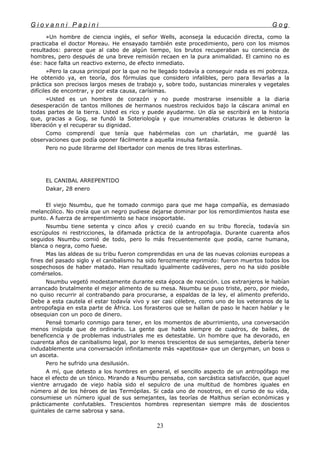 G i o v a n n i P a p i n i G o g
»Un hombre de ciencia inglés, el señor Wells, aconseja la educación directa, como la
practicaba el doctor Moreau. He ensayado también este procedimiento, pero con los mismos
resultados: parece que al cabo de algún tiempo, los brutos recuperaban su conciencia de
hombres, pero después de una breve remisión recaen en la pura animalidad. El camino no es
ése: hace falta un reactivo externo, de efecto inmediato.
»Pero la causa principal por la que no he llegado todavía a conseguir nada es mi pobreza.
He obtenido ya, en teoría, dos fórmulas que considero infalibles, pero para llevarlas a la
práctica son precisos largos meses de trabajo y, sobre todo, sustancias minerales y vegetales
difíciles de encontrar, y por esta causa, carísimas.
»Usted es un hombre de corazón y no puede mostrarse insensible a la diaria
desesperación de tantos millones de hermanos nuestros recluidos bajo la cáscara animal en
todas partes de la tierra. Usted es rico y puede ayudarme. Un día se escribirá en la historia
que, gracias a Gog, se fundó la Soteriología y que innumerables criaturas le debieron la
liberación y el recuperar su dignidad.
Como comprendí que tenía que habérmelas con un charlatán, me guardé las
observaciones que podía oponer fácilmente a aquella insulsa fantasía.
Pero no pude librarme del libertador con menos de tres libras esterlinas.
EL CANIBAL ARREPENTIDO
Dakar, 28 enero
El viejo Nsumbu, que he tomado conmigo para que me haga compañía, es demasiado
melancólico. No creía que un negro pudiese dejarse dominar por los remordimientos hasta ese
punto. A fuerza de arrepentimiento se hace insoportable.
Nsumbu tiene setenta y cinco años y creció cuando en su tribu florecía, todavía sin
escrúpulos ni restricciones, la difamada práctica de la antropofagia. Durante cuarenta años
seguidos Nsumbu comió de todo, pero lo más frecuentemente que podía, carne humana,
blanca o negra, como fuese.
Mas las aldeas de su tribu fueron comprendidas en una de las nuevas colonias europeas a
fines del pasado siglo y el canibalismo ha sido ferozmente reprimido: fueron muertos todos los
sospechosos de haber matado. Han resultado igualmente cadáveres, pero no ha sido posible
comérselos.
Nsumbu vegetó modestamente durante esta época de reacción. Los extranjeros le habían
arrancado brutalmente el mejor alimento de su mesa. Nsumbu se puso triste, pero, por miedo,
no quiso recurrir al contrabando para procurarse, a espaldas de la ley, el alimento preferido.
Debe a esta cautela el estar todavía vivo y ser casi célebre, como uno de los veteranos de la
antropofagia en esta parte de África. Los forasteros que se hallan de paso le hacen hablar y le
obsequian con un poco de dinero.
Pensé tomarlo conmigo para tener, en los momentos de aburrimiento, una conversación
menos insípida que de ordinario. La gente que habla siempre de cuadros, de bailes, de
beneficencia y de problemas industriales me es detestable. Un hombre que ha devorado, en
cuarenta años de canibalismo legal, por lo menos trescientos de sus semejantes, debería tener
indudablemente una conversación infinitamente más «apetitosa» que un clergyman, un boss o
un asceta.
Pero he sufrido una desilusión.
A mí, que detesto a los hombres en general, el sencillo aspecto de un antropófago me
hace el efecto de un tónico. Mirando a Nsumbu pensaba, con sarcástica satisfacción, que aquel
vientre arrugado de viejo había sido el sepulcro de una multitud de hombres iguales en
número al de los héroes de las Termópilas. Si cada uno de nosotros, en el curso de su vida,
consumiese un número igual de sus semejantes, las teorías de Malthus serían económicas y
prácticamente confutables. Trescientos hombres representan siempre más de doscientos
quintales de carne sabrosa y sana.
23
 