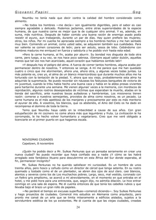 G i o v a n n i P a p i n i G o g
Nsumbu no tenía nada que decir contra la calidad del hombre considerado como
alimento.
—No todos los hombres —me decía— son igualmente digeribles, pero el sabor es casi
siempre agradable y delicado. Podemos jactamos, entre otras superioridades de la especie
humana, de que nuestra carne es mejor que la de cualquier otro animal. Y es, además, en
suma, más nutritiva. Después de haber comido una buena ración de enemigo asado podía
resistir el ayuno, aun trabajando, durante un par de días. Hay quien prefiere las mujeres;
otros, los niños. Por mi cuenta he apreciada siempre a los hombres hechos y me han sentado
muy bien. Comiendo un animal, como usted sabe, se adquieren también sus cualidades. Para
ser valiente se comen corazones de león; para ser astuto, sesos de lobo. Cebándome con
hombres maduros me enriquecí en fuerza y sabiduría y he podido vivir hasta esta edad.
»Pero la carne humana, al fin, acaba por aburrir. Su bondad nos disgusta de toda otra
carne, pero luego, a su vez, se nos hace poco sabrosa. ¡Siempre aquel sabor dulzón, aquellas
manos que tal vez nos han acariciado, aquel corazón que habíamos sentido latir!
»Y después hay el peligro del alma. A fuerza de comer tantos hombres, alguna acaba por
permanecer dentro de nosotros. Y entonces se venga. A mí me parece que me han quedado
cuatro o cinco que me atormentan, ahora una, ahora otra, y algunas veces todas juntas. La
más potente es, creo yo, el alma de un blanco misericordioso que durante muchos años me ha
torturado con la tentación de la piedad. Y, ahora que soy viejo, probablemente esta alma ha
adquirido la supremacía. No puedo recordar sin náuseas los fastuosos banquetes de victoria de
mi juventud, cuando la tribu había hecho una buena caza y había en la aldea presas vivientes
para hartarme durante una semana. Me vienen algunas' veces a la memoria, con mordiscos de
reprobación, algunos rostros desesperados de víctimas que esperaban la muerte, atadas en la
tienda del sacrificio, ante nuestras bocas aulladoras y hambrientas. Los misioneros tienen
razón: comerse a nuestros semejantes, provistos de alma como nosotros, es un pecado. La
carne humana es el más apetitoso de los manjares y precisamente por esto es más meritorio
el ayunar de ella. A vosotros, los blancos, que os abstenéis, el Amo del Cielo os ha dado en
recompensa el dominio de toda la tierra.
Temo que Nsumbu haya caldo en la imbecilidad a causa de sus años. Con gran
estupefacción de mi cocinero no come ahora más que legumbres y fruta. La civilización le ha
corrompido, le ha hecho volver humanitario y vegetariano. Creo que me veré obligado a
licenciarle en el primer puerto en que hagamos escala.
NOVISIMAS CIUDADES
Capetown, 8 noviembre
¿Quién ha podido decir a Mr. Sulkas Perkunas que yo pensaba seriamente en crear una
nueva ciudad? No puedo recordar que haya confiado eso a nadie ¿Y cómo se las habrá
arreglado este fantástico lituano para descubrirme en esta África del Sur donde esperaba, al
fin, permanecer incógnito?
Mr. Sulkas Perkunas no ha querido satisfacer mi curiosidad. Es un hombre de unos
treinta años, pero hosco y ceñudo como un director de cárcel que tenga setenta. En su rostro
quemado y tostado como el de un plantador, se abren dos ojos de azul claro. casi blancos,
atentos y severos como los de Los muchachos pobres. Largo, seco, mal vestido, coronado con
un fieltro gris amplísimo, se acercó a mí atrevidamente, en el momento en que entraba en el
hotel, y me pidió hora para una entrevista, que, según dijo, no admitía dilación. Le hice entrar
conmigo en una sala de espera. Me di cuenta entonces de que tenía los cabellos rubios y que
llevaba bajo el brazo un gran rollo de papeles.
—No perderé el tiempo en excusas superfluas—comenzó diciendo—. Soy Sulkas Perkunas
y hago proyectos de ciudades. Comencé mis estudios en Alemania como arquitecto, pero
pronto me cansé de un arte que se limita míseramente a edificios aislados, sujetos a la
servidumbre estética de los ya existentes. Me di cuenta de que las viejas ciudades, creadas
24
 