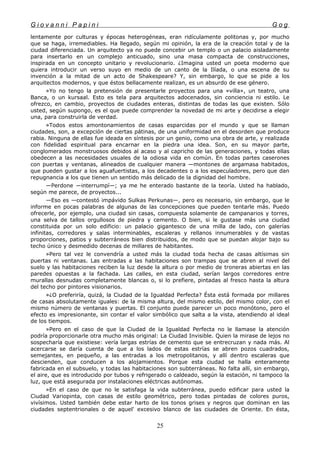 G i o v a n n i P a p i n i G o g
lentamente por culturas y épocas heterogéneas, eran ridículamente politonas y, por mucho
que se haga, irremediables. Ha llegado, según mi opinión, la era de la creación total y de la
ciudad diferenciada. Un arquitecto ya no puede concebir un templo o un palacio aisladamente
para insertarlo en un complejo anticuado, sino una masa compacta de construcciones,
inspirada en un concepto unitario y revolucionario. ¿Imagina usted un poeta moderno que
quiera introducir un verso suyo en medio de un canto de la Ilíada, o una escena de su
invención a la mitad de un acto de Shakespeare? Y, sin embargo, lo que se pide a los
arquitectos modernos, y que éstos bellacamente realizan, es un absurdo de ese género.
»Yo no tengo la pretensión de presentarle proyectos para una «villa», un teatro, una
Banca, o un kursaal. Esto es tela para arquitectos adocenados, sin conciencia ni estilo. Le
ofrezco, en cambio, proyectos de ciudades enteras, distintas de todas las que existen. Sólo
usted, según supongo, es el que puede comprender la novedad de mi arte y decidirse a elegir
una, para construirla de verdad.
»Todos estos amontonamientos de casas esparcidas por el mundo y que se llaman
ciudades, son, a excepción de ciertas pátinas, de una uniformidad en el desorden que produce
rabia. Ninguna de ellas fue ideada en síntesis por un genio, como una obra de arte, y realizada
con fidelidad espiritual para encarnar en la piedra una idea. Son, en su mayor parte,
conglomerados monstruosos debidos al acaso y al capricho de las generaciones, y todas ellas
obedecen a las necesidades usuales de la odiosa vida en común. En todas partes caserones
con puertas y ventanas, alineados de cualquier manera —montones de argamasa habitados,
que pueden gustar a los aguafuertistas, a los decadentes o a los especuladores, pero que dan
repugnancia a los que tienen un sentido más delicado de la dignidad del hombre.
—Perdone —interrumpí—; ya me he enterado bastante de la teoría. Usted ha hablado,
según me parece, de proyectos...
—Eso es —contestó impávido Sulkas Perkunas—, pero es necesario, sin embargo, que le
informe en pocas palabras de algunas de las concepciones que pueden tentarle más. Puedo
ofrecerle, por ejemplo, una ciudad sin casas, compuesta solamente de campanarios y torres,
una selva de tallos orgullosos de piedra y cemento. O bien, si le gustase más una ciudad
constituida por un solo edificio: un palacio gigantesco de una milla de lado, con galerías
infinitas, corredores y salas interminables, escaleras y rellanos innumerables y de vastas
proporciones, patios y subterráneos bien distribuidos, de modo que se puedan alojar bajo su
techo único y desmedido decenas de millares de habitantes.
»Pero tal vez le convendría a usted más la ciudad toda hecha de casas altísimas sin
puertas ni ventanas. Las entradas a las habitaciones son trampas que se abren al nivel del
suelo y las habitaciones reciben la luz desde la altura o por medio de troneras abiertas en las
paredes opuestas a la fachada. Las calles, en esta ciudad, serían largos corredores entre
murallas desnudas completamente blancas o, si lo prefiere, pintadas al fresco hasta la altura
del techo por pintores visionarios.
»¿O preferiría, quizá, la Ciudad de la Igualdad Perfecta? Ésta está formada por millares
de casas absolutamente iguales: de la misma altura, del mismo estilo, del mismo color, con el
mismo número de ventanas y puertas. El conjunto puede parecer un poco monótono, pero el
efecto es impresionante, sin contar el valor simbólico que salta a la vista, atendiendo al ideal
de los tiempos.
»Pero en el caso de que la Ciudad de la Igualdad Perfecta no le llamase la atención
podría proporcionarle otra mucho más original: La Ciudad Invisible. Quien la mirase de lejos no
sospecharía que existiese: vería largas estrías de cemento que se entrecruzan y nada más. Al
acercarse se daría cuenta de que a los lados de estas estrías se abren pozos cuadrados,
semejantes, en pequeño, a las entradas a los metropolitanos, y allí dentro escaleras que
descienden, que conducen a los alojamientos. Porque esta ciudad se halla enteramente
fabricada en el subsuelo, y todas las habitaciones son subterráneas. No falta allí, sin embargo,
el aire, que es introducido por tubos y refrigerado o caldeado, según la estación, ni tampoco la
luz, que está asegurada por instalaciones eléctricas autónomas.
»En el caso de que no le satisfaga la vida subterránea, puedo edificar para usted la
Ciudad Variopinta, con casas de estilo geométrico, pero todas pintadas de colores puros,
vivísimos. Usted también debe estar harto de los tonos grises y negros que dominan en las
ciudades septentrionales o de aquel' excesivo blanco de las ciudades de Oriente. En ésta,
25
 