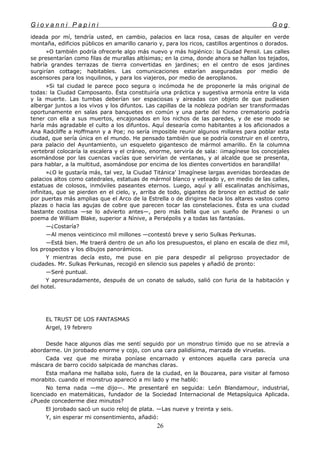 G i o v a n n i P a p i n i G o g
ideada por mí, tendría usted, en cambio, palacios en laca rosa, casas de alquiler en verde
montaña, edificios públicos en amarillo canario y, para los ricos, castillos argentinos o dorados.
»O también podría ofrecerle algo más nuevo y más higiénico: la Ciudad Pensil. Las calles
se presentarían como filas de murallas altísimas; en la cima, donde ahora se hallan los tejados,
habría grandes terrazas de tierra convertidas en jardines; en el centro de esos jardines
surgirían cottage; habitables. Las comunicaciones estarían aseguradas por medio de
ascensores para los inquilinos, y para los viajeros, por medio de aeroplanos.
»Si tal ciudad le parece poco segura o incómoda he de proponerle la más original de
todas: la Ciudad Camposanto. Ésta constituiría una práctica y sugestiva armonía entre la vida
y la muerte. Las tumbas deberían ser espaciosas y aireadas con objeto de que pudiesen
albergar juntos a los vivos y los difuntos. Las capillas de la nobleza podrían ser transformadas
oportunamente en salas para banquetes en común y una parte del horno crematorio podría
tener con ella a sus muertos, encajonados en los nichos de las paredes, y de ese modo se
haría más agradable el culto a los difuntos. Aquí desearía como habitantes a los aficionados a
Ana Radcliffe a Hoffmann y a Poe; no sería imposible reunir algunos millares para poblar esta
ciudad, que sería única en el mundo. He pensado también que se podría construir en el centro,
para palacio del Ayuntamiento, un esqueleto gigantesco de mármol amarillo. En la columna
vertebral colocaría la escalera y el cráneo, enorme, serviría de sala: ¡imagínese los concejales
asomándose por las cuencas vacías que servirían de ventanas, y al alcalde que se presenta,
para hablar, a la multitud, asomándose por encima de los dientes convertidos en barandilla!
»¿O le gustaría más, tal vez, la Ciudad Titánica' Imagínese largas avenidas bordeadas de
palacios altos como catedrales, estatuas de mármol blanco y veteado y, en medio de las calles,
estatuas de colosos, inmóviles paseantes eternos. Luego, aquí y allí escalinatas anchísimas,
infinitas, que se pierden en el cielo, y, arriba de todo, gigantes de bronce en actitud de salir
por puertas más amplias que el Arco de la Estrella o de dirigirse hacia los altares vastos como
plazas o hacia las agujas de cobre que parecen tocar las constelaciones. Ésta es una ciudad
bastante costosa —se lo advierto antes—, pero más bella que un sueño de Piranesi o un
poema de William Blake, superior a Nínive, a Persépolis y a todas las fantasías.
—¿Costaría?
—Al menos veinticinco mil millones —contestó breve y serio Sulkas Perkunas.
—Está bien. Me traerá dentro de un año los presupuestos, el plano en escala de diez mil,
los prospectos y los dibujos panorámicos.
Y mientras decía esto, me puse en pie para despedir al peligroso proyectador de
ciudades. Mr. Sulkas Perkunas, recogió en silencio sus papeles y añadió de pronto:
—Seré puntual.
Y apresuradamente, después de un conato de saludo, salió con furia de la habitación y
del hotel.
EL TRUST DE LOS FANTASMAS
Argel, 19 febrero
Desde hace algunos días me sentí seguido por un monstruo tímido que no se atrevía a
abordarme. Un jorobado enorme y cojo, con una cara palidísima, marcada de viruelas.
Cada vez que me miraba poníase encarnado y entonces aquella cara parecía una
máscara de barro cocido salpicada de manchas claras.
Esta mañana me hallaba solo, fuera de la ciudad, en la Bouzarea, para visitar al famoso
morabito. cuando el monstruo apareció a mi lado y me habló:
No tema nada —me dijo—. Me presentaré en seguida: León Blandamour, industrial,
licenciado en matemáticas, fundador de la Sociedad Internacional de Metapsíquica Aplicada.
¿Puede concederme diez minutos?
El jorobado sacó un sucio reloj de plata. —Las nueve y treinta y seis.
Y, sin esperar mi consentimiento, añadió:
26
 
