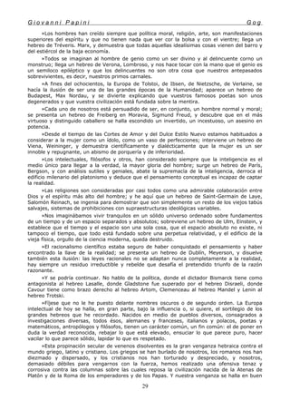 G i o v a n n i P a p i n i G o g
»Los hombres han creído siempre que política moral, religión, arte, son manifestaciones
superiores del espíritu y que no tienen nada que ver cor la bolsa y con el vientre; llega un
hebreo de Tréveris. Marx, y demuestra que todas aquellas idealísimas cosas vienen del barro y
del estiércol de la baja economía.
»Todos se imaginan al hombre de genio como un ser divino y al delincuente corno un
monstruo; llega un hebreo de Verona, Lombroso, y nos hace tocar con la mano que el genio es
un semiloco epiléptico y que los delincuentes no son otra cosa que nuestros antepasados
sobrevivientes, es decir, nuestros primos carnales.
»A fines del ochocientos, la Europa de Tolstoi, de Ibsen, de Nietzsche, de Verlaine, se
hacía la ilusión de ser una de las grandes épocas de la Humanidad; aparece un hebreo de
Budapest, Max Nordau, y se divierte explicando que vuestros famosos poetas son unos
degenerados y que vuestra civilización está fundada sobre la mentira.
»Cada uno de nosotros está persuadido de ser, en conjunto, un hombre normal y moral;
se presenta un hebreo de Freiberg en Moravia, Sigmund Freud, y descubre que en el más
virtuoso y distinguido caballero se halla escondido un invertido, un incestuoso, un asesino en
potencia.
»Desde el tiempo de las Cortes de Amor y del Dulce Estilo Nuevo estamos habituados a
considerar a la mujer como un ídolo, como un vaso de perfecciones; interviene un hebreo de
Viena, Weininger, y demuestra científicamente y dialécticamente que la mujer es un ser
innoble y repugnante, un abismo de porquería y de inferioridad.
»Los intelectuales, filósofos y otros, han considerado siempre que la inteligencia es el
medio único para llegar a la verdad, la mayor gloria del hombre; surge un hebreo de París,
Bergson, y con análisis sutiles y geniales, abate la supremacía de la inteligencia, derroca el
edificio milenario del platonismo y deduce que el pensamiento conceptual es incapaz de captar
la realidad.
»Las religiones son consideradas por casi todos como una admirable colaboración entre
Dios y el espíritu más alto del hombre; y he aquí que un hebreo de Saint-Germain de Laye,
Salomón Reinach, se ingenia para demostrar que son simplemente un resto de los viejos tabús
salvajes, sistemas de prohibiciones con supraestructuras ideológicas variables.
»Nos imaginábamos vivir tranquilos en un sólido universo ordenado sobre fundamentos
de un tiempo y de un espacio separados y absolutos; sobreviene un hebreo de Ulm, Einstein, y
establece que el tiempo y el espacio son una sola cosa, que el espacio absoluto no existe, ni
tampoco el tiempo, que todo está fundado sobre una perpetua relatividad, y el edificio de la
vieja física, orgullo de la ciencia moderna, queda destruido.
»El racionalismo científico estaba seguro de haber conquistado el pensamiento y haber
encontrado la llave de la realidad; se presenta un hebreo de Dublín, Meyerson, y disuelve
también esta ilusión: las leyes racionales no se adaptan nunca completamente a la realidad,
hay siempre un residuo irreductible y rebelde que desafía el pretendido triunfo de la razón
razonante.
»Y se podría continuar. No hablo de la política, donde el dictador Bismarck tiene como
antagonista al hebreo Lasalle, donde Gladstone fue superado por el hebreo Disraeli, donde
Cavour tiene como brazo derecho al hebreo Artom, Clemenceau al hebreo Mandel y Lenin al
hebreo Trotski.
»Fíjese que no le he puesto delante nombres oscuros o de segundo orden. La Europa
intelectual de hoy se halla, en gran parte, bajo la influencia o, si quiere, el sortilegio de los
grandes hebreos que he recordado. Nacidos en medio de pueblos diversos, consagrados a
investigaciones diversas, todos ésos, alemanes y franceses, italianos y polacos, poetas y
matemáticos, antropólogos y filósofos, tienen un carácter común, un fin común: el de poner en
duda la verdad reconocida, rebajar lo que está elevado, ensuciar lo que parece puro, hacer
vacilar lo que parece sólido, lapidar lo que es respetado.
»Esta propinación secular de venenos disolventes es la gran venganza hebraica contra el
mundo griego, latino y cristiano. Los griegos se han burlado de nosotros, los romanos nos han
diezmado y dispersado, y los cristianos nos han torturado y despreciado, y nosotros,
demasiado débiles para vengarnos con la fuerza, hemos realizado una ofensiva tenaz y
corrosiva contra las columnas sobre las cuales reposa la civilización nacida de la Atenas de
Platón y de la Roma de los emperadores y de los Papas. Y nuestra venganza se halla en buen
29
 