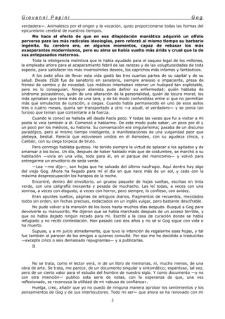 G i o v a n n i P a p i n i G o g
verdadera—. Animalesco por el origen y la vocación, quiso proporcionarse todas las formas del
epicureísmo cerebral de nuestros tiempos.
Me hace el efecto de que en esa dilapidación maniática adquirió un olfato
perverso para las más radicales ideologías, pero reforzó al mismo tiempo su barbarie
ingénita. Su cerebro era, en algunos momentos, capaz de rebasar los más
exasperantes modernismos, pero su alma se había vuelto más árida y cruel que la de
sus antepasados maternos.
Toda la inteligencia instintiva que le había ayudado para el saqueo legal de los millones,
la empleaba ahora para el acaparamiento febril de las rarezas y de las voluptuosidades de toda
especie, para satisfacer los más inverosímiles deseos, los caprichos más infames y fantásticos.
A los siete años de llevar esta vida gastó las tres cuartas partes de su capital y de su
salud. Desde 1928 fue de sanatorio en sanatorio, siempre ansioso e impaciente, presa de
frenesí de cambio y de novedad. Los médicos intentaban retener un huésped tan explotable,
pero no lo conseguían. Ningún alienista pudo definir su enfermedad; quién hablaba de
síndrome psicasténico, quién de una alteración de la personalidad, quién de locura moral; los
más opinaban que tenía más de una tara, y de tal modo confundidas entre sí que no permitían
más que simulacros de curación, a ciegas. Cuando había permanecido en uno de esos asilos
tres o cuatro meses, quería ser transportado a otro —a aquél, el verdadero— y se ponía tan
furioso que tenían que contentarle a la fuerza.
Cuando le conocí se hallaba allí desde hacía poco. Y todas las veces que fui a visitar a mi
poeta le veía también a él. Comenzó a hablarme. De este modo pude saber, un poco por él y
un poco por los médicos, su historia. Su conversación era singularísima; pasaba de un discurso
paradójico, pero al mismo tiempo inteligente, a manifestaciones de una vulgaridad peor que
plebeya, bestial. Parecía que estuviesen unidos en él Asmodeo, con su agudeza cínica, y
Calibán, con su ciega torpeza de bruto.
Pero conmigo hablaba gustoso. He tenido siempre la virtud de aplacar a los agitados y de
amansar a los locos. Un día, después de haber hablado más que de costumbre, se marchó a su
habitación —vivía en una villa, toda para él, en el parque del manicomio— y volvió para
entregarme un envoltorio de seda verde.
—Lea —me dijo—, son hojas que he salvado del último naufragio. Aquí dentro hay algo
del viejo Gog. Ahora ha llegado para mí el día en que nace más de un sol, y cedo con la
máxima despreocupación los harapos de la noche.
Encontré, dentro del envoltorio, un grueso paquete de hojas sueltas, escritas en tinta
verde, con una caligrafía inexperta y pesada de muchacho. Las leí todas, a veces con una
sonrisa, a veces con disgusto, a veces con horror, pero siempre, lo confieso, con avidez.
Eran apuntes sueltos, páginas de antiguos diarios, fragmentos de recuerdos, mezclados
todos sin orden, sin fechas precisas, redactados en un inglés vulgar, pero bastante descifrable.
No pude volver a la mansión de los locos hasta muchos días después. Busqué a Gog para
devolverle su manuscrito. Me dijeron que se había marchado después de un acceso terrible, y
que no había dejado ningún recado para mí. Escribí a la casa de curación donde se había
refugiado y no recibí contestación. Han pasado casi dos años y no sé si Gog sigue con vida o
ha muerto.
Supuse, y a mi juicio atinadamente, que tuvo la intención de regalarme esas hojas, y tal
fue también el parecer de los amigos a quienes consulté. Por eso me he decidido a traducirlas
—excepto cinco o seis demasiado repugnantes— y a publicarlas.
II
No se trata, como el lector verá, ni de un libro de memorias, ni, mucho menos, de una
obra de arte. Se trata, me parece, de un documento singular y sintomático; espantoso, tal vez,
pero de un cierto valor para el estudio del hombre de nuestro siglo. Y como documento —y no
con otra intención— publico esta serie de notas, con la esperanza de que, una vez
reflexionado, se reconozca la utilidad de mi «abuso de confianza».
Huelga, creo, añadir que yo no puedo de ninguna manera aprobar los sentimientos y los
pensamientos de Gog y de sus interlocutores. Todo mi ser— que ahora se ha renovado con mi
3
 