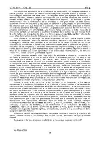 G i o v a n n i P a p i n i G o g
»Lo importante es eliminar de la circulación a los delincuentes, sin sutilezas superfluas ni
gastos gravosos. Yo dividiría los delitos en tres categorías: mayores, medios y menores. Y a
cada categoría asignaría una pena única. Los mayores, como, por ejemplo, el parricidio, la
traición a la patria, etcétera, deberían ser castigados con la muerte inmediata. Los medios —
heridas, hurtos, estafas y análogos— con la deportación perpetua. Los menores —rapiñas,
difamaciones— con la confiscación de la propiedad o una gran multa. De esta manera
quedarían abolidos los tribunales y los jueces, las cancillerías y los jurados, los procedimientos,
las prisiones con todos sus directores y carceleros, y la sociedad estaría protegida lo mismo,
con inmensa economía de tiempo y de dinero. Los procesos son escuelas de delincuencia y las
prisiones sementeras de criminalidad. Una buena Policía proveería a todo. Acosando al
delincuente es fácil a un comisario el establecer la calidad de su delito y es fácil librarse de él.
O se le mata, o se le expulsa del país, o se le hace pagar. Seguridad, rapidez y ahorro. En
pocos años disminuirían el gasto de la justicia y el núnero de delitos.
»Los procesos, sin embargo, no serían suprimidos del todo. ¿Sabe contra quiénes
deberían ser incoados? Contra los llamados inocentes. Procesar a los delincuentes es una
extravagancia costosa, pero procesar a los inocentes es el deber supremo de un Estado
consciente de sus deberes. Cuando se ha cometido un delito, toda la ciencia de los jueces, la
elocuencia de los abogados y la severidad de los esbirros no pueden conseguir que el daño y la
ofensa dejen de existir y sean incancelables. Pero se podría, en cambio, impedir al menos la
mitad de los delitos que «serán cometidos» si los pretendidos «incensurables», los llamados
«honrados», fuesen vigilados y sometidos a juicio.
»Cada municipio debería tener una junta de vigilancia y denuncia, compuesta de
psicólogos y moralistas, a los que se podría añadir, si se creyese oportuno, un médico y un
cura. Esta junta debería vigilar y, en ciertos casos, acusar a todos aquellos, y son
innumerables, que viven de tal modo que se hallan expuestos, pronto o tarde, a la tentación y
al contagio del delito. Hay en todas partes vagabundos notorios, desocupados desprovistos de
rentas, seres coléricos, sanguinarios, recelosos, pródigos, fanáticos, pasionales. Todos los
conocen y todos prevén que un día u otro acabarán mal, al menos en la proporción de un
treinta por ciento. Si un hombre tiene una idea fija, si aquel otro cambia de oficio a cada
estación, si éste es inclinado a la melancolía, la suspicacia o al lujo exagerado, se puede estar
seguro de que no tardarán mucho en cometer alguna vergonzosa o criminosa acción. Son, en
apariencia, personas de bien, pero en realidad delicuentes in fieri. Y entonces los procesos
pueden ser necesarios, más que útiles. Si para los delincuentes naturales son intempestivos,
para aquellos que lo son en potencia, son oportunos y utilísimos.
»Llame a juicio a los iracundos, a los libertinos, a los haraganes, a los avaros;
amonésteles y, si es preciso, castíguelos. A los tiranos de la familia, quíteles la patria potestad;
a los suspicaces demasiado susceptibles, extírpeles los cálculos biliares; a los derrochadores y
dilapidadores, príveles del patrimonio; a los apasionados, sáqueles un poco de sangre. y mil y
mil delitos serán evitados. Estos procesos preventivos serán la gloria del legislador y el triunfo
del juez. La salvación de la moral y de la sociedad no se obtienen con vanos y costosos
procesos contra los culpables, sino con interminables procesos contra los inocentes. La mayor
parte de los crímenes los realizan hombres que parecían, una hora antes, inocentes y que así
eran considerados por la ley. Los pretendidos inocentes son el semillero del cual salen los
malhechores más repugnantes. Debemos dejar de mirar los actos externos —simples
consecuencias materiales de un estado de ánimo— y atender, en cambio, a la conducta, a las
opiniones, al género de existencia, a los sentimientos y las costumbres de todos los
ciudadanos. Nadie. en la tierra, examinado de dentro a fuera, puede llamarse inocente.
Procesar a un supuesto inocente significa, precisamente, salvarle a él y a nosotros del delito
que podría cometer mañana.
Aunque el sistema del abogado Malgaz me parece demasiado simplista y propicio a los
abusos, hay que reconocer, sin embargo, que no está falto de cierto barniz de lógica y de buen
sentido.
Pero, para evitar cien procesos, ¿no tendrían al menos que incoarse veinte mil?
LA EGOLATRIA
31
 