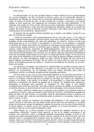 G i o v a n n i P a p i n i G o g
Jena, 8 julio
En «Blumenwald», en la Casa de Salud donde he hecho restaurar por un psicoterapeuta
mis nervios fatigados, me fijé, ya desde la primera noche, en un hombrecillo retorcido y
claudicante que llevaba con mucho brío sus diversas deformidades. Tenía un ojo vendado de
negro, el cráneo en forma de cono, la nariz comida por un lupus y reducida a una cicatriz
rosada, la boca oculta por una vegetación de mechones color de cobre descolorido. Y, sin
embargo, este sujeto se movía mucho más que los otros huéspedes, hablaba en voz alta con
todos y se le encontraba a cada momento precedido del repiqueteo rápido de su bastón de
cayado. Me enteré de que se llamaba el doctor Mündung y que había escrito como las tres
cuartas partes de los alemanes, algunos libros.
El segundo día me acechó mientras paseaba por el jardín y me obligó a sentarme a su
lado en un banco de madera.
—Usted es extranjero —dijo sentenciosamente con su voz más recia—, y sin duda ha
venido a Alemania para aprender. Germania docet. Aquí está el Alma mater del mundo. Tantas
ciudades, tantas universidades; por cada seis habitantes, un maestro. Incluso en esta casa
vergonzosa que no es ni un hotel, ni una pensión, ni una clínica, ni un sanatorio, ni tampoco
un Instituto de cultura, pero donde un charlatán sin escrúpulos vende esperanzas y salchichas
a altos precios, puede encontrar un alimento para el espíritu. Usted conoce seguramente mi
nombre. Doctor Mündung, licenciado en Religionsgeschichte, autor de un volumen sobre
doctrinas esotéricas de los Jezidis, o adoradores del diablo, de varios Betrachtungen sobre el
culto astral entre los hebreos y de una obra, hoy ya clásica, sobre las relaciones protohistóricas
entre las divinidades subterráneas de la Frigia y la diosa germánica Frigga. Si me encuentro
aquí, lejos de las bibliotecas y de mis estudios, es por culpa de algunos colegas envidiosos que
han querido, con esta estratagema, alejar por algún tiempo el peligro de que concurra a
alguna cátedra universitaria. Mi mujer, que es china y no conoce bien los usos de su nueva
patria, se ha dejado persuadír por éstos y... Excúseme si le hablo de mis asuntos: es un error,
hasta una herejía.
»Le aseguro, sin embargo, que tampoco en «Blumenwald» he perdido el tiempo. Para un
estudioso de la historia de las religiones, la variedad es una ventaja; para los hombres en
general, un inconveniente. Se ha intentado crear una lengua universal, pero nadie ha
conseguido inventar una religión verdaderamente aceptable para todos.
»El error está en esto: que no hay profundidad bastante en la naturaleza del hombre. El
hombre, a pesar de todas las hipocresías y las retóricas, no ama sinceramente más que a sí
mismo y no respeta ni adora más que a su propio yo. Se finge, por miedo o por sugestión, al
venerar a los dioses, a los héroes, a la patria, a la Humanidad y a todos los demás entes
históricos o abstractos que llenan las galerías de la Historia. En realidad éstos constituyen
mamparas o pretextos para esconder la verdadera fe. Para llegar a una religión
verdaderamente universal y práctica, que todos estarían gozosos en adoptar si se presentase
un profeta valeroso, es preciso tener en cuenta el centro psicológico de la conducta humana.
»La nueva y definitiva religión que yo propongo a los hombres es la Egolatría. Cada uno
se adorará a sí mismo, cada uno tendrá su dios personal: él mismo. La Reforma protestante se
alaba de hacer de cada hombre un sacerdote; nada de intermediarios entre la criatura y el
Creador. Un paso más: nada de intermediarios entre el adorante y el adorado. Cada uno es,
para sí mismo, su Dios.
»De esta manera se combinan las ventajas del politeísmo y del monoteísmo. Cada
hombre tendrá un solo Dios, pero los dioses serán tantos como son los hombres. Y no habrá
peligro de escisiones, porque los ególatras, estando de acuerdo en el principio fundamental de
la nueva religión, no caerán nunca, por razones evidentes, en la locura de adorar a un dios
extranjero, esto es, a otra criatura semejante a ellos.
»Esta religión es, al mismo tiempo, el fruto supremo del idealismo alemán y de la
modernísima civilización. Cuando Fichte apareció un día en la cátedra anunciando a los
oyentes: hoy crearemos a Dios, la Egolatría quedaba virtualmente fundada. Si Dios es una
creación de nuestra actividad práctica o ética, esto es, creación de la mente humana, ¿por qué
adorarle como si verdaderamente existiese fuera de nosotros y no adorar más bien a su
creador, esto es, al hombre? Si el hombre es padre de Dios, si Dios no existe fuera del espíritu
humano, adorando al hombre adoramos al Dios verdadero, al Dios absoluto, al Dios que ya no
32
 