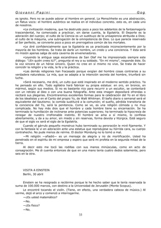 G i o v a n n i P a p i n i G o g
es ignoto. Pero no se puede adorar al Hombre en general. La Menschheite es una abstracción,
un flatus vocis: el hombre auténtico se realiza en el individuo concreto. esto es, en cada uno
de nosotros.
»La civilización moderna, que ha destruido poco a poco los adelantos de la fantasmagoría
trascendental, ha comenzado a practicar, sin darse cuenta, la Egolatría. El Deporte es la
adoración del cuerpo; el culto de la Ciencia es un sustituyo de la unisapiencia atribuida a Dios;
el culto de la máquina, una subrogación de la omnipotencia de Dios. Lo que parecía reservado
al Ser perfecto, se convierte poco a poco en prerrogativa común de los mortales.
»Le diré confidencialmente que la Egolatría es ya practicada inconscientemente por la
mayoría de los hombres. Se trata de darle un nombre, un credo y una conciencia. Y ésta será
mi misión apenas salga de esta caverna de envenenadores.
»Leyendo la antigua saga escandinava de San Olaf me ha impresionado siempre este
diálogo: "¿En quién crees tú?", pregunta el rey a su soldado. "En mí mismo", responde éste. Es
la voz sincera de un héroe sincero. Quien no cree en sí mismo no vive. Se trata de hacer
coincidir la religión y la vida, la fe y la práctica.
»Las demás religiones han fracasado porque exigían del hombre cosas contrarias a su
verdadera naturaleza. La mía, que se adapta a la intención secreta del hombre, triunfará sin
lucha.
»Será necesario, me dirá, un culto que esté inspirado en el moderno sentido práctico. Ya
he pensado en ello. Todo ególatra hará fabricar su propia estatua: en oro, en bronce, en
mármol, según sus medios. Si no es bastante rico para recurrir a un escultor, se contentará
con un retrato al óleo o con una buena fotografía. Ante esta imagen depositará ofrendas o
recitará sus plegarias. Encontraremos excelentes formas para la celebración del Yo en el libro
de los idealistas y en el Canto del propio Yo, de Walt Whitman. El baño diario o semanal será el
equivalente del bautismo; la comida sustituirá a la comunión; el sueño, pérdida transitoria de
la conciencia del Yo, será la penitencia. Como se ve, es una religión cómoda y no muy
complicada. No hay más dios que el hombre y cada hombre tiene su encarnación. Se ha
terminado la humillación de inclinarse ante potencias superiores; ha terminado la hipocresía de
renegar de nuestro irrefrenable instinto. El hombre se ama a sí mismo, lo confiesa
abiertamente, y da a su amor, sin miedo y sin reservas, forma devota y litúrgica. Esté seguro
de que el siglo xx será el siglo de la Egolatría.
Cuando el gárrulo pequeño monstruo hubo terminado su peroración le miré fijamente. Y
con la fantasía le vi en adoración ante una estatua que reprodujese su hórrida cara, su cuerpo
contrahecho. No pude menos de reírme. El doctor Mündung no lo tomó a mal.
—Mi religión —añadió— es un mensaje de alegría y no de mortificación. Usted ha
penetrado en el espíritu de mi empresa y espero que será mi profeta en la segunda mitad de la
tierra.
Al decir esto me tocó las rodillas con sus manos minúsculas, como en acto de
consagración. Me di cuenta entonces de que en una mano tenía cuatro dedos solamente, pero
seis en la otra.
VISITA A EINSTEIN
Berlín, 30 abril
Einstein se ha resignado a recibirme porque le he hecho saber que le tenía reservada la
suma de 100.000 marcos, con destino a la Universidad de Jerusalén (Monte Scopus).
Le encontré tocando el violín. (Tiene, en efecto, una verdadera cabeza de músico.) Al
verme, dejó el arco y comenzó a interrogarme.
—¿Es usted matemático?
—No.
—¿Es físico?
—No.
33
 