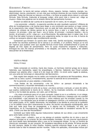 G i o v a n n i P a p i n i G o g
descubrimiento: la teoría del campo unitario. Ahora, espacio, tiempo, materia, energía, luz,
electricidad, inercia, gravitación, no son más que nombres diversos de una misma homogénea
actividad. Todas las ciencias se reducen a la física, y la física se puede ahora reducir a una sola
fórmula. Esta fórmula, traducida al lenguaje vulgar, diría poco más o menos así: «Algo se
mueve.» Estas tres palabras son la síntesis última del pensamiento humano.
Emstein se debió de dar cuenta de la expresión de mi rostro, de mi estupor.
—¿Le sorprende —añadió— la aparente sencillez de este resultado supremo? ¿Millares de
años de investigaciones y de teorías para llegar a una conclusión que parece un lugar común
de la experiencia más vulgar? Reconozco que no está del todo equivocado. Sin embargo, el
esfuerzo de síntesis de tantos genios de la ciencia lleva a esto y a nada más: «Algo se
mueve.» Al principio —dice san Juan— era el Verbo. Al principio —contesta Goethe— era la
Acción. Al principio y al fin —digo yo— es el Movimiento. No podemos decir ni saber más. Si el
fruto final del saber humano le parece una vulgarísima serba, la culpa no es mía. A fuerza de
unificar es necesario obtener algo increíblemente sencillo.
Comprendí que Einstein no quería decir nada más. Sentía escrúpulos, indudablemente,
de confiar los secretos auténticos de la ciencia a un extraño, a un profano. Porque yo no era
tan ingenuo que pudiese creer que aquella fórmula trivial fuese verdaderamente el punto de
llegada de tres siglos de pensamiento. Pero no quise mostrarme exigente e indiscreto.
Entregué los cien mil marcos prometidos y me despedí, con todos los respetos, del célebre
descubridor de la Relatividad.
VISITA A FREUD
Viena, 8 mayo
Había comprado en Londres, hacía dos meses, un hermoso mármol griego de la época
helenista, que representa, según los arqueólogos, a Narciso. Sabiendo que Freud cumplía
anteayer sus setenta años —nació el 6 de mayo de 1856— le envié como regalo la estatua,
con una carta de homenaje al «descubridor del Narcisismo».
Este regalo bien elegido me ha valido una invitación del patriarca del Psicoanálisis. Ahora
vuelvo de su casa y quiero, inmediatamente, apuntar lo esencial de la conversación.
Me ha parecido un poco abatido y melancólico.
—Las fiestas de los aniversarios —me ha dicho— se parecen demasiado a las
conmemoraciones y recuerdan demasiado a la muerte.
Me ha impresionado el corte de su boca: una boca carnosa y sensual, un poco de sátiro,
que explica visiblemente la teoría de la «libido». Se ha mostrado contento, sin embargo, al
verme y me ha dado las gracias, con calor, por el Narciso.
—Su visita constituye para mí un gran consuelo. Usted no es ni un enfermo, ni un colega,
ni un discípulo, ni un pariente. Yo vivo todo el año entre histéricos y obsesos que me cuentan
sus liviandades —casi siempre las mismas—; entre médicos que me envidian cuando no me
desprecian, y con discípulos que se dividen en papagayos crónicos y en ambiciosos cismáticos.
Con usted puedo, al fin, hablar libremente. He enseñado a los demás la virtud de la confesión
y no he podido nunca abrir enteramente mi alma. He escrito una pequeña autobiografía, pero
más que nada para fines de propaganda, y si alguna vez he confesado, ha sido, por
fragmentos, en la Traumdeutung. Nadie conoce o ha adivinado el verdadero secreto de mi
obra. ¿Tiene una idea del Psicoanálisis?
Contesté que había leído algunas traducciones inglesas de sus obras y que únicamente
para verle habla venido a Viena.
—Todos creen —añadió— que yo me atengo al carácter científico de mi obra y que mi
objetivo principal es la curación de las enfermedades mentales. Es una enorme equivocación
que dura desde hace demasiados años y que no he conseguido disipar. Yo soy un hombre de
ciencia por necesidad, no por vocación. Mi verdadera naturaleza es de artista. Mi héroe secreto
ha sido siempre, desde la niñez Goethe. Hubiera querido entonces llegar a ser un poeta y
durante toda la vida he deseado escribir novelas. Todas mis aptitudes, reconocidas incluso por
35
 