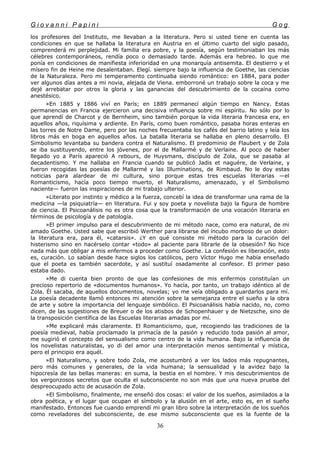G i o v a n n i P a p i n i G o g
los profesores del Instituto, me llevaban a la literatura. Pero si usted tiene en cuenta las
condiciones en que se hallaba la literatura en Austria en el último cuarto del siglo pasado,
comprenderá mi perplejidad. Mi familia era pobre, y la poesía, según testimoniaban los más
célebres contemporáneos, rendía poco o demasiado tarde. Además era hebreo. lo que me
ponía en condiciones de manifiesta inferioridad en una monarquía antisemita. El destierro y el
mísero fin de Heine me desalentaban. Elegí. siempre bajo la influencia de Goethe, las ciencias
de la Naturaleza. Pero mi temperamento continuaba siendo romántico: en 1884, para poder
ver algunos días antes a mi novia, alejada de Viena. emborroné un trabajo sobre la coca y me
dejé arrebatar por otros la gloria y las ganancias del descubrimiento de la cocaína como
anestésico.
»En 1885 y 1886 viví en París; en 1889 permanecí algún tiempo en Nancy. Estas
permanencias en Francia ejercieron una decisiva influencia sobre mi espíritu. No sólo por lo
que aprendí de Charcot y de Bernheim, sino también porque la vida literaria francesa era, en
aquellos años, riquísima y ardiente. En París, como buen romántico, pasaba horas enteras en
las torres de Notre Dame, pero por las noches frecuentaba los cafés del barrio latino y leía los
libros más en boga en aquellos años. La batalla literaria se hallaba en pleno desarrollo. El
Simbolismo levantaba su bandera contra el Naturalismo. El predominio de Flaubert y de Zola
se iba sustituyendo, entre los jóvenes, por el de Mallarmé y de Verlaine. Al poco de haber
llegado yo a París apareció A rebours, de Huysmans, discípulo de Zola, que se pasaba al
decadentismo. Y me hallaba en Francia cuando se publicó Jadis et naguére, de Verlaine, y
fueron recogidas las poesías de Mallarmé y las Illuminations, de Rimbaud. No le doy estas
noticias para alardear de mi cultura, sino porque estas tres escuelas literarias —el
Romanticismo, hacía poco tiempo muerto, el Naturalismo, amenazado, y el Simbolismo
naciente— fueron las inspiraciones de mi trabajo ulterior.
»Literato por instinto y médico a la fuerza, concebí la idea de transformar una rama de la
medicina —la psiquiatría— en literatura. Fui y soy poeta y novelista bajo la figura de hombre
de ciencia. El Psicoanálisis no es otra cosa que la transformación de una vocación literaria en
términos de psicología y de patología.
»El primer impulso para el descubrimiento de mi método nace, como era natural, de mi
amado Goethe. Usted sabe que escribió Werther para librarse del íncubo morboso de un dolor:
la literatura era, para él, «catarsis». ¿Y en qué consiste mi método para la curación del
histerismo sino en hacérselo contar «todo» al paciente para librarle de la obsesión? No hice
nada más que obligar a mis enfermos a proceder como Goethe. La confesión es liberación, esto
es, curación. Lo sabían desde hace siglos los católicos, pero Víctor Hugo me había enseñado
que el poeta es también sacerdote, y así sustituí osadamente al confesor. El primer paso
estaba dado.
»Me di cuenta bien pronto de que las confesiones de mis enfermos constituían un
precioso repertorio de «documentos humanos». Yo hacía, por tanto, un trabajo idéntico al de
Zola. Él sacaba, de aquellos documentos, novelas; yo me veía obligado a guardarlos para mí.
La poesía decadente llamó entonces mi atención sobre la semejanza entre el sueño y la obra
de arte y sobre la importancia del lenguaje simbólico. El Psicoanálisis había nacido, no, como
dicen, de las sugestiones de Breuer o de los atisbos de Schopenhauer y de Nietzsche, sino de
la transposición científica de las Escuelas literarias amadas por mí.
»Me explicaré más claramente. El Romanticismo, que, recogiendo las tradiciones de la
poesía medieval, había proclamado la primacía de la pasión y reducido toda pasión al amor,
me sugirió el concepto del sensualismo como centro de la vida humana. Bajo la influencia de
los novelistas naturalistas, yo di del amor una interpretación menos sentimental y mística,
pero el principio era aquél.
»El Naturalismo, y sobre todo Zola, me acostumbró a ver los lados más repugnantes,
pero más comunes y generales, de la vida humana; la sensualidad y la avidez bajo la
hipocresía de las bellas maneras: en suma, la bestia en el hombre. Y mis descubrimientos de
los vergonzosos secretos que oculta el subconsciente no son más que una nueva prueba del
despreocupado acto de acusación de Zola.
»El Simbolismo, finalmente, me enseñó dos cosas: el valor de los sueños, asimilados a la
obra poética, y el lugar que ocupan el símbolo y la alusión en el arte, esto es, en el sueño
manifestado. Entonces fue cuando emprendí mi gran libro sobre la interpretación de los sueños
como reveladores del subconsciente, de ese mismo subconsciente que es la fuente de la
36
 