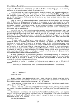 G i o v a n n i P a p i n i G o g
inspiración. Aprendí de los simbolistas, que todo poeta debe crear su lenguaje, y yo he creado,
de hecho, el vocabulario de los sueños, el idioma onírico.
»Para completar el cuadro de mis fuentes literarias, añadiré que los estudios clásicos,
realizados por mí como el primero de la clase— me sugirieron los mitos de Edipo y de Narciso;
me enseñaron, con Platón, que el estro, es decir, el surgir del inconsciente, es el fundamento
de la vida espiritual, y finalmente, con Artemidoro, que toda fantasía nocturna tiene su
recóndito significado.
»Que mi cultura es esencialmente literaria lo demuestran abundantemente mis continuas
citas de Goethe, de Grillparzer, de Heine, y de otros poetas: la forma de mi espíritu se halla
inclinada al ensayo, a la paradoja, al dramatismo, y no tiene nada de la rigidez pedante y
técnica del verdadero hombre de ciencia. Hay una prueba irrefutable: en todos los países en
donde ha penetrado el Psicoanálisis ha sido mejor entendido y aplicado por los escritores y por
los artistas que por los médicos.
Mis libros, por otra parte, se semejan mucho más a las obras de imaginación que a los
tratados de patología. Mis estudios sobre la vida cotidiana y sobre los movimientos del espíritu
son verdadera y genuina literatura, y en Tolera y Tabú me he ejercitado incluso en la novela
histórica. Mi más antiguo y tenaz deseo sería escribir verdaderas novelas; poseo un tesoro de
materiales de primera mano que harían la fortuna de cien novelistas. Pero temo que ahora sea
demasiado tarde.
»De todos modos he sabido vencer. soslayadamente, mi destino, y he logrado mi sueño:
continuar siendo un literato aun haciendo, en apariencia, de médico. En todos los grandes
hombres de ciencia existe el soplo de la fantasía, madre de las intuiciones geniales, pero
ninguno se ha propuesto, como yo, traducir en teorías científicas las inspiraciones ofrecidas por
las corrientes de la literatura moderna En el Psicoanálisis se encuentran y se compendian,
expresadas en la jerga científica, las tres mayores Escuelas literarias del siglo XIX: Reine, Zola
y Mallarmé se unen en mí, bajo el patronato de mi viejo Goethe. Nadie se ha dado cuenta de
este misterio que está a la vista y no lo hubiera revelado a nadie si usted no hubiese tenido la
óptima idea de regalarme una estatua de Narciso.
Al llegar a este punto, la conversación se desvió; hablamos de América, de Keyserling y
finalmente, de los vestidos de las vienesas. Pero lo único que vale la pena de ser consignado
en el papel es lo que ya he escrito. En el momento de despedirme de Freud, éste me
recomendó el silencio acerca de su confesión:
—Usted no es escritor ni periodista por fortuna. y estoy seguro de que no difundirá mi
secreto.
Le tranquilicé, y con sinceridad: estos apuntes no están destinados a ser impresos.
LA NUEVA ESCULTURA
Munich, 8 junio
No voy nunca a visitar estudios de artistas. Porque me aburro; porque no sé qué decir;
porque se encuentran casi siempre las mismas cosas; porque todos ven en mí únicamente al
que regala cheques, al mecenas incompetente y fácil de engañar.
Pero el otro día me dejé tentar por un escultor checoslovaco, jovencísimo, desconocido,
albino, que se llama Matiegka.
—Venga —me dijo—. Verá lo que no podrá ver en ningún museo, en ninguna exposición
del mundo. He creado, después de miles de años, una escultura nueva, no realizada jamás por
nadie.
Cuando salió a abrirme me hizo pasar a una habitación más alta que larga —una especie
de pozo con techo de cristal— y sin ventanas. Fuera de algunas sillas y una especie de trípode
de hierro en el centro, la habitación estaba vacía; ni yesos, ni bocetos, ni mármoles, nada que
revelase el estudio de un escultor.
—¿Trabaja usted aquí?
37
 