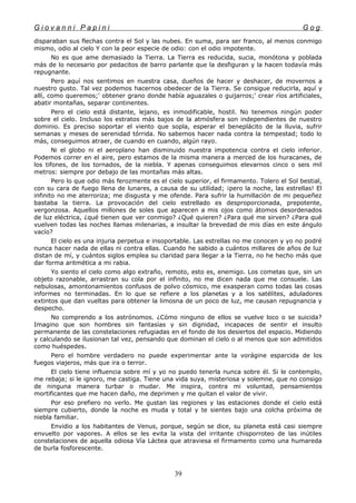 G i o v a n n i P a p i n i G o g
disparaban sus flechas contra el Sol y las nubes. En suma, para ser franco, al menos conmigo
mismo, odio al cielo Y con la peor especie de odio: con el odio impotente.
No es que ame demasiado la Tierra. La Tierra es reducida, sucia, monótona y poblada
más de lo necesario por pedacitos de barro parlante que la desfiguran y la hacen todavía más
repugnante.
Pero aquí nos sentimos en nuestra casa, dueños de hacer y deshacer, de movernos a
nuestro gusto. Tal vez podemos hacernos obedecer de la Tierra. Se consigue reducirla, aquí y
allí, como queremos;' obtener grano donde había aguazales o guijarros;' crear ríos artificiales,
abatir montañas, separar continentes.
Pero el cielo está distante, lejano, es inmodificable, hostil. No tenemos ningún poder
sobre el cielo. Incluso los estratos más bajos de la atmósfera son independientes de nuestro
dominio. Es preciso soportar el viento que sopla, esperar el beneplácito de la lluvia, sufrir
semanas y meses de serenidad tórrida. No sabemos hacer nada contra la tempestad; todo lo
más, conseguimos atraer, de cuando en cuando, algún rayo.
Ni el globo ni el aeroplano han disminuido nuestra impotencia contra el cielo inferior.
Podemos correr en el aire, pero estamos de la misma manera a merced de los huracanes, de
los tifones, de los tornados, de la niebla. Y apenas conseguimos elevarnos cinco o seis mil
metros: siempre por debajo de las montañas más altas.
Pero lo que odio más ferozmente es el cielo superior, el firmamento. Tolero el Sol bestial,
con su cara de fuego llena de lunares, a causa de su utilidad; ¡pero la noche, las estrellas! El
infinito no me aterroriza; me disgusta y me ofende. Para sufrir la humillación de mi pequeñez
bastaba la tierra. La provocación del cielo estrellado es desproporcionada, prepotente,
vergonzosa. Aquellos millones de soles que aparecen a mis ojos como átomos desordenados
de luz eléctrica, ¿qué tienen que ver conmigo? ¿Qué quieren? ¿Para qué me sirven? ¿Para qué
vuelven todas las noches llamas milenarias, a insultar la brevedad de mis días en este ángulo
vacío?
El cielo es una injuria perpetua e insoportable. Las estrellas no me conocen y yo no podré
nunca hacer nada de ellas ni contra ellas. Cuando he sabido a cuántos millares de años de luz
distan de mí, y cuántos siglos emplea su claridad para llegar a la Tierra, no he hecho más que
dar forma aritmética a mi rabia.
Yo siento el cielo como algo extraño, remoto, esto es, enemigo. Los cometas que, sin un
objeto razonable, arrastran su cola por el infinito, no me dicen nada que me consuele. Las
nebulosas, amontonamientos confusos de polvo cósmico, me exasperan como todas las cosas
informes no terminadas. En lo que se refiere a los planetas y a los satélites, aduladores
extintos que dan vueltas para obtener la limosna de un poco de luz, me causan repugnancia y
despecho.
No comprendo a los astrónomos. ¿Cómo ninguno de ellos se vuelve loco o se suicida?
Imagino que son hombres sin fantasías y sin dignidad, incapaces de sentir el insulto
permanente de las constelaciones refugiadas en el fondo de los desiertos del espacio. Midiendo
y calculando se ilusionan tal vez, pensando que dominan el cielo o al menos que son admitidos
como huéspedes.
Pero el hombre verdadero no puede experimentar ante la vorágine esparcida de los
fuegos viajeros, más que ira o terror.
El cielo tiene influencia sobre mí y yo no puedo tenerla nunca sobre él. Si le contemplo,
me rebaja; si le ignoro, me castiga. Tiene una vida suya, misteriosa y solemne, que no consigo
de ninguna manera turbar o mudar. Me inspira, contra mi voluntad, pensamientos
mortificantes que me hacen daño, me deprimen y me quitan el valor de vivir.
Por eso prefiero no verlo. Me gustan las regiones y las estaciones donde el cielo está
siempre cubierto, donde la noche es muda y total y te sientes bajo una colcha próxima de
niebla familiar.
Envidio a los habitantes de Venus, porque, según se dice, su planeta está casi siempre
envuelto por vapores. A ellos se les evita la vista del irritante chisporroteo de las inútiles
constelaciones de aquella odiosa Vía Láctea que atraviesa el firmamento como una humareda
de burla fosforescente.
39
 