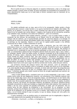 G i o v a n n i P a p i n i G o g
Me di cuenta de que el discurso adquiría un aspecto embarazoso y dije a mi amigo que
estaba cansado y quería volver al hotel. El joven entusiasta me acompañó en el automóvil y no
quiso abandonarme hasta que no le hube dado el dinero necesario para la impresión de su
«imposibilidad».
VISITA A LENIN
Moscú, 3 julio
He estado porfiando casi un mes, pero al fin lo he conseguido. Había venido a Rusia
únicamente para conocer a este hombre y no quería marcharme sin haberle oído hablar. Me
parece, en su género, uno de los tres o cuatro vivientes que vale la pena de escuchar. Llegar
hasta él me ha costado casi veinte dólares —regalos a las mujeres de los comisarios, propinas
a los soldados rojos, donativos a los asilos de huérfanos—, pero no lo lamento.
Decían que Vladimiro Ilitch estaba enfermo, cansado, y que no podía recibir a nadie, a
excepción de sus íntimos. No permanece ya en Moscú, sino en una aldea vecina, en una
antigua villa de señores, con el acostumbrado peristilo de columnas blancas a la entrada. El
viernes por la noche las últimas dificultades habían sido vencidas y el teléfono me advirtió que
el domingo se me esperaba. Dijeron a Lenin que mi capital podría ayudar a los difíciles
comienzos de la «Nep» y había consentido en verme.
Fui recibido por la esposa, una mujer gorda y taciturna, que me miró como las
enfermeras miran a un nuevo enfermo que entra en la sala. Encontré a Lenin en un pequeño
balcón, sentado ante una gran mesa cubierta de grandes hojas de dibujos. Me produjo la
impresión de un condenado al cual se le permite gandulear en paz en las últimas horas de su
vida. La característica cabeza de tipo mongólico parecía hecha de queso viejo y seco; árida y,
sin embargo, blanda. Entre los labios sucios, la calavera mostraba ya la fila siniestra de sus
dientes. El cráneo, vasto y desnudo, hacía el efecto de una caja barbárica construida con el
hueso frontal de algún monstruo fósil. Dos ojos turbios e inquisitivos de pájaro solitario
estaban agazapados dentro de los párpados sanguinolentos. Las manos jugueteaban con un
lápiz de plata: se veía que habían sido grandes y fuertes manos de labrador, pero con su
descarnadura anunciaban la muerte. No podré olvidar nunca sus orejas de marfil chupado,
tendidas hacia fuera como para coger los últimos sonidos del mundo, antes del gran silencio.
Los primeros minutos del coloquio fueron más bien penosos. Lenin se esforzaba en
estudiarme, pero con aire distraído, como si cumpliese un deber que ahora ya no le importaba.
Y yo, ante aquella máscara azafranada y cansada, no tenía valor para hacer las preguntas que
me había propuesto. Murmuré al azar un cumplido sobre la gran obra realizada por él en
Rusia. Y entonces aquella cara medio muerta se llenó de arrugas espectrales que querían ser
una sonrisa sarcástica.
—Pero si todo estaba hecho —exclamó Lenin con un brío inesperado y casi cruel—; todo
estaba hecho antes de que llegásemos nosotros. Los extranjeros y los imbéciles suponen que
aquí se ha creado algo nuevo. Error de burgueses ciegos. Los bolcheviques no han hecho más
que adoptar, desarrollándolo, el régimen instaurado por los zares y que es el único adaptado al
pueblo ruso. No se pueden gobernar cien millones de brutos sin el bastón, los espías, la policía
secreta, el terror, las horcas, los tribunales militares, las galerías y la tortura. Nosotros hemos
cambiado únicamente la clase que fundaba su hegemonía sobre este sistema. Eran sesenta mil
nobles y tal vez unos cuarenta mil grandes burócratas; en total, cien mil personas. Hoy se
cuenta cerca de dos millones de proletarios y de comunistas. Es un progreso, un gran
progreso, porque los privilegios son veinte veces más numerosos, pero el noventa y ocho por
ciento de la población no ha ganado mucho en el cambio. Esté seguro de que no ha ganado
nada, y es al mismo tiempo lo que se quiere, lo que se desea, aunque por otra parte era
absolutamente inevitable.
Y Lenin comenzó a reír en sordina como un comerciante que ha engatusado a alguien y
contempla alegremente las espaldas del burlado que se va.
—Entonces —murmuré—, ¿y Marx, y el progreso, y lo demás?
42
 
