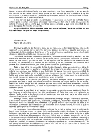 G i o v a n n i P a p i n i G o g
bueno: eran un símbolo profundo, una alta enseñanza; una fiesta saludable. Y yo, en vez de
los himnos de los fieles, siento llegar hasta mí los alaridos de los prisioneros y de los
moribundos, y le aseguro que no cambiaría con la novena sinfonía de Beethoven esa sinfonía,
canto anunciador de la beatitud próxima.
Y me pareció que el rostro descompuesto y cadavérico de Lenin se inclinaba hacia
delante para escuchar una música silenciosa y solemne, que tan sólo él podía oír. Apareció la
señora Krupskaia para decirme que su marido estaba cansado y que tenía necesidad de un
poco de reposo. Me marché en seguida.
He gastado casi veinte dólares para ver a este hombre, pero en verdad no me
hace el efecto de que los haya malgastado.
NADA ES M1O
Asora, 18 setiembre
El mayor problema del hombre, como de las naciones, es la independencia. ¿Se puede
resolver? Lo que poseo parece ser mío, pero soy poseído siempre por aquello que tengo. La
única propiedad incontestable debería ser el Yo, y, sin embargo, aquilatando bien, ¿dónde está
el residuo absoluto, aislado, que no depende de nadie?
Los demás participan, ausentes o presentes, en nuestra vida interior y externa. No hay
manera de salvarse. Aun en la soledad perfecta me siento, con espanto, átomo de un monte,
célula de una colonia, gota de un mar. En mi espíritu y en mi carne hay la herencia de los
muertos; mi pensamiento es deudor de los difuntos y de los vivientes; mi conducta está
guiada, aun contra mi voluntad, por seres que no conozco o que desprecio.
Todo lo que sé lo he aprendido de los demás. Cualquier cosa que adquiera es obra de
otros, y ¿qué tiene que ver que la haya pagado? Sin el operario, sin el artesano, sin el artista,
estaría más desnudo que Calibán o que Robinsón. Si quiero moverme tengo necesidad de
máquinas no fabricadas por mí y guiadas por manos que no son mías. Me veo obligado a
hablar una lengua que no he inventado yo mismo; y los que han venido antes me imponen, sin
que me dé cuenta, sus gustos, sus sentimientos y sus prejuicios.
Si desmonto el Yo pedazo por pedazo, encuentro siempre trozos y fragmentos que
proceden de fuera; a cada uno podría ponerle una etiqueta de origen. Esto es de mi madre,
esto de mi primer amigo, esto de Emerson, esto de Rousseau o de Stirner. Si realizo a fondo el
inventario de las apropiaciones, el Yo se me convierte en una forma vacía, en una palabra sin
contenido propio.
Pertenezco a una clase, a un pueblo, a una raza; no consigo nunca evadirme, haga lo
que haga, de unos límites que no han sido trazados por mí. Cada idea es un eco, cada acto un
plagio. Puedo arrojar a los hombres de mi presencia, pero una gran parte de ellos seguirá
viviendo, invisible, en mi soledad.
Si tengo criados, debo soportarlos y obedecerles; si tengo amigos, tolerarles y servirles,
y los dineros quieren ser guardados, cultivados, protegidos, defendidos. Potencia equivale a
esclavitud. Nada en realidad me pertenece. Las pocas alegrías que disfruto las debo a la
inspiración y al trabajo de hombres que ya no existen o que nunca he visto. Conozco lo que he
recibido, pero ignoro quién me lo ha dado.
He conseguido reunir algunos miles de millones. No lo habría podido hacer si millones de
hombres no hubiesen tenido necesidad de lo que les podía vender, si millones de hombres no
hubiesen inventado las fórmulas, las máquinas, las reglas sobre las cuales se funda la vida
económica de la tierra. Abandonado a mí mismo, habría sido un salvaje, un comedor de raíces
y de perros muertos. ¿Dónde está, pues, el núcleo profundo y autónomo en el que ningún otro
participa, que no ha sido generado por ningún otro y que pueda llamar verdaderamente mío?
¿Seré, en realidad, un coágulo de deudas, la esclava molécula de un cuerpo gigantesco? ¿Y la
única cosa que creemos verdaderamente nuestra —el Yo— es, tal vez, como todo lo demás, un
simple reflejo, una alucinación del orgullo?
44
 