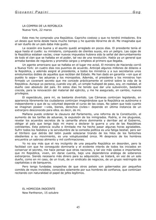 G i o v a n n i P a p i n i G o g
LA COMPRA DE LA REPÚBLICA
Nueva York, 22 marzo
Este mes he comprado una República. Capricho costoso y que no tendrá imitadores. Era
un deseo que tenía desde hacía mucho tiempo y he querido librarme de él. Me imaginaba que
el ser dueño de un país daba más gusto.
La ocasión era buena y el asunto quedó arreglado en pocos días. El presidente tenía el
agua hasta el cuello: su ministerio, compuesto de clientes suyos, era un peligro. Las cajas de
la República estaban vacías; crear nuevos impuestos hubiera sido la señal del derrumbamiento
de todo el clan que se hallaba en el poder, tal vez de una revolución. Había ya un general que
armaba bandas de regulares y prometía cargos y empleos al primero que llegaba.
Un agente americano que se hallaba en el lugar me avisó. El ministro de Hacienda corrió
a Nueva York: en cuatro días nos pusimos de acuerdo. Anticipé algunos millones de dólares a
la República, y además asigné al presidente, a todos los ministros y a sus secretarios unos
emolumentos dobles de aquellos que recibían del Estado. Me han dado en garantía —sin que el
pueblo lo sepa— las aduanas y los monopolios. Además, el presidente y los ministros han
firmado un covenant secreto que me concede prácticamente el control sobre la vida de la
República. Aunque yo parezca, cuando voy allí, un simple huésped de paso, soy, en realidad, el
dueño casi absoluto del país. En estos días he tenido que dar una subvención, bastante
crecida, para la renovación del material del ejército, y me he asegurado, en cambio, nuevos
privilegios.
El espectáculo, para mí, es bastante divertido. Las Cámaras continúan legislando, en
apariencia libremente los ciudadanos continúan imaginándose que la República es autónoma e
independiente y que de su voluntad depende el curso de las cosas. No saben que todo cuanto
se imaginan poseer —vida, bienes, derechos civiles— depende en última instancia de un
extranjero desconocido para ellos, es decir, de mí.
Mañana puedo ordenar la clausura del Parlamento, una reforma de la Constitución, el
aumento de las tarifas de aduanas, la expulsión de los inmigrados. Podría, si me pluguiese,
revelar los acuerdos secretos de la camarilla ahora dominante y derribar así al Gobierno,
obligar al país que tengo bajo mi mano a declarar la guerra a una de las Repúblicas
colindantes. Esta potencia oculta e ilimitada me ha hecho pasar algunas horas agradables.
Sufrir todos los fastidios y la servidumbre de la comedia política es una fatiga bestial; pero ser
el titiritero que detrás del telón puede solazarse tirando de los hilos de los fantoches
obedientes a su movimiento, es una voluptuosidad única. Mi desprecio de los hombres
encuentra un sabroso alimento y mil confirmaciones.
Yo no soy más que el rey incógnito de una pequeña República en desorden, pero la
facilidad con que he conseguido dominarla y el evidente interés de todos los iniciados en
conservar el secreto, me hace pensar que otras naciones, y tal vez más vastas e importantes
que mi República, viven, sin darse cuenta, bajo una dependencia análoga de soberanos
extranjeros. Siendo necesario más dinero para su adquisición, se tratará, en vez de un solo
dueño, como en mi caso, de un trust, de un sindicato de negocios, de un grupo restringido de
capitalistas o de banqueros.
Pero tengo fundadas sospechas de que otros países son gobernados por pequeños
comités de reyes invisibles, conocidos solamente por sus hombres de confianza, que continúan
recitando con naturalidad el papel de jefes legítimos.
EL HOMICIDA INOCENTE
New Parthenon, 15 octubre
45
 