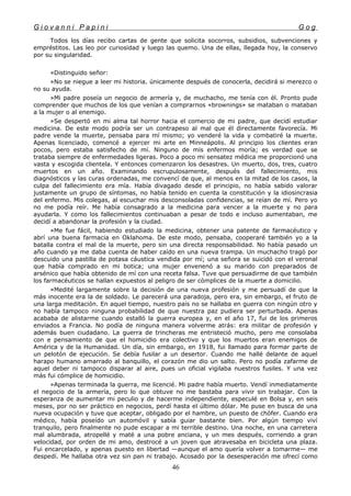 G i o v a n n i P a p i n i G o g
Todos los días recibo cartas de gente que solicita socorros, subsidios, subvenciones y
empréstitos. Las leo por curiosidad y luego las quemo. Una de ellas, llegada hoy, la conservo
por su singularidad.
«Distinguido señor:
»No se niegue a leer mi historia. únicamente después de conocerla, decidirá si merezco o
no su ayuda.
»Mi padre poseía un negocio de armería y, de muchacho, me tenía con él. Pronto pude
comprender que muchos de los que venían a comprarnos «brownings» se mataban o mataban
a la mujer o al enemigo.
»Se despertó en mi alma tal horror hacia el comercio de mi padre, que decidí estudiar
medicina. De este modo podría ser un contrapeso al mal que él directamente favorecía. Mi
padre vende la muerte, pensaba para mí mismo; yo venderé la vida y combatiré la muerte.
Apenas licenciado, comencé a ejercer mi arte en Minneápolis. Al principio los clientes eran
pocos, pero estaba satisfecho de mí. Ninguno de mis enfermos moría; es verdad que se
trataba siempre de enfermedades ligeras. Poco a poco mi sensatez médica me proporcionó una
vasta y escogida clientela. Y entonces comenzaron los desastres. Un muerto, dos, tres, cuatro
muertos en un año. Examinando escrupulosamente, después del fallecimiento, mis
diagnósticos y las curas ordenadas, me convencí de que, al menos en la mitad de los casos, la
culpa del fallecimiento era mía. Había divagado desde el principio, no había sabido valorar
justamente un grupo de síntomas, no había tenido en cuenta la constitución y la idiosincrasia
del enfermo. Mis colegas, al escuchar mis desconsoladas confidencias, se reían de mí. Pero yo
no me podía reír. Me había consagrado a la medicina para vencer a la muerte y no para
ayudarla. Y como los fallecimientos continuaban a pesar de todo e incluso aumentaban, me
decidí a abandonar la profesión y la ciudad.
»Me fue fácil, habiendo estudiado la medicina, obtener una patente de farmacéutico y
abrí una buena farmacia en Oklahoma. De este modo, pensaba, cooperaré también yo a la
batalla contra el mal de la muerte, pero sin una directa responsabilidad. No había pasado un
año cuando ya me daba cuenta de haber caído en una nueva trampa. Un muchacho tragó por
descuido una pastilla de potasa cáustica vendida por mí; una señora se suicidó con el veronal
que había comprado en mi botica; una mujer envenenó a su marido con preparados de
arsénico que había obtenido de mí con una receta falsa. Tuve que persuadirme de que también
los farmacéuticos se hallan expuestos al peligro de ser cómplices de la muerte a domicilio.
»Medité largamente sobre la decisión de una nueva profesión y me persuadí de que la
más inocente era la de soldado. Le parecerá una paradoja, pero era, sin embargo, el fruto de
una larga meditación. En aquel tiempo, nuestro país no se hallaba en guerra con ningún otro y
no había tampoco ninguna probabilidad de que nuestra paz pudiera ser perturbada. Apenas
acababa de alistarme cuando estalló la guerra europea y, en el año 17, fui de los primeros
enviados a Francia. No podía de ninguna manera volverme atrás: era militar de profesión y
además buen ciudadano. La guerra de trincheras me entristeció mucho, pero me consolaba
con e pensamiento de que el homicidio era colectivo y que los muertos eran enemigos de
América y de la Humanidad. Un día, sin embargo, en 1918, fui llamado para formar parte de
un pelotón de ejecución. Se debía fusilar a un desertor. Cuando me hallé delante de aquel
harapo humano amarrado al banquillo, el corazón me dio un salto. Pero no podía zafarme de
aquel deber ni tampoco disparar al aire, pues un oficial vigilaba nuestros fusiles. Y una vez
más fui cómplice de homicidio.
»Apenas terminada la guerra, me licencié. Mi padre había muerto. Vendí inmediatamente
el negocio de la armería, pero lo que obtuve no me bastaba para vivir sin trabajar. Con la
esperanza de aumentar mi peculio y de hacerme independiente, especulé en Bolsa y, en seis
meses, por no ser práctico en negocios, perdí hasta el último dólar. Me puse en busca de una
nueva ocupación y tuve que aceptar, obligado por el hambre, un puesto de chófer. Cuando era
médico, había poseído un automóvil y sabía guiar bastante bien. Por algún tiempo viví
tranquilo, pero finalmente no pude escapar a mi terrible destino. Una noche, en una carretera
mal alumbrada, atropellé y maté a una pobre anciana, y un mes después, corriendo a gran
velocidad, por orden de mi amo, destrocé a un joven que atravesaba en bicicleta una plaza.
Fui encarcelado, y apenas puesto en libertad —aunque el amo quería volver a tomarme— me
despedí. Me hallaba otra vez sin pan ni trabajo. Acosado por la desesperación me ofrecí como
46
 