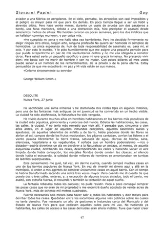 G i o v a n n i P a p i n i G o g
aviador a una fábrica de aeroplanos. En el cielo, pensaba, los atropellos son casi imposibles y
el peligro es mayor para mí que para los demás. En poco tiempo llegué a ser un hábil y
atrevido piloto. Pero hace veinte meses, durante un vuelo de prueba con dos pasajeros a
bordo, una falsa maniobra, debida a una distracción mía, hizo precipitar el aparato desde
seiscientos metros de altura. Mis heridas curaron en pocas semanas, pero los dos infelices que
se hallaban conmigo murieron, y por culpa mía.
»He cumplido mi pena y me hallo otra vez hambriento. Pero he decidido firmemente no
elegir ningún otro oficio, ningún arte, ninguna profesión No quiero ser homicida ni cómplice de
homicidios. La única esperanza de. huir de toda responsabilidad de asesinato es, para mí, el
ocio. Y por esto le escribo. Y le pido humildemente que me asigne una pequeña pensión para
que pueda arrepentirme en paz de mis involuntarios delitos y no me vea obligado a cometer
otros. Para usted sería un pequeño sacrificio y para mí una gracia inmensa. No pretendo vivir
bien: me basta con no morir de hambre y con no matar. Con pocos dólares a] mes usted
puede salvar a un hombre de los remordimientos, de la prisión y de la pena eterna. Estoy
persuadido de que me escuchará: mi paz y Mi vida están en sus manos.
»Créame sinceramente su servidor
George William Smith.»
DESQUITE
Nueva York, 27 junio
He sacrificado una suma inmensa y he disminuido mis rentas fijas en algunos millones,
pero una de las fantasías más antiguas de mi juventud se ha convertido en un hecho visible.
La ciudad ha sido abofeteada, la Naturaleza ha sido vengada.
He vivido durante muchos años en horribles habitaciones en los barrios más populosos de
la ciudad más populosa, polvorienta y rumorosa del mundo. Odiaba las habitaciones, las casas,
las calles, la ciudad. Y no tenía más remedio que vivir allí. Y pensaba que, cincuenta o cien
años antes, en el lugar de aquellos inmundos callejones, aquellos caserones sucios y
apestosos, de aquellos laberintos de asfalto y de barro, había praderas donde las flores se
abrían al sol, campos donde los frutos maduraban, los pájaros cantaban, corrían las liebres y el
viento pasaba libremente: la tierra franca, saturada de agua, olorosa de hierba, sana,
silenciosa, hospitalaria a los vagabundos. Y soñaba que un hombre poderosísimo —rico o
dictador—podría divertirse un día en devolver a la Naturaleza un pedazo, al menos, de aquella
asquerosa ciudad, derribando las casas, desempedrando las calles y haciendo volver el aire
límpido donde había corrupción, los marjales floridos donde corrían las cloacas, el silencio
donde había el estruendo, la soledad donde millares de hombres se amontonaban en tumbas
de ladrillos superpuestas.
Este pensamiento me guió, tal vez, sin darme cuenta, cuando compré muchas casas en
uno de los barrios populares de Nueva York. En vez de invertir mi dinero aquí y allá en la
metrópoli, di orden a mis agentes de comprar únicamente casas en aquel barrio. Con el tiempo
lo habría transformado sacando una renta tres veces mayor. Pero cuando me di cuenta de que
poseía dos o tres calles, enteras, y, a excepción de algunos trozos aislados, todo el barrio, me
asaltó, con extraña fuerza, el recuerdo y también la tentación de aquel sueño.
La fantasía rebasaba todos los cálculos; no pude resistir. Poco a poco conseguí comprar
las pocas casas que no eran de mi propiedad y me encontré dueño absoluto de veinte acres de
Nueva York, más de ochenta mil metros cuadrados.
Fueron necesarios seis meses para hacer salir a todos los habitantes y diez meses para
derribar todas las casas. Quedaban entre los escombros algunas vías públicas sobre las cuales
no tenía derecho. Fue necesario un año de gestiones e instancias cerca del Municipio y del
Estado de Nueva York para que cediesen aquellas calles para mi uso. No habiendo ya
habitantes, las calles de acceso a las casas derruidas eran ahora inútiles. Tuve que hacer creer
47
 
