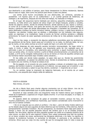 G i o v a n n i P a p i n i G o g
que destinaría a uso público el parque, para hacer desaparecer la última resistencia. Apenas
estuvo todo en regla, obré como me pareció para llevar a cabo mis planes.
Los veinte acres fueron circundados de una altamuralla, sin ventanas, cancelas ni
portalones —el ingreso para mí es subterráneo— y un cuartel general de botánicos, de
zoólogos y de ingenieros, después de tres años de trabajo, ha realizado el milagro.
En el lugar del asqueroso barrio habitado por obreros, pequeños empleados, pequeños
tenderos, se halla ahora una especie de selva virgen con largos bosques, prados y canales,
donde los pájaros cantan, donde los árboles florecen, donde apenas se oye, lejano y confuso,
el rumor de la ciudad infernal. Una parte del terreno ha sido convertida en jardín zoológico;
leones y panteras rugen allí donde alborotaban los chiquillos y charlaban las comadres. En la
parte destinada a bosque he hecho introducir liebres, ardillas y erizos, y nadie tiene derecho a
matarlos. Las plantas, traídas aquí ya adultas, y defendidas con los métodos más seguros,
están ya vigorosas y se multiplican, hasta el punto de formar umbríos senderos y dédalos
pintorescos: la ilusión de estar apartado centenares de millas de la más poblada ciudad de la
tierra.
Aquí no hay casas, a excepción de algunos pabellones escondidos para los jardineros y
los guardianes de las fieras. Quien pasa por el exterior no ve nada, no disfruta nada; tal vez,
por la noche, en las calles vecinas se oirá el rugido del tigre o el canto del ruiseñor.
Yo solo dispongo de este pequeño paraíso terrestre reconquistado. No hago entrar a
nadie ni invito a nadie. No he gastado una importante parte de mis capitales para ser
admirado o para oír cumplidos, sino solamente para contentar a aquel muchacho que llevó,
hace ya tantos años, mi mismo nombre y sufrió el fétido amontonamiento y la estrechez de la
ciudad, y al fin se ha vengado restituyendo a la luz al menos un trozo de aquellos campos que
los hombres habían escondido bajo innobles cubos celulares...
En las calles por donde todos pasaban, no paso más que yo. Donde los automóviles
aullaban y apestaban, se pasean los plácidos osos. Donde el prestamista se hallaba apostado
en espera de una víctima, el chacal se solaza al sol.
Me he pagado, en el corazón de una ciudad orgullosa y colosal, el verdadero lujo, el más
costoso, del hombre moderno: el aislamiento y el silencio. Los que pasan por el exterior y ven
los altos muros desnudos y saben lo que hay dentro, exclaman: « ¡Capricho de un loco!
Yo, en cambio, tengo la impresión de haberme fabricado, en el recinto de un vasto
manicomio, una pequeña pero alegre celda de sabiduría.
VISITA A EDISON
New Jersey, 23 junio
He ido a Menlo Park para charlar algunos momentos con el viejo Edison. Uno de los
secretarios me había telefoneado que no podía dedicarme más de diez minutos.
Encontré al viejo sentado ante una larguísima mesa de madera blanca que ocupaba la
mitad de la habitación y aparecía sin ningún objeto encima: ni un trozo de papel, ni un lápiz, ni
una estilográfica.
Mi aspecto debió de complacer de golpe al venerable inventor, porque me hizo, sin
muchos preámbulos, una confidencia imprevista, que hubiera considerado como inverosímil si
otro me la hubiese contado.
—Se ve en seguida que es usted un profano —me dijo—, pero de todos modos sabrá que
yo he ideado alguno de esos juguetes de base eléctrica que los hombres, niños eternos, llaman
pomposamente «grandes inventos». No me avergüenzo; es necesario hacer algo para pasar el
tiempo y hacer uso de aquella pequeña astucia del cerebro que si no se emplea produce
fastidio. Por otra parte, algunos de esos juguetes pueden ser útiles en el aspecto práctico de la
vida común, es decir de la vida material y diaria. Pero usted comprende que fijar los sonidos
en un disco, ampliar las voces, perfeccionar las lámparas eléctricas, o la radio, no significa ni
mejorar la existencia humana, ni aumentar la felicidad, ni acercarse a los secretos del
Universo. Ahora que soy viejo me doy cuenta de que he consagrado toda mi vida a cosas de
48
 