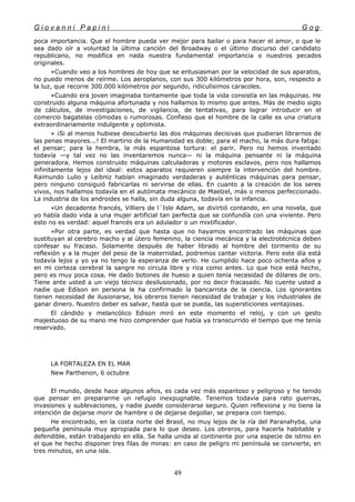 G i o v a n n i P a p i n i G o g
poca importancia. Que el hombre pueda ver mejor para bailar o para hacer el amor, o que le
sea dado oír a voluntad la última canción del Broadway o el último discurso del candidato
republicano, no modifica en nada nuestra fundamental importancia o nuestros pecados
originales.
»Cuando veo a los hombres de hoy que se entusiasman por la velocidad de sus aparatos,
no puedo menos de reírme. Los aeroplanos, con sus 300 kilómetros por hora, son, respecto a
la luz, que recorre 300.000 kilómetros por segundo, ridiculísimos caracoles.
»Cuando era joven imaginaba tontamente que toda la vida consistía en las máquinas. He
construido alguna máquina afortunada y nos hallamos lo mismo que antes. Más de medio siglo
de cálculos, de investigaciones, de vigilancia, de tentativas, para lograr introducir en el
comercio bagatelas cómodas o rumorosas. Confieso que el hombre de la calle es una criatura
extraordinariamente indulgente y optimista.
» ¡Si al menos hubiese descubierto las dos máquinas decisivas que pudieran librarnos de
las penas mayores...! El martirio de la Humanidad es doble; para el macho, la más dura fatiga:
el pensar; para la hembra, la más espantosa tortura: el parir. Pero no hemos inventado
todavía —y tal vez no las inventaremos nunca— ni la máquina pensante ni la máquina
generadora. Hemos construido máquinas calculadoras y motores esclavos, pero nos hallamos
infinitamente lejos del ideal: estos aparatos requieren siempre la intervención del hombre.
Raimundo Lulio y Leibniz habían imaginado verdaderas y auténticas máquinas para pensar,
pero ninguno consiguió fabricarlas ni servirse de ellas. En cuanto a la creación de los seres
vivos, nos hallamos todavía en el autómata mecánico de Maelzel, más o menos perfeccionado.
La industria de los androides se halla, sin duda alguna, todavía en la infancia.
»Un decadente francés, Villiers de l´Isle Adam, se divirtió contando, en una novela, que
yo había dado vida a una mujer artificial tan perfecta que se confundía con una viviente. Pero
esto no es verdad: aquel francés era un adulador o un mixtificador.
»Por otra parte, es verdad que hasta que no hayamos encontrado las máquinas que
sustituyan al cerebro macho y al útero femenino, la ciencia mecánica y la electrotécnica deben
confesar su fracaso. Solamente después de haber librado al hombre del tormento de su
reflexión y a la mujer del peso de la maternidad, podremos cantar victoria. Pero este día está
todavía lejos y yo ya no tengo la esperanza de verlo. He cumplido hace poco ochenta años y
en mi corteza cerebral la sangre no circula libre y rica como antes. Lo que hice está hecho,
pero es muy poca cosa. He dado botones de hueso a quien tenía necesidad de dólares de oro.
Tiene ante usted a un viejo técnico desilusionado, por no decir fracasado. No cuente usted a
nadie que Edíson en persona le ha confirmado la bancarrota de la ciencia. Los ignorantes
tienen necesidad de ilusionarse, los obreros tienen necesidad de trabajar y los industriales de
ganar dinero. Nuestro deber es salvar, hasta que se pueda, las supersticiones ventajosas.
El cándido y melancólico Edison miró en este momento el reloj, y con un gesto
majestuoso de su mano me hizo comprender que había ya transcurrido el tiempo que me tenía
reservado.
LA FORTALEZA EN EL MAR
New Parthenon, 6 octubre
El mundo, desde hace algunos años, es cada vez más espantoso y peligroso y he tenido
que pensar en prepararme un refugio inexpugnable. Tenemos todavía para rato guerras,
invasiones y sublevaciones, y nadie puede considerarse seguro. Quien reflexiona y no tiene la
intención de dejarse morir de hambre o de dejarse degollar, se prepara con tiempo.
He encontrado, en la costa norte del Brasil, no muy lejos de la ría del Paranahyba, una
pequeña península muy apropiada para lo que deseo. Los obreros, para hacerla habitable y
defendible, están trabajando en ella. Se halla unida al continente por una especie de istmo en
el que he hecho disponer tres filas de minas: en caso de peligro mi península se convierte, en
tres minutos, en una isla.
49
 