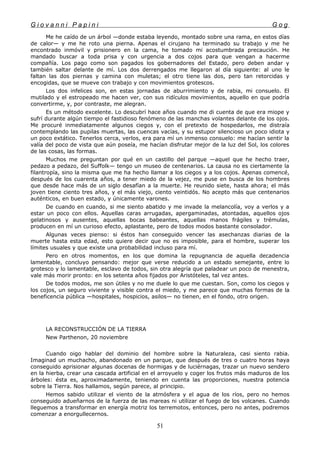 G i o v a n n i P a p i n i G o g
Me he caído de un árbol —donde estaba leyendo, montado sobre una rama, en estos días
de calor— y me he roto una pierna. Apenas el cirujano ha terminado su trabajo y me he
encontrado inmóvil y prisionero en la cama, he tomado mi acostumbrada precaución. He
mandado buscar a toda prisa y con urgencia a dos cojos para que vengan a hacerme
compañía. Los pago como son pagados los gobernadores del Estado, pero deben andar y
también saltar delante de mí. Los dos derrengados me llegaron al día siguiente: al uno le
faltan las dos piernas y camina con muletas; el otro tiene las dos, pero tan retorcidas y
encogidas, que se mueve con trabajo y con movimientos grotescos.
Los dos infelices son, en estas jornadas de aburrimiento y de rabia, mi consuelo. El
mutilado y el estropeado me hacen ver, con sus ridículos movimientos, aquello en que podría
convertirme, y, por contraste, me alegran.
Es un método excelente. Lo descubrí hace años cuando me di cuenta de que era miope y
sufrí durante algún tiempo el fastidioso fenómeno de las manchas volantes delante de los ojos.
Me procuré inmediatamente algunos ciegos y, con el pretexto de hospedarlos, me distraía
contemplando las pupilas muertas, las cuencas vacías, y su estupor silencioso un poco idiota y
un poco extático. Tenerlos cerca, verlos, era para mí un inmenso consuelo: me hacían sentir la
valía del poco de vista que aún poseía, me hacían disfrutar mejor de la luz del Sol, los colores
de las cosas, las formas.
Muchos me preguntan por qué en un castillo del parque —aquel que he hecho traer,
pedazo a pedazo, del Suffolk— tengo un museo de centenarios. La causa no es ciertamente la
filantropía, sino la misma que me ha hecho llamar a los ciegos y a los cojos. Apenas comencé,
después de los cuarenta años, a tener miedo de la vejez, me puse en busca de los hombres
que desde hace más de un siglo desafían a la muerte. He reunido siete, hasta ahora; el más
joven tiene ciento tres años, y el más viejo, ciento veintidós. No acepto más que centenarios
auténticos, en buen estado, y únicamente varones.
De cuando en cuando, si me siento abatido y me invade la melancolía, voy a verlos y a
estar un poco con ellos. Aquellas caras arrugadas, apergaminadas, atontadas, aquellos ojos
gelatinosos y ausentes, aquellas bocas babeantes, aquellas manos frágiles y trémulas,
producen en mí un curioso efecto, aplastante, pero de todos modos bastante consolador.
Algunas veces pienso: si éstos han conseguido vencer las asechanzas diarias de la
muerte hasta esta edad, esto quiere decir que no es imposible, para el hombre, superar los
límites usuales y que existe una probabilidad incluso para mí.
Pero en otros momentos, en los que domina la repugnancia de aquella decadencia
lamentable, concluyo pensando: mejor que verse reducido a un estado semejante, entre lo
grotesco y lo lamentable, esclavo de todos, sin otra alegría que paladear un poco de menestra,
vale más morir pronto: en los setenta años fijados por Aristóteles, tal vez antes.
De todos modos, me son útiles y no me duele lo que me cuestan. Son, como los ciegos y
los cojos, un seguro viviente y visible contra el miedo, y me parece que muchas formas de la
beneficencia pública —hospitales, hospicios, asilos— no tienen, en el fondo, otro origen.
LA RECONSTRUCCIÓN DE LA TIERRA
New Parthenon, 20 noviembre
Cuando oigo hablar del dominio del hombre sobre la Naturaleza, casi siento rabia.
Imaginad un muchacho, abandonado en un parque, que después de tres o cuatro horas haya
conseguido aprisionar algunas docenas de hormigas y de luciérnagas, trazar un nuevo sendero
en la hierba, crear una cascada artificial en el arroyuelo y coger los frutos más maduros de los
árboles: ésta es, aproximadamente, teniendo en cuenta las proporciones, nuestra potencia
sobre la Tierra. Nos hallamos, según parece, al principio.
Hemos sabido utilizar el viento de la atmósfera y el agua de los ríos, pero no hemos
conseguido adueñarnos de la fuerza de las mareas ni utilizar el fuego de los volcanes. Cuando
lleguemos a transformar en energía motriz los terremotos, entonces, pero no antes, podremos
comenzar a enorgullecernos.
51
 