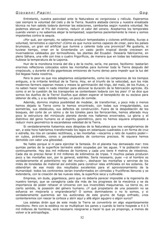 G i o v a n n i P a p i n i G o g
Entretanto, nuestra pasividad ante la Naturaleza es vergonzosa y ridícula. Esperamos
casi siempre la voluntad del cielo y de la Tierra. Nuestra alabada ciencia y nuestra ensalzada
técnica no han sabido todavía dominar las estaciones, cambiarlas según nuestra voluntad. No
podemos atenuar el frío del invierno, reducir el calor del verano. Aceptarnos los temporales
cuando vienen y no sabemos alejar la tempestad; soportamos pacientemente la nieve y somos
impotentes contra la sequía.
¿Por qué, por ejemplo, no sabemos producir tempestades y ciclones artificiales, lluvias a
voluntad, terremotos a capricho? ¿Cómo es que nunca somos capaces de crear, para los países
brumosos, un gran sol artificial que ilumine y caliente toda una provincia? Me gustaría, si
tuviese tiempo, crear en la Groenlandia un vasto jardín tropical donde creciesen en
invernaderos caldeados por termosifones, las plantas del Ecuador. Desearía fabricarme, en
pleno Sáhara, una ville con tres o cuatro frigoríficos, de manera que en todas las habitaciones
hubiese la temperatura de la Laponia.
Huir de la monótona tiranía del día y de la noche, sería, me parece, facilísimo: bastarían
enormes reflectores colocados sobre las montañas para iluminar toda la Tierra después del
crepúsculo, y durante el día gigantescas emisiones de humo denso para impedir que la luz del
Sol llegase hasta nosotros.
Pero lo peor es que nos adaptamos estúpidamente, como los campesinos de los tiempos
antiguos, a la irritante lentitud de la Tierra. Hoy, en el triunfo de la velocidad, aun los más
modernos farmers esperan meses y meses la germinación del trigo, del maíz, de los frutos, y
no saben hacer nada ni nada intentan para abreviar la duración de la fabricación agrícola. ¡Es
como si en la cuestión de los transportes se contentasen todavía con los pies! ¡Y se dice que
somos los dueños de la Tierra! Dueños que deben esperar el beneplácito de su esclava para
obtener de ella, y a su debido tiempo, un poco de comida.
Además, dominio implica posibilidad de modelar, de transformar, y poco más o menos
hemos dejado la Tierra como la hemos encontrado, con todas sus irregularidades, sus
asimetrías, sus obstáculos, sus defectos de construcción. Fuera de la despoblación de los
bosques, del corte de un istmo y de los túneles para los ferrocarriles, hemos alterado muy
poco la estructura del minúsculo planeta donde nos hallamos encerrados. La gloria y el
distintivo del genio humano es el espíritu geométrico, pero no hemos siquiera empezado a
reducir more geometrico la escandalosa veleidad de la Tierra.
Si verdaderamente fuésemos esos déspotas de la Naturaleza que nos vanagloriamos de
ser, a esta hora habríamos transformado los lagos en estanques cuadrados o en forma de cruz
o estrella, los ríos en canales rectilíneos, y las montañas —escarnio y reto de nuestro poder—
en cubos, pirámides, conos o paralelepípedos de contornos precisos. Ni siquiera hemos
demolido con valor una gibosidad.
No hablo porque sí ni para ejercitar la fantasía. En el planeta hay demasiado mar: tres
quintas partes de la superficie terrestre están ocupadas por las aguas. Y la población crece
continuamente. Hay dos mil millones de hombres y cada uno tiene 4 metros de intestinos.
Cada día es preciso llenar 8 mil millones de kilómetros de tripas. Y muchos países producen
poco y las montañas son, por lo general, estériles. Sería necesario, pues —si el hombre es
verdaderamente el potentísimo rey del mundo—, deshacer las montañas y servirse de los
miles de toneladas de material así extraído para construir islas artificiales en los océanos. Se
obtendrían de ese modo dos resultados excelentes para el aprovisionamiento de la
Humanidad: todos los continentes serían transformados en cómodas y fructíferas llanuras y se
extendería, con la creación de las nuevas islas, la superficie seca y cultivable.
Empresa, sin duda, gigantesca, pero que no debería parecer imposible a la ingeniería de
nuestro tiempo, que se vanagloria cada día más de los progresos de la mecánica y se da
importancia de poder rehacer el Universo con sus invencibles maquinarias. La tierra es, en
cierto sentido, la posesión del género humano. ¿Y qué propietario de una posesión no se
esfuerza en mejorarla y engrandecerla? O somos dominadores o no lo somos, y si
verdaderamente queremos ser los autócratas de este grumo de fuego enfriado, ¿nos
contentaremos con rascar la corteza y abrir aquí y allá algún agujero o algún surco?
Los estetas dirán que de este modo la Tierra se convertiría en algo espantosamente
monótono. Pero con la estética no se multiplican los panes y cuando la tierra hospede a 4 ó 5
mil millones de hombres, será necesario resignarse a hacer lo que yo propongo, a menos de
volver a la antropofagia.
52
 