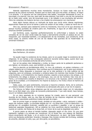 G i o v a n n i P a p i n i G o g
Además soportamos muchas otras monotonías. Aunque no fuese nada más que la
pobreza de los colores humanos. Nuestra piel no tiene más que tres tintes: el blanco, el negro
y el amarillo. Y ni siquiera son las coloraciones más bellas; recuerdan demasiado la cera, la
oscuridad y la ictericia. Una vez, para salir de esta pobreza, hice teñir a uno de mis camareros
de un bello color verde; otro de encarnado puro, y de cobalto a una muchacha del servicio.
¡Pero los visitantes me trataron de loco y los criados me amenazaron con marcharse!
Hace algún tiempo obtuve un riachuelo de leche que corría entre riberas negrísimas,
esparciendo masas de cal en la fuente y polvo de carbón en las orillas, y todos se rieron de mí.
Otra vez, siempre para rebelarme contra la monotonía, hice tirar al río que atraviesa mi
parque muchos quintales de cinabrio para ver, finalmente, el agua de un bello color rojo, y
entonces también protestaron.
Los hombres, pues, soportan perfectísimamente la uniformidad y todavía no están
cansados de ver de color verde todas las hojas y eternamente amarillo un pedazo de oro. Se
resignarán, por necesidad también, a la desaparición de las montañas, que constituirá, entre
otras cosas, la victoria visible de uno de los ideales más queridos de la modernidad: la
universal nivelación.
EL CAMINO DE LOS DIOSES
New Parthenon, 26 octubre
Se puede negar la existencia de los dioses, pero no se puede negar la existencia de las
religiones. Si son tantas y han conseguido sobrevivir durante tantos siglos, quiere decir que
responden a una necesidad profunda del alma humana.
Aun en los países más inteligentes y civiles, la mayor parte de la población pertenece a
una Iglesia: es necesario, pues, que también yo elija una.
Pero la elección es terriblemente difícil. Yo vivo, de ordinario, en países cristianos y mi
religión debería ser el Cristianismo. Pero confieso que el Cristianismo, por lo poco que conozco,
me espanta. Estoy dispuesto a reconocer que es la más perfecta y la más sublime de las
religiones, pero sin embargo, contradice y condena todos mis instintos más hondos Yo detesto
a los hombres, y el Cristianismo me impone amarlos; soporto a duras penas a los amigos, y el
Cristianismo me obliga a abrazar a los enemigos; soy uno de los hombres más ricos de la
Tierra, y el Cristianismo enseña el desprecio y la renuncia a las riquezas; siento inclinación a
gozar de la crueldad, y el Cristianismo me impone la dulzura y me invita a llorar el martirio de
un Ajusticiado.
Debo, pues, con gran sentimiento, renunciar a hacerme cristiano. Sería, de lo contrario,
un cristiano rebelde e hipócrita. El Cristianismo es demasiado alto para un ser de mi especie.
Por fortuna no faltan otras religiones que tal vez concuerden mejor con mi naturaleza.
Pero no es fácil elegir una, antes de conocerla prácticamente. Y por esto decidí, hace tiempo,
recurrir al método experimental.
En un claro apartado de mi inmenso parque he creado, para mi uso personal, una
Avenida de los Dioses, esto es, dos filas de templos de las mayores religiones del mundo,
atendidos por sacerdotes auténticos traídos del país de origen.
Hay en primer lugar un templo hindú, dividido en tres partes —atrio, santuario y celda—
según las mejores reglas. La divinidad elegida por mí —la diosa Kali y Siva el destructor— es
servida por un verdadero brahmán, asistido por un puróhita o capellán, y por un grupo de
bailarinas sagradas (bayaderas). Allí se celebran los cinco sacrificios diarios (sandhya) y, de
cuando en cuando, las fiestas de la diosa Kali, en honor de la cual es degollada una cabra.
A pocos pasos se eleva el templo budista, dispuesto según el rito chino. Es una gran
habitación vigilada a la entrada por monstruos. En el fondo hay una estatua de Maitreya,
futura encarnación del Buda, y en el centro la de Sakyamuni, es decir. del Buda histórico,
entre sus discípulos preferidos: Ananda y Kasyapa. Dos monjes venidos del Ce-Kiang, vestidos
de amarillo, atienden el culto, que, por otra parte, es sencillísimo.
53
 
