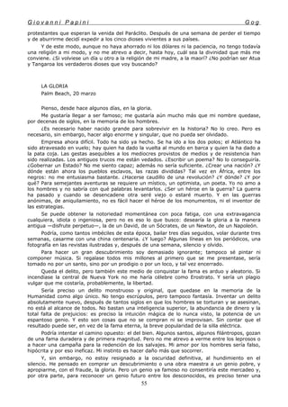 G i o v a n n i P a p i n i G o g
protestantes que esperan la venida del Paráclito. Después de una semana de perder el tiempo
y de aburrirme decidí expedir a los cinco dioses vivientes a sus países.
Y de este modo, aunque no haya ahorrado ni los dólares ni la paciencia, no tengo todavía
una religión a mi modo, y no me atrevo a decir, hasta hoy, cuál sea la divinidad que más me
conviene. ¿Si volviese un día u otro a la religión de mi madre, a la maorí? ¿No podrían ser Atua
y Tangaroa los verdaderos dioses que voy buscando?
LA GLORIA
Palm Beach, 20 marzo
Pienso, desde hace algunos días, en la gloria.
Me gustaría llegar a ser famoso; me gustaría aún mucho más que mi nombre quedase,
por decenas de siglos, en la memoria de los hombres.
¿Es necesario haber nacido grande para sobrevivir en la historia? No lo creo. Pero es
necesario, sin embargo, hacer algo enorme y singular, que no pueda ser olvidado.
Empresa ahora difícil. Todo ha sido ya hecho. Se ha ido a los dos polos; el Atlántico ha
sido atravesado en vuelo; hay quien ha dado la vuelta al mundo en barca y quien la ha dado a
la pata coja. Las gestas asequibles a los mediocres provistos de medios y de resistencia han
sido realizadas. Los antiguos trucos me están vedados. ¿Escribir un poema? No lo conseguiría.
¿Gobernar un Estado? No me siento capaz; además no sería suficiente. ¿Crear una nación? ¿Y
dónde están ahora los pueblos esclavos, las razas divididas? Tal vez en África, entre los
negros: no me entusiasma bastante. ¿Hacerse caudillo de una revolución? ¿Y dónde? ¿Y por
qué? Para semejantes aventuras se requiere un místico, un optimista, un poeta. Yo no amo a
los hombres y no sabría con qué palabras levantarlos. ¿Ser un héroe en la guerra? La guerra
ha pasado y cuando se desencadene otra seré viejo o estaré muerto. Y en las guerras
anónimas, de aniquilamiento, no es fácil hacer el héroe de los monumentos, ni el inventor de
las estrategias.
Se puede obtener la notoriedad momentánea con poca fatiga, con una extravagancia
cualquiera, idiota o ingeniosa, pero no es eso lo que busco: desearía la gloria a la manera
antigua —disfrute perpetuo—, la de un David, de un Sócrates, de un Newton, de un Napoleón.
Podría, como tantos imbéciles de esta época, bailar tres días seguidos, volar durante tres
semanas, casarme con una china centenaria. ¿Y luego? Algunas líneas en los periódicos, una
fotografía en las revistas ilustradas y, después de una semana, silencio y olvido.
Para hacer un gran descubrimiento soy demasiado ignorante; tampoco sé pintar ni
componer música. Si regalase todos mis millones al primero que se me presentase, sería
tomado no por un santo, sino por un prodigio o por un loco, y tal vez encerrado.
Queda el delito, pero también este medio de conquistar la fama es arduo y aleatorio. Si
incendiase la central de Nueva York no me haría célebre como Erostrato. Y sería un plagio
vulgar que me costaría, probablemente, la libertad.
Sería preciso un delito monstruoso y original, que quedase en la memoria de la
Humanidad como algo único. No tengo escrúpulos, pero tampoco fantasía. Inventar un delito
absolutamente nuevo, después de tantos siglos en que los hombres se torturan y se asesinan,
no está al alcance de todos. No bastan una inteligencia superior, la abundancia de dinero y la
total falta de prejuicios: es preciso la intuición mágica de lo nunca visto, la potencia de un
espantoso genio. Y esto son cosas que no se compran ni se improvisan. Sin contar que el
resultado puede ser, en vez de la fama eterna, la breve popularidad de la silla eléctrica.
Podría intentar el camino opuesto: el del bien. Algunos santos, algunos filántropos, gozan
de una fama duradera y de primera magnitud. Pero no me atrevo a verme entre los leprosos o
a hacer una campaña para la redención de los salvajes. Mi amor por los hombres sería falso,
hipócrita y por eso ineficaz. Mi instinto es hacer daño más que socorrer.
Y, sin embargo, no estoy resignado a la oscuridad definitiva, al hundimiento en el
silencio. He pensado en comprar un descubrimiento o una obra maestra a un genio pobre, y
apropiarme, con el fraude, la gloria. Pero un genio ya famoso no consentiría este mercadeo y,
por otra parte, para reconocer un genio futuro entre los desconocidos, es preciso tener una
55
 