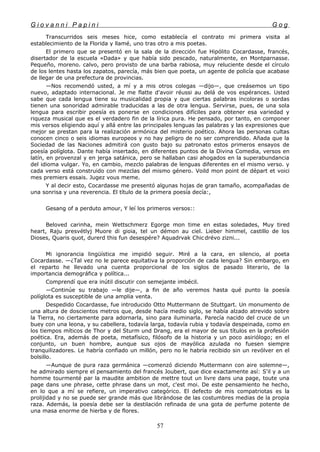 G i o v a n n i P a p i n i G o g
Transcurridos seis meses hice, como establecía el contrato mi primera visita al
establecimiento de la Florida y llamé, uno tras otro a mis poetas.
El primero que se presentó en la sala de la dirección fue Hipólito Cocardasse, francés,
disertador de la escuela «Dada» y que había sido pescado, naturalmente, en Montparnasse.
Pequeño, moreno. calvo, pero provisto de una barba rabiosa, muy reluciente desde el círculo
de los lentes hasta los zapatos, parecía, más bien que poeta, un agente de policía que acabase
de llegar de una prefectura de provincias.
—Nos recomendó usted, a mí y a mis otros colegas —dijo—, que creásemos un tipo
nuevo, adaptado internacional. Je me flatte d'avoir réussi au delá de vos espérances. Usted
sabe que cada lengua tiene su musicalidad propia y que ciertas palabras incoloras o sordas
tienen una sonoridad admirable traducidas a las de otra lengua. Servirse, pues, de una sola
lengua para escribir poesía es ponerse en condiciones difíciles para obtener esa variedad y
riqueza musical que es el verdadero fin de la lírica pura. He pensado, por tanto, en componer
mis versos eligiendo aquí y allá entre las principales lenguas las palabras y las expresiones que
mejor se prestan para la realización armónica del misterio poético. Ahora las personas cultas
conocen cinco o seis idiomas europeos y no hay peligro de no ser comprendido. Añada que la
Sociedad de las Naciones admitirá con gusto bajo su patronato estos primeros ensayos de
poesía políglota. Dante había insertado, en diferentes puntos de la Divina Comedia, versos en
latín, en provenzal y en jerga satánica, pero se hallaban casi ahogados en la superabundancia
del idioma vulgar. Yo, en cambio, mezclo palabras de lenguas diferentes en el mismo verso. y
cada verso está construido con mezclas del mismo género. Voild mon point de départ et voici
mes premiers essais. Jugez vous meme.
Y al decir esto, Cocardasse me presentó algunas hojas de gran tamaño, acompañadas de
una sonrisa y una reverencia. El título de la primera poesía decía:,
Gesang of a perduto amour, Y leí los primeros versos::
Beloved carinha, mein Wettschmerz Egorge mon time en estas soledades, Muy tired
heart, Raju presvétlyj Muore di gioia, tel un démon au ciel. Lieber himmel, castillo de los
Dioses, Quaris quot, durerd this fun desespére? Aquadrvak Chic drévo zizni...
Mi ignorancia lingüística me impidió seguir. Miré a la cara, en silencio, al poeta
Cocardasse. —¿Tal vez no le parece equitativa la proporción de cada lengua? Sin embargo, en
el reparto he llevado una cuenta proporcional de los siglos de pasado literario, de la
importancia demográfica y política...
Comprendí que era inútil discutir con semejante imbécil.
—Continúe su trabajo —le dije—, a fin de año veremos hasta qué punto la poesía
políglota es susceptible de una amplia venta.
Despedido Cocardasse, fue introducido Otto Muttermann de Stuttgart. Un monumento de
una altura de doscientos metros que, desde hacía medio siglo, se había alzado atrevido sobre
la Tierra, no ciertamente para adornarla, sino para iluminarla. Parecía nacido del cruce de un
buey con una leona, y su cabellera, todavía larga, todavía rubia y todavía despeinada, como en
los tiempos míticos de Thor y del Sturm und Drang, era el mayor de sus títulos en la profesión
poética. Era, además de poeta, metafísico, filósofo de la historia y un poco asiriólogo; en el
conjunto, un buen hombre, aunque sus ojos de mayólica azulada no fuesen siempre
tranquilizadores. Le habría confiado un millón, pero no le habría recibido sin un revólver en el
bolsillo.
—Aunque de pura raza germánica —comenzó diciendo Muttermann con aire solemne—,
he admirado siempre el pensamiento del francés Joubert, que dice exactamente así: S'il y a un
homme tourmenté par la maudite ambition de mettre tout un livre dans una page, toute una
page dans une phrase, cette phrase dans un mot, c'est moi. De este pensamiento he hecho,
en lo que a mí se refiere, un imperativo categórico. El defecto de mis compatriotas es la
prolijidad y no se puede ser grande más que librándose de las costumbres medias de la propia
raza. Además, la poesía debe ser la destilación refinada de una gota de perfume potente de
una masa enorme de hierba y de flores.
57
 