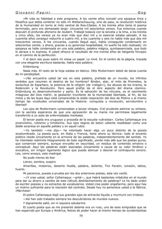 G i o v a n n i P a p i n i G o g
»Mi vida es fidelidad a este programa. A los veinte años concebí una epopeya lírica y
filosófica que debía contener no sólo mi Weltanschauung, sino de paso, la revolución histórica
de la Humanidad en torno al mito central de Rea-Cibeles. A los treinta años tenía el poema
terminado, pero era demasiado largo: cincuenta mil seiscientos versos. Fue entonces cuando
descubrí el profundo aforismo de Joubert. Trabajé todavía con la lanceta y la lima, a los treinta
y cinco años, los versos ya no eran más que diez mil y lo esencial estaba salvado. A los
cuarenta años conseguí reducirlo a cuatro mil, a los cuarenta y seis no había más que dos mil
trescientos versos. A los cincuenta, cuando llegué aquí, había conseguido condensarlo en
setecientos veinte; y ahora, gracias a su generosa hospitalidad, mi sueño ha sido realizado: mi
epopeya se halla condensada en una sola palabra, palabra mágica, quintaesenciada, que todo
lo abraza y lo expresa. A usted ofrezco el resultado de mis treinta años de fatigante forcejeo
en el camino de la perfección.
Y al decir eso puso sobre mi mesa un papel. Lo miré. En el centro de la página, trazada
con una elegante escritura bastarda, había esta palabra:.
Entbindung
Nada más. El resto de la hoja estaba en blanco. Otto Muttermann debió de darse cuenta
de mi perplejidad.
—¿No encuentra usted tal vez en esta palabra, preñada de un mundo, los infinitos
sentidos que resumen el destino de los hombres? Binden, atar, el mito de Prometeo, la
esclavitud de Espartaco, la potencia de la religión (de «religar»), los abusos de los tiranos, la
Redención y la Revolución. Pero aquel prefijo da el otro aspecto del drama cósmico.
Entbindung es desenvolvimiento y parto. Es la salvación de los vínculos, es el nacimiento
milagroso del Dios mártir, la gestación triunfante de la Humanidad libertada, al fin, de los
mitos y de las leyes Aquí está comprendida la doble respiración del dios de Plotino y al mismo
tiempo las vicisitudes universales de la Historia: ¡conquista y revolución, servidumbre y
libertad!
Los ojos de Muttermann comenzaban a lanzar chispas. Creí prudente admirar su síntesis,
con la secreta esperanza de que una agravación de su manía me permitiese legalmente
transferirlo a un asilo de enfermedades mentales.
El tercer poeta era uruguayo y procedía de la escuela «ultraísta». Carlos Cañamaque era
jovencísimo, rubísimo y timidísimo. Sus ojos negros de betún caliente resaltaban como una
doble sorpresa en aquella palidez y en aquel rubio.
—Yo también —me dijo— he intentado hacer algo un poco distinto de la poesía
acostumbrada. La poesía pura, en Italia y Francia, tiene ahora su técnica: todo el encanto
poético reside únicamente en la armonía de las palabras, independientemente del sentido. Yo
he intentado redimirla íntegramente de todo significado, yendo más allá que los poetas puros,
que conservan siempre, aunque envuelto en oscuridad, un residuo de contenido emotivo o
conceptual. Aquí las palabras están asociadas únicamente a causa de su valor fonético y
evocativo, sin ningún ligamento lógico que pueda atenuar o desviar el contrapunto sonoro.
Lea, como ensayo, este madrigal.
No pude menos de leer
Lienzo, sombra, suspiro
Amarillas, misterios, desierto Huella, palabra, doliente, Tiro Faraón, corazón, labios,
huerto.
Mi paciencia, puesta a prueba por los dos anteriores poetas, esta vez vaciló.
—¿Y cree usted, señor Cañamaque —grité—, que habrá bastantes imbéciles en el mundo
para dar su dinero a cambio de este ridículo deshilachamiento de palabras? Le he dado orden
de escribir poesías y no extractos de vocabularios. Usted cree poder engañarme, pero aquí hay
un motivo suficiente para la rescisión del contrato. Desde hoy no pertenece usted a la fábrica.
¡Márchese!
El pobre Cañamaque bajó sus grandes ojos de antracita líquida y murmuró con tristeza:
—Así han sido tratados siempre los descubridores de mundos nuevos.
Y dignamente salió, sin ni siquiera saludarme.
El cuarto poeta que se me presentó delante era un ruso, uno de esos emigrados que se
han esparcido por Europa y América, felices de poder hacer al mismo tiempo de occidentalistas
58
 