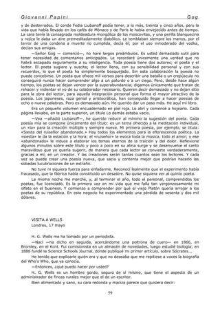 G i o v a n n i P a p i n i G o g
y de desterrados. El conde Fedia Liubanoff podía tener, a lo más, treinta y cinco años, pero la
vida que había llevado en los cafés de Mónaco y de París le había envejecido antes de tiempo.
La cara tenía la consagrada moldeadura mongólica de los moscovitas, y una perilla blanquecina
y rojiza le daba un aire premeditadamente diabólico. Le temblaban siempre los manos, por el
terror de una condena a muerte no cumplida, decía él; por el uso inmoderado del vodka,
decían sus amigos.
—Señor Gog — comenzó—, no haré largos preámbulos. Es usted demasiado sutil para
tener necesidad de comentarios anticipados. Le recordaré únicamente una verdad que no
habrá escapado seguramente a su inteligencia. Toda poesía tiene dos autores; el poeta y el
lector. El poeta sugiere y suscita; el lector llena, con su sensibilidad personal y con sus
recuerdos, lo que el poeta ha simplemente bosquejado. Sin esta colaboración la poesía no
puede concebirse. Un poeta que ofrece mil versos para describir una batalla o un crepúsculo no
conseguirá nunca hacer comprender algo a un palurdo o a un ciego. Pero, desde hace algún
tiempo, los poetas se dejan vencer por la superabundancia; digamos únicamente que tratan de
rehacer y violentar el yo de su colaborador necesario. Quieren decir demasiado y no dejan sitio
para la obra del lector, para aquella integración personal que forma el mayor atractivo de la
poesía. Los japoneses, raza genial y aristocrática, han conseguido llegar a hacer poesías de
ocho o nueve palabras. Pero es demasiado aún. He querido dar un paso más. He aquí mi libro.
Era un pequeño volumen encuadernado en piel roja. Lo abrí y comencé a hojearlo. Cada
página llevaba, en la parte superior, un título Lo demás estaba vacío.
—Vea —añadió Liubanoff—, he querido reducir al mínimo la sugestión del poeta. Cada
poesía mía se compone únicamente del título: es un tema ofrecido a la meditación individual,
un «la» para la creación múltiple y siempre nueva. Mi primera poesía, por ejemplo, se titula:
«Siesta del ruiseñor abandonado.» Hay todos los elementos para la eflorescencia poética. La
«siesta» le da la estación y la hora; el «ruiseñor» le evoca toda la música, todo el amor; y ese
«abandonado» le induce a elaborar los temas eternos de la traición y del dolor. Reflexione
algunos minutos sobre este título y poco a poco en su alma surge y se desenvuelve el canto
maravilloso que yo quería sugerir, de manera que cada lector se convierte verdaderamente,
gracias a mí, en un creador. Y las creaciones serán tantas cuantos sean los lectores. Y cada
vez se puede crear una poesía nueva, que sacia y contenta mejor que podrían hacerlo las
sobadas lucubraciones de un extraño.
No tuve ni siquiera fuerza para enfadarme. Reconocí lealmente que el experimento había
fracasado, que la fábrica había constituido un desastre. No quise siquiera ver al quinto poeta.
La misma noche me marché, y, al terminar el año, todo el personal, comprendidos los
poetas, fue licenciado. Es la primera vez en mi vida que me falla tan vergonzosamente mi
olfato en el business. Y comienzo a comprender por qué el viejo Platón quería arrojar a los
poetas de su república. En este negocio he experimentado una pérdida de sesenta y dos mil
dólares.
VISITA A WELLS
Londres, 17 mayo
H. G. Wells me ha tomado por un periodista.
—Nací —ha dicho en seguida, acercándome una poltrona de cuero— en 1866, en
Bromley, en el Kcnt. Fui comisionista en un almacén de novedades, luego estudié biología; en
1886 fundé la Science Schools Journal, donde publiqué mi primer artículo, sobre Sócrates...
He tenido que explicarle quién era y que no deseaba que me repitiese a voces la biografía
del Who's Who, que ya conocía.
—Entonces, ¿qué puedo hacer por usted?
H. G. Wells es un hombre gordo, seguro de sí mismo, que tiene el aspecto de un
administrador de fincas rurales mejor que el de un escritor.
Bien alimentado y sano, su cara redonda y maciza parece que quisiera decir:
59
 