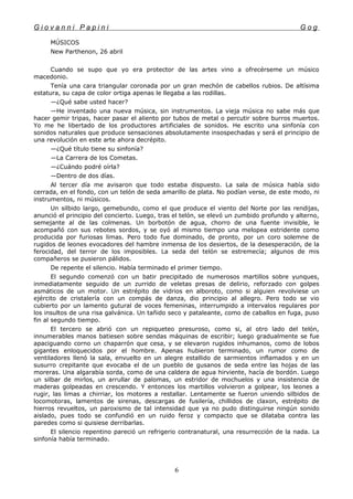 G i o v a n n i P a p i n i G o g
MÚSICOS
New Parthenon, 26 abril
Cuando se supo que yo era protector de las artes vino a ofrecérseme un músico
macedonio.
Tenía una cara triangular coronada por un gran mechón de cabellos rubios. De altísima
estatura, su capa de color ortiga apenas le llegaba a las rodillas.
—¿Qué sabe usted hacer?
—He inventado una nueva música, sin instrumentos. La vieja música no sabe más que
hacer gemir tripas, hacer pasar el aliento por tubos de metal o percutir sobre burros muertos.
Yo me he libertado de los productores artificiales de sonidos. He escrito una sinfonía con
sonidos naturales que produce sensaciones absolutamente insospechadas y será el principio de
una revolución en este arte ahora decrépito.
—¿Qué título tiene su sinfonía?
—La Carrera de los Cometas.
—¿Cuándo podré oírla?
—Dentro de dos días.
Al tercer día me avisaron que todo estaba dispuesto. La sala de música había sido
cerrada, en el fondo, con un telón de seda amarillo de plata. No podían verse, de este modo, ni
instrumentos, ni músicos.
Un silbido largo, gemebundo, como el que produce el viento del Norte por las rendijas,
anunció el principio del concierto. Luego, tras el telón, se elevó un zumbido profundo y alterno,
semejante al de las colmenas. Un borbotón de agua, chorro de una fuente invisible, le
acompañó con sus rebotes sordos, y se oyó al mismo tiempo una melopea estridente como
producida por furiosas limas. Pero todo fue dominado, de pronto, por un coro solemne de
rugidos de leones evocadores del hambre inmensa de los desiertos, de la desesperación, de la
ferocidad, del terror de los imposibles. La seda del telón se estremecía; algunos de mis
compañeros se pusieron pálidos.
De repente el silencio. Había terminado el primer tiempo.
El segundo comenzó con un batir precipitado de numerosos martillos sobre yunques,
inmediatamente seguido de un zurrido de veletas presas de delirio, reforzado con golpes
asmáticos de un motor. Un estrépito de vidrios en alboroto, como si alguien revolviese un
ejército de cristalería con un compás de danza, dio principio al allegro. Pero todo se vio
cubierto por un lamento gutural de voces femeninas, interrumpido a intervalos regulares por
los insultos de una risa galvánica. Un tañido seco y pataleante, como de caballos en fuga, puso
fin al segundo tiempo.
El tercero se abrió con un repiqueteo presuroso, como si, al otro lado del telón,
innumerables manos batiesen sobre sendas máquinas de escribir; luego gradualmente se fue
apaciguando corno un chaparrón que cesa, y se elevaron rugidos inhumanos, como de lobos
gigantes enloquecidos por el hombre. Apenas hubieron terminado, un rumor como de
ventiladores llenó la sala, envuelto en un alegre estallido de sarmientos inflamados y en un
susurro crepitante que evocaba el de un pueblo de gusanos de seda entre las hojas de las
moreras. Una algarabía sorda, como de una caldera de agua hirviente, hacía de bordón. Luego
un silbar de mirlos, un arrullar de palomas, un estridor de mochuelos y una insistencia de
maderas golpeadas en crescendo. Y entonces los martillos volvieron a golpear, los leones a
rugir, las limas a chirriar, los motores a restallar. Lentamente se fueron uniendo silbidos de
locomotoras, lamentos de sirenas, descargas de fusilería, chillidos de claxon, estrépito de
hierros revueltos, un paroxismo de tal intensidad que ya no pudo distinguirse ningún sonido
aislado, pues todo se confundió en un ruido feroz y compacto que se dilataba contra las
paredes como si quisiese derribarlas.
El silencio repentino pareció un refrigerio contranatural, una resurrección de la nada. La
sinfonía había terminado.
6
 