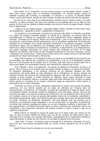 G i o v a n n i P a p i n i G o g
Esta noche, en la «Coupole», me han hecho conocer a un tal Rabah Tehom, venido a
París para iniciar, según dice, la revolución antifilosófica. En nuestro velador, donde se
hallaban reunidos dos rumanos, un senegalés, un peruano y un sueco, el pequeño Rabah
Tehom, gnomo de Oriente, vestido de color naranja, eructaba en pésimo francés sus palabras.
El color de su cara, bajo la luz deslumbrante, luchaba entre el violeta extinto y el verde
marchito. Le falta un brazo: dice que lo ha perdido en una batalla, pero no se sabe en qué
guerra. En torno de los cabellos untados llevaba una corona de laurel de papel dorado. Ningún
licor le daba miedo.
—¿Qué es lo que habéis ganado —graznaba Rabah Tehom, alzando el único brazo hacia
los lampadarios— siguiendo la razón y adoptando la inteligencia?
»La verdad no se ha alcanzado, el hombre es cada vez más infeliz y la filosofía, que debía
ser, según los antiguos farsantes griegos, la corona de la sabiduría, se retuerce entre las
contradicciones o confiesa su impotencia. Los dos malhechores fueron castigados desde el
principio —Sócrates con el veneno, Platón con la esclavitud—, pero no fue suficiente. Ésos han
envenenado y aprisionado ochenta generaciones con su enseñanza pestilencial. El monstruoso
Sócrates se ha vengado de la cicuta ateniense intoxicando a los pasivos europeos, durante
veinticuatro siglos, con su dialéctica. Los resultados están a la vista. El ejercicio testarudo y
estéril de la razón ha llevado al escepticismo, al nihilismo, al aburrimiento, a la desesperación.
Las pocas verdades entrevistas con aquel método han conducido al terror. En la Edad
Moderna, los filósofos más lúcidos se han refugiado finalmente en la locura: Rousseau, Comte
y Nietzsche han muerto locos. Y sólo gracias a esta fortuna han podido renovar el pensamiento
occidental con ideas más fecundas y temerarias.
»Aquí está el secreto. Si la inteligencia lleva a la duda o a la falsedad es de presumir que
la insensatez, por idéntica ley, conduzca a la certidumbre y a la luz. Si el demasiado razonar
lleva no a la conquista de la verdad, sino a la locura, está claro que es preciso partir de la
locura para llegar a la racionalidad superior que resolverá los enigmas del mundo.
»A la Filosofía —amor a la sabiduría— es preciso la sustituya la Filomanía, el amor a la
locura. Pero la locura no se enseña como se puede enseñar la lógica y la ciencia del método.
Es necesario deshabituar a los cerebros humanos de las prácticas nefastas del viejo
racionalismo. No basta abolir el culto desastroso de la inteligencia; es preciso extirpar de
nuestras mentes los tumores del intelectualismo, digamos más bien, si ustedes quieren, la
claridad, el buen sentido, la maña inductiva, el intelecto. Quien quiera ascender al cielo
superior de la revelación interna y universal, debe ante todo volverse loco. El sabio no podrá
entrar jamás en el paraíso de la verdad; veinticinco siglos de experiencia contra natura lo
demuestran de un modo irrefutable.
»Tomando el camino al revés, adoptando audazmente el delirio como punto de partida.
podremos, tal vez, aferrar aquello que no pudo ser aferrado por ninguna clase de
razonamientos. La Filomanía, sin embargo, no puede ser difundida por medio de libros, como
la fracasada Filosofía. Es preciso extraer la inteligencia a los más aptos; educar, fuera de los
sistemas normales, a los futuros creadores de la Filomanía. No nos podemos servir de los locos
en el estado natural, en el que les quedan demasiados rastros de la enseñanza racionalista y
del antiguo pensamiento. Estoy recorriendo Europa para recoger dinero que me permita fundar
el primer «Instituto de Demencia Voluntaria», del cual deberán salir los pioneros de la
Filomanía. Los programas están dispuestos y yo me comprometo, en tres años, a transformar
el animal más racional, apestado de lógica, en un loco milagroso, profético y demiúrgico. En
tres generaciones, la Filomanía florecerá sobre la Tierra, iniciando una civilización nueva que
responderá a las exigencias milenarias del espíritu humano y dará a todos la paz en la
suprema certidumbre.
Rabah Tehom se reajustó la corona de papel que se le había caído casi encima de los
ojos, se secó la frente, bebióse el whisky que uno de los rumanos se había hecho traer e
interrogó con la mirada a sus oyentes silenciosos. Apiadándome de su melancólica chifladura,
saqué del bolsillo un billete de cien francos y lo entregué al apóstol de la Filomanía.
—Aquí está —le dije— mi donativo para la Escuela de la Demencia Voluntaria. Es poco,
pero creo que una escuela semejante debe ser mucho menos necesaria hoy de lo que le
parece.
Rabah Tehom movió la cabeza con aire de conmiseración.
61
 