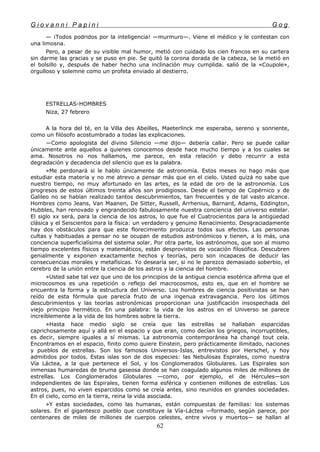 G i o v a n n i P a p i n i G o g
— ¡Todos podridos por la inteligencia! —murmuro—. Viene el médico y le contestan con
una limosna.
Pero, a pesar de su visible mal humor, metió con cuidado los cien francos en su cartera
sin darme las gracias y se puso en pie. Se quitó la corona dorada de la cabeza, se la metió en
el bolsillo y, después de haber hecho una inclinación muy cumplida. salió de la «Coupole»,
orgulloso y solemne como un profeta enviado al destierro.
ESTRELLAS-HOMBRES
Niza, 27 febrero
A la hora del té, en la Villa des Abeilles, Maeterlinck me esperaba, sereno y sonriente,
como un filósofo acostumbrado a todas las explicaciones.
—Como apologista del divino Silencio —me dijo— debería callar. Pero se puede callar
únicamente ante aquellos a quienes conocemos desde hace mucho tiempo y a los cuales se
ama. Nosotros no nos hallamos, me parece, en esta relación y debo recurrir a esta
degradación y decadencia del silencio que es la palabra.
»Me perdonará si le hablo únicamente de astronomía. Estos meses no hago más que
estudiar esta materia y no me atrevo a pensar más que en el cielo. Usted quizá no sabe que
nuestro tiempo, no muy afortunado en las artes, es la edad de oro de la astronomía. Los
progresos de estos últimos treinta años son prodigiosos. Desde el tiempo de Copérnico y de
Galileo no se habían realizado tantos descubrimientos, tan frecuentes y de tal vasto alcance.
Hombres como Jeans, Van Maanen, De Sitter, Russell, Arrhenius, Barnard, Adams, Eddington,
Hubbles, han renovado y engrandecido fabulosamente nuestra conciencia del universo estelar.
El siglo xx será, para la ciencia de los astros, lo que fue el Cuatrocientos para la antigüedad
clásica y el Seiscientos para la física: un verdadero y genuino Renacimiento. Desgraciadamente
hay dos obstáculos para que este florecimiento produzca todos sus efectos. Las personas
cultas y habituadas a pensar no se ocupan de estudios astronómicos y tienen, a lo más, una
conciencia superficialísima del sistema solar. Por otra parte, los astrónomos, que son al mismo
tiempo excelentes físicos y matemáticos, están desprovistos de vocación filosófica. Descubren
genialmente y exponen exactamente hechos y teorías, pero son incapaces de deducir las
consecuencias morales y metafísicas. Yo desearía ser, si no le parezco demasiado soberbio, el
cerebro de la unión entre la ciencia de los astros y la ciencia del hombre.
»Usted sabe tal vez que uno de los principios de la antigua ciencia esotérica afirma que el
microcosmos es una repetición o reflejo del macrocosmos, esto es, que en el hombre se
encuentra la forma y la estructura del Universo. Los hombres de ciencia positivistas se han
reído de esta fórmula que parecía fruto de una ingenua extravagancia. Pero los últimos
descubrimientos y las teorías astronómicas proporcionan una justificación insospechada del
viejo principio hermético. En una palabra: la vida de los astros en el Universo se parece
increíblemente a la vida de los hombres sobre la tierra.
»Hasta hace medio siglo se creía que las estrellas se hallaban esparcidas
caprichosamente aquí y allá en el espacio y que eran, como decían los griegos, incorruptibles,
es decir, siempre iguales a sí mismas. La astronomía contemporánea ha changé tout cela.
Encontramos en el espacio, finito como quiere Einstein, pero prácticamente ilimitado, naciones
y pueblos de estrellas. Son los famosos Universos-Islas, entrevistos por Herschel, y hoy
admitidos por todos. Estas islas son de dos especies: las Nebulosas Espirales, como nuestra
Vía Láctea, a la que pertenece el Sol, y los Conglomerados Globulares. Las Espirales son
inmensas humaredas de bruma gaseosa donde se han coagulado algunos miles de millones de
estrellas. Los Conglomerados Globulares —como, por ejemplo, el de Hércules—son
independientes de las Espirales, tienen forma esférica y contienen millones de estrellas. Los
astros, pues, no viven esparcidos como se creía antes, sino reunidos en grandes sociedades.
En el cielo, como en la tierra, reina la vida asociada.
»Y estas sociedades, como las humanas, están compuestas de familias: los sistemas
solares. En el gigantesco pueblo que constituye la Vía-Láctea —formado, según parece, por
centenares de miles de millones de cuerpos celestes, entre vivos y muertos— se hallan al
62
 