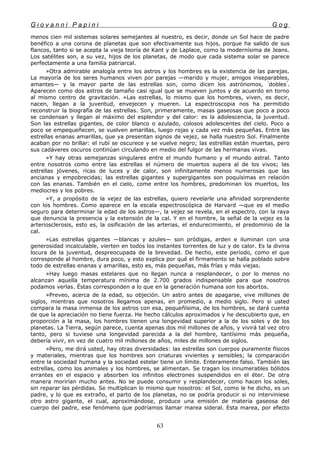 G i o v a n n i P a p i n i G o g
menos cien mil sistemas solares semejantes al nuestro, es decir, donde un Sol hace de padre
benéfico a una corona de planetas que son efectivamente sus hijos, porque ha salido de sus
flancos, tanto si se acepta la vieja teoría de Kant y de Laplace, como la modernísima de Jeans.
Los satélites son, a su vez, hijos de los planetas, de modo que cada sistema solar se parece
perfectamente a una familia patriarcal.
»Otra admirable analogía entre los astros y los hombres es la existencia de las parejas.
La mayoría de los seres humanos viven por parejas —marido y mujer, amigos inseparables,
amantes— y la mayor parte de las estrellas son, como dicen los astrónomos, "
dobles"
.
Aparecen como dos astros de tamaño casi igual que se mueven juntos y de acuerdo en torno
al mismo centro de gravitación. »Las estrellas, lo mismo que los hombres, viven, es decir,
nacen, llegan a la juventud, envejecen y mueren. La espectroscopia nos ha permitido
reconstruir la biografía de las estrellas. Son, primeramente, masas gaseosas que poco a poco
se condensan y llegan al máximo del esplendor y del calor: es la adolescencia, la juventud.
Son las estrellas gigantes, de color blanco o azulado, colosos adolescentes del cielo. Poco a
poco se empequeñecen, se vuelven amarillas, luego rojas y cada vez más pequeñas. Entre las
estrellas enanas amarillas, que ya presentan signos de vejez, se halla nuestro Sol. Finalmente
acaban por no brillar: el rubí se oscurece y se vuelve negro; las estrellas están muertas, pero
sus cadáveres oscuros continúan circulando en medio del fulgor de las hermanas vivas.
»Y hay otras semejanzas singulares entre el mundo humano y el mundo astral. Tanto
entre nosotros como entre las estrellas el número de muertos supera al de los vivos; las
estrellas jóvenes, ricas de luces y de calor, son infinitamente menos numerosas que las
ancianas y empobrecidas; las estrellas gigantes y supergigantes son poquísimas en relación
con las enanas. También en el cielo, come entre los hombres, predominan los muertos, los
mediocres y los pobres.
»Y, a propósito de la vejez de las estrellas, quiero revelarle una afinidad sorprendente
con los hombres. Como aparece en la escala espectroscópica de Harvard —que es el medio
seguro para determinar la edad de los astros—, la vejez se revela, en el espectro, con la raya
que denuncia la presencia y la extensión de la cal. Y en el hombre, la señal de la vejez es la
arteriosclerosis, esto es, la osificación de las arterias, el endurecimiento, el predominio de la
cal.
»Las estrellas gigantes —blancas y azules— son pródigas, arden e iluminan con una
generosidad incalculable, vierten en todos los instantes torrentes de luz y de calor. Es la divina
locura de la juventud, despreocupada de la brevedad. De hecho, este período, como el que
corresponde al hombre, dura poco, y esto explica por qué el firmamento se halla poblado sobre
todo de estrellas enanas y amarillas, esto es, más pequeñas, más frías y más viejas.
»Hay luego masas estelares que no llegan nunca a resplandecer, o por lo menos no
alcanzan aquella temperatura mínima de 2.700 grados indispensable para que nosotros
podamos verlas. Éstas corresponden a lo que en la generación humana son los abortos.
»Preveo, acerca de la edad, su objeción. Un astro antes de apagarse, vive millones de
siglos, mientras que nosotros llegamos apenas, en promedio, a medio siglo. Pero si usted
compara la masa inmensa de los astros con esa, pequeñísima, de los hombres, se dará cuenta
de que la apreciación no tiene fuerza. He hecho cálculos aproximados y he descubierto que, en
proporción a la masa, los hombres tienen una longevidad superior a la de los soles y de los
planetas. La Tierra, según parece, cuenta apenas dos mil millones de años, y vivirá tal vez otro
tanto, pero si tuviese una longevidad parecida a la del hombre, tantísimo más pequeña,
debería vivir, en vez de cuatro mil millones de años, miles de millones de siglos.
»Pero, me dirá usted, hay otras diversidades: las estrellas son cuerpos puramente físicos
y materiales, mientras que los hombres son criaturas vivientes y sensibles; la comparación
entre la sociedad humana y la sociedad estelar tiene un límite. Enteramente falso. También las
estrellas, como los animales y los hombres, se alimentan. Se tragan los innumerables bólidos
errantes en el espacio y absorben los infinitos electrones suspendidos en el éter. De otra
manera morirían mucho antes. No se puede consumir y resplandecer, como hacen los soles,
sin reparar las pérdidas. Se multiplican lo mismo que nosotros: el Sol, como le he dicho, es un
padre, y lo que es extraño, el parto de los planetas, no se podría producir si no interviniese
otro astro gigante, el cual, aproximándose, produce una emisión de materia gaseosa del
cuerpo del padre, ese fenómeno que podríamos llamar marea sideral. Esta marea, por efecto
63
 