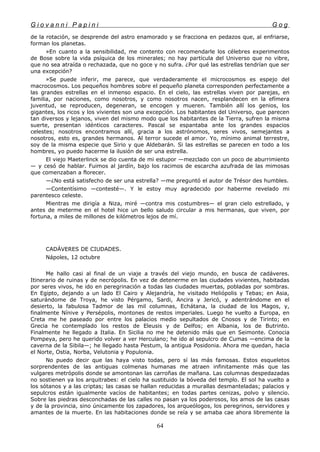 G i o v a n n i P a p i n i G o g
de la rotación, se desprende del astro enamorado y se fracciona en pedazos que, al enfriarse,
forman los planetas.
»En cuanto a la sensibilidad, me contento con recomendarle los célebres experimentos
de Bose sobre la vida psíquica de los minerales; no hay partícula del Universo que no vibre,
que no sea atraída o rechazada, que no goce y no sufra. ¿Por qué las estrellas tendrían que ser
una excepción?
»Se puede inferir, me parece, que verdaderamente el microcosmos es espejo del
macrocosmos. Los pequeños hombres sobre el pequeño planeta corresponden perfectamente a
las grandes estrellas en el inmenso espacio. En el cielo, las estrellas viven por parejas, en
familia, por naciones, como nosotros, y como nosotros nacen, resplandecen en la efímera
juventud, se reproducen, degeneran, se encogen y mueren. También allí los genios, los
gigantes, los ricos y los vivientes son una excepción. Los habitantes del Universo, que parecen
tan diversos y lejanos, viven del mismo modo que los habitantes de la Tierra, sufren la misma
suerte, presentan idénticos caracteres. Pascal se espantaba ante los grandes espacios
celestes; nosotros encontramos allí, gracia a los astrónomos, seres vivos, semejantes a
nosotros, esto es, grandes hermanos. Al terror sucede el amor. Yo, mínimo animal terrestre,
soy de la misma especie que Sirio y que Aldebarán. Si las estrellas se parecen en todo a los
hombres, yo puedo hacerme la ilusión de ser una estrella.
El viejo Maeterlinck se dio cuenta de mi estupor —mezclado con un poco de aburrimiento
— y cesó de hablar. Fuimos al jardín, bajo los racimos de escarcha azufrada de las mimosas
que comenzaban a florecer.
—¿No está satisfecho de ser una estrella? —me preguntó el autor de Trésor des humbles.
—Contentísimo —contesté—. Y le estoy muy agradecido por haberme revelado mi
parentesco celeste.
Mientras me dirigía a Niza, miré —contra mis costumbres— el gran cielo estrellado, y
antes de meterme en el hotel hice un bello saludo circular a mis hermanas, que viven, por
fortuna, a miles de millones de kilómetros lejos de mí.
CADÁVERES DE CIUDADES.
Nápoles, 12 octubre
Me hallo casi al final de un viaje a través del viejo mundo, en busca de cadáveres.
Itinerario de ruinas y de necrópolis. En vez de detenerme en las ciudades vivientes, habitadas
por seres vivos, he ido en peregrinación a todas las ciudades muertas, pobladas por sombras.
En Egipto, dejando a un lado El Cairo y Alejandría, he visitado Heliópolis y Tebas; en Asia,
saturándome de Troya, he visto Pérgamo, Sardi, Ancira y Jericó, y adentrándome en el
desierto, la fabulosa Tadmor de las mil columnas, Echátana, la ciudad de los Magos, y,
finalmente Nínive y Persépolis, montones de restos imperiales. Luego he vuelto a Europa, en
Creta me he paseado por entre los palacios medio sepultados de Cnosos y de Tirinto; en
Grecia he contemplado los restos de Eleusis y de Delfos; en Albania, los de Butrinto.
Finalmente he llegado a Italia. En Sicilia no me he detenido más que en Seimonte. Conocia
Pompeya, pero he querido volver a ver Herculano; he ido al sepulcro de Cumas —encima de la
caverna de la Sibila—; he llegado hasta Pestum, la antigua Posidonia. Ahora me quedan, hacia
el Norte, Ostia, Norba, Velutonia y Populonia.
No puedo decir que las haya visto todas, pero sí las más famosas. Estos esqueletos
sorprendentes de las antiguas colmenas humanas me atraen infinitamente más que las
vulgares metrópolis donde se amontonan las carroñas de mañana. Las columnas despedazadas
no sostienen ya los arquitrabes: el cielo ha sustituido la bóveda del templo. El sol ha vuelto a
los sótanos y a las criptas; las casas se hallan reducidas a murallas desmanteladas; palacios y
sepulcros están igualmente vacíos de habitantes; en todas partes cenizas, polvo y silencio.
Sobre las piedras desconchadas de las calles no pasan ya los poderosos, los amos de las casas
y de la provincia, sino únicamente los zapadores, los arqueólogos, los peregrinos, servidores y
amantes de la muerte. En las habitaciones donde se reía y se amaba cae ahora libremente la
64
 