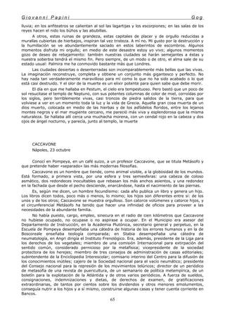 G i o v a n n i P a p i n i G o g
lluvia; en los anfiteatros se calientan al sol las lagartijas y los escorpiones; en las salas de los
reyes hacen el nido los búhos y las abubillas.
A otros, estas ruinas de grandeza, estas capitales de placer y de orgullo reducidas a
murallas cubiertas de hierbajos, inspiran tal vez tristeza. A mí no. Mi gusto por la destrucción y
la humillación se ve abundantemente saciado en estos laberintos de escombros. Algunos
momentos disfruta mi orgullo; en medio de este desastre estoy yo vivo; algunos momentos
gozo de deseo de rebajamiento: también nuestras ciudades se harán semejantes a éstas y
nuestra soberbia tendrá el mismo fin. Pero siempre, de un modo o de otro, el alma sale de su
estado usual: Palmira me ha conmovido bastante más que Londres.
Las ciudades desiertas o desenterradas son incomparablemente más bellas que las vivas.
La imaginación reconstruye, completa y obtiene un conjunto más gigantesco y perfecto. No
hay nada tan verdaderamente maravilloso para mí como lo que no ha sido acabado o lo que
está casi destruido. Y el olor de la muerte es un elixir potente para quien sabe que debe morir.
El día en que me hallaba en Pestum, el cielo era tempestuoso. Pero bastó que un poco de
sol resucitase el templo de Neptuno, con sus potentes columnas de color de miel, corroídas por
los siglos, pero terriblemente vivas, casi troncos de piedra salidos de la tierra, para que
volviese a ver en un momento toda la luz y la vida de Grecia. Aquella gran cosa muerta de un
dios muerto, colocada en medio de las hierbas y de los asfódelos floridos, entre los lejanos
montes negros y el mar mugiente cercano, me pareció más viva y esplendorosa que la misma
naturaleza. Se hallaba allí cerca una muchacha morena, con un cendal rojo en la cabeza y dos
ojos de ángel nocturno, y parecía, junto al templo, la muerte
CACCAVONE
Nápoles, 23 octubre
Conocí en Pompeya, en un café suizo, a un profesor Caccavone, que se titula Metásofo y
que pretende haber «separado» las más modernas filosofías.
Caccavone es un hombre que tiende, como animal visible, a la globosidad de los mundos.
Está formado, a primera vista, por una esfera y tres semiesferas: una cabeza de coloso
asmático, dos redondeces inocultables que rebasan los más anchos asientos, y una redondez
en la fachada que desde el pecho desciende, enarcándose, hasta el nacimiento de las piernas.
Es, según me dicen, un hombre fecundísimo: cada año publica un libro y genera un hijo.
Los libros dicen todos, poco más o menos, lo mismo; los hijos son diferentes entre sí: de los
unos y de los otros; Caccavone se muestra orgulloso. Son catorce volúmenes y catorce hijos, y
el circunferencial Metásofo ha tenido que hacer una infinidad de oficios para proveer a las
necesidades de la abundante familia.
No había puesto, cargo, empleo, sinecura en el radio de cien kilómetros que Caccavone
no hubiese ocupado, no ocupase o no aspirase a ocupar. En el Municipio era asesor del
Departamento de Instrucción, en la Academia Plutónica, secretario general y perpetuo, en la
Escuela de Pompeya desempeñaba una cátedra de historia de los errores humanos y en la de
Boscoreale enseñaba teología comparada; en Stabia desempeñaba una cátedra de
neumatología, en Angri dirigía el Instituto Frenológico. Era, además, presidente de la Liga para
los derechos de los vegetales; miembro de una comisión Internacional para extirpación del
sentido común, considerado pernicioso por la metafísica; vicepresidente de la sociedad
protectora de los herejes; miembro de tres consejos de administración de casas editoriales;
subintendente de la Enciclopedia Interescolar; comisario interino del Centro para la difusión de
los conocimientos inútiles; cajero de la Sociedad nacional para el vacío neumático; presidente
del Consejo nacional para la represión de los movimientos telúricos; director de un periódico
de metasofía de una revista de puericultura, de un semanario de política metempírica, de un
boletín para la explotación de la Atlántida y de otros varios periódicos. A fuerza de sueldos,
consignaciones, indemnizaciones y dietas, de derechos de examen, de gratificaciones
extraordinarias, de tantos por cientos sobre los dividendos y otros menores emolumentos,
conseguía nutrir a los hijos y a sí mismo, construirse algunas casas y tener cuenta corriente en
Bancos.
65
 