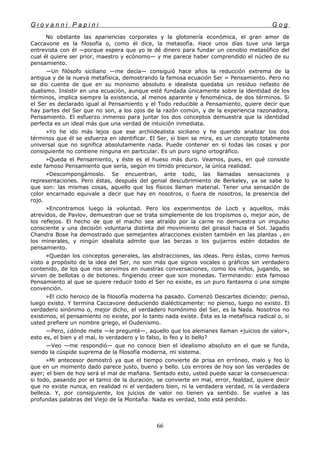 G i o v a n n i P a p i n i G o g
No obstante las apariencias corporales y la glotonería económica, el gran amor de
Caccavone es la filosofía o, como él dice, la metasofía. Hace unos días tuve una larga
entrevista con él —porque espera que yo le dé dinero para fundar un cenobio metasófico del
cual él quiere ser prior, maestro y ecónomo— y me parece haber comprendido el núcleo de su
pensamiento.
—Un filósofo siciliano —me decía— consiguió hace años la reducción extrema de la
antigua y de la nueva metafísica, demostrando la famosa ecuación Ser = Pensamiento. Pero no
se dio cuenta de que en su monismo absoluto e idealista quedaba un residuo nefasto de
dualismo. Insistir en una ecuación, aunque esté fundada únicamente sobre la identidad de los
términos, implica siempre la existencia, al menos aparente y fenoménica, de dos términos. Si
el Ser es declarado igual al Pensamiento y el Todo reducible a Pensamiento, quiere decir que
hay partes del Ser que no son, a los ojos de la razón común, y de la experiencia razonadora,
Pensamiento. El esfuerzo inmenso para juntar los dos conceptos demuestra que la identidad
perfecta es un ideal más que una verdad de intuición inmediata.
»Yo he ido más lejos que ese archiidealista siciliano y he querido analizar los dos
términos que él se esfuerza en identificar. El Ser, si bien se mira, es un concepto totalmente
universal que no significa absolutamente nada. Puede contener en sí todas las cosas y por
consiguiente no contiene ninguna en particular. Es un puro signo ortográfico.
»Queda el Pensamiento, y éste es el hueso más duro. Veamos, pues, en qué consiste
este famoso Pensamiento que sería, según mi tímido precursor, la única realidad.
»Descompongámoslo. Se encuentran, ante todo, las llamadas sensaciones y
representaciones. Pero éstas, después del genial descubrimiento de Berkeley, ya se sabe lo
que son: las mismas cosas, aquello que los físicos llaman material. Tener una sensación de
color encarnado equivale a decir que hay en nosotros, o fuera de nosotros, la presencia del
rojo.
»Encontramos luego la voluntad. Pero los experimentos de Locb y aquellos, más
atrevidos, de Pavlov, demuestran que se trata simplemente de los tropismos o, mejor aún, de
los reflejos. El hecho de que el macho sea atraído por la carne no demuestra un impulso
consciente y una decisión voluntaria distinta del movimiento del girasol hacia el Sol. Jagadis
Chandra Bose ha demostrado que semejantes atracciones existen también en las plantas y en
los minerales, y ningún idealista admite que las berzas o los guijarros estén dotados de
pensamiento.
»Quedan los conceptos generales, las abstracciones, las ideas. Pero éstas, como hemos
visto a propósito de la idea del Ser, no son más que signos vocales o gráficos sin verdadero
contenido, de los que nos servimos en nuestras conversaciones, como los niños, jugando, se
sirven de bellotas o de botones. fingiendo creer que son monedas. Terminando: este famoso
Pensamiento al que se quiere reducir todo el Ser no existe, es un puro fantasma o una simple
convención.
»El ciclo heroico de la filosofía moderna ha pasado. Comenzó Descartes diciendo: pienso,
luego existo. Y termina Caccavone deduciendo dialécticamente: no pienso, luego no existo. El
verdadero sinónimo o, mejor dicho, el verdadero homónimo del Ser, es la Nada. Nosotros no
existimos, el pensamiento no existe, por lo tanto nada existe. Ésta es la metafísica radical o, si
usted prefiere un nombre griego, el Oudenismo.
—Pero, ¿dónde mete —le pregunté—, aquello que los alemanes llaman «juicios de valor»,
esto es, el bien y el mal, lo verdadero y lo falso, lo feo y lo bello?
—Veo —me respondió— que no conoce bien el idealismo absoluto en el que se funda,
siendo la cúspide suprema de la filosofía moderna, mi sistema.
»Mi antecesor demostró ya que el tiempo convierte de prisa en erróneo, malo y feo lo
que en un momento dado parece justo, bueno y bello. Los errores de hoy son las verdades de
ayer; el bien de hoy será el mal de mañana. Sentado esto, usted puede sacar la consecuencia:
si todo, pasando por el tamiz de la duración, se convierte en mal, error, fealdad, quiere decir
que no existe nunca, en realidad ni el verdadero bien, ni la verdadera verdad, ni la verdadera
belleza. Y, por consiguiente, los juicios de valor no tienen ya sentido. Se vuelve a las
profundas palabras del Viejo de la Montaña: Nada es verdad, todo está perdido.
66
 