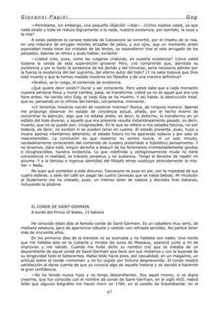 G i o v a n n i P a p i n i G o g
—Permítame, sin embargo, una pequeña objeción —dije—. ¿Cómo explica usted, ya que
nada existe y todo se reduce lógicamente a la nada, nuestra existencia, por ejemplo, la suya y
la mía?
A estas palabras la caraza redonda de Caccavone se convirtió, por el ímpetu de la risa,
en una máscara de arrugas móviles erizadas de pelos, y sus ojos, que un momento antes
avanzaban hasta tocar los cristales de las lentes, se escondieron tras el velo arrugado de los
párpados. Apenas se rehizo y pudo hablar, exclamó:
—¿Usted cree, pues, como las vulgares criaturas, en nuestra existencia? ¡Lleva usted
todavía la venda de esta superstición grosera! Pero, ¿no comprende que, admitida su
existencia y por lo tanto la existencia de los demás y del Universo, sería necesario admitir por
la fuerza la existencia del Ser supremo, del eterno autor del todo? ¿Y no sabe todavía que Dios
está muerto y que le hemos matado nosotros los filósofos y de una manera definitiva?
»Analice, se lo ruego, el contenido de existencia.
¿Qué quiere decir existir? Durar y ser consciente. Pero usted sabe que a cada momento
nuestra persona física y moral cambia, pasa, se transforma. Usted ya no es aquel que era una
hora antes; ha nacido otro Gog, el viejo Gog se ha muerto. Y así hasta. la destrucción total,
que es, pensando en lo infinito del tiempo, cercanísima, inminente.
»¿Y tenemos nosotros noción de nosotros mismos? Nunca, de ninguna manera. Apenas
me propongo observar mi estado de conciencia actual, añado, por el hecho mismo de
concentrar la atención, algo que no estaba antes, es decir, lo deformo, lo transformo en un
estado del todo diverso, y aquello que era presente resulta instantáneamente pasado, es decir,
muerto, que no se puede asir, incognoscible. En lo que se refiere a mis estados futuros, no son
todavía, es decir, no existen ni se pueden tener en cuenta. El estado presente, pues, huye y
muere apenas intentamos detenerlo; el estado futuro no ha aparecido todavía y por esto es
inaprehensible. La conclusión es que nosotros no somos nunca, ni un solo minuto,
verdaderamente conscientes del contenido de nuestro pretendido e hipotético pensamiento. Y
no tenemos, claro está, ningún derecho a deducir de los fenómenos irremediablemente ignotos
e incognoscibles, nuestra existencia. Lo que indefinida y vertiginosamente muda no tiene
consistencia ni realidad, es tránsito perpetuo y no sustancia. Tengo el derecho de repetir mi
axioma. Y a la famosa e ingenua identidad del filósofo etneo sustituyo atrevidamente la mía:
Ser = Nada.
No supe qué contestar a este discurso. Caccavone se puso en pie, con la majestad de sus
cuatro esferas. y salió del café sin pagar las cuatro cervezas que se había bebido. Mi iniciación
al Oudenismo me ha costado, pues, un intenso dolor de cabeza y dieciséis liras italianas,
incluyendo la propina.
EL CONDE DE SAINT-GERMAIN
A bordo del Prince of Wales, 15 febrero
He conocido estos días al famoso conde de Saint-Germain. Es un caballero muy serio, de
mediana estatura, pero de apariencia robusta y vestido con refinada sencillez. No parece tener
más de cincuenta años.
En los primeros días de la travesía no se acercaba y no hablaba con nadie. Una noche
que me hallaba solo en la cubierta y miraba las luces de Massaua, apareció junto a mí de
improviso y me saludó. Cuando me hubo dicho su nombre creí que se trataba de un
descendiente de aquel conde de Saint-Germain que llenó con sus misterios y con la leyenda de
su longevidad todo el Setecientos. Había leído hacía poco, por casualidad, en un magazine, un
artículo sobre el conde «inmortal» y no fui cogido por fortuna desprevenido. El conde mostró
satisfacción al darse cuenta de que yo conocía algo de aquella historia y se decidió a hacerme
la gran confidencia.
—No he tenido nunca hijos y no tengo descendientes. Soy aquel mismo, si se digna
creerme, que fue conocido con el nombre de conde de Saint-Germain, en el siglo XVII. Habrá
leído que algunos biógrafos me hacen morir en 1784, en el castillo de Eckendoerde. en el
67
 
