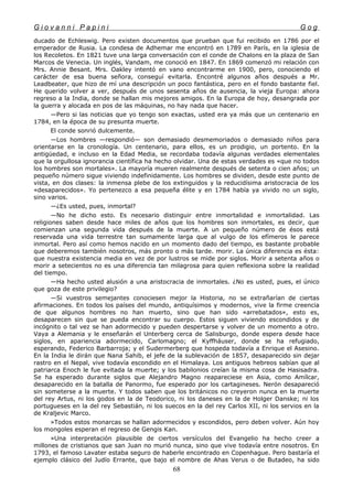 G i o v a n n i P a p i n i G o g
ducado de Echleswig. Pero existen documentos que prueban que fui recibido en 1786 por el
emperador de Rusia. La condesa de Adhemar me encontró en 1789 en París, en la iglesia de
los Recoletos. En 1821 tuve una larga conversación con el conde de Chalons en la plaza de San
Marcos de Venecia. Un inglés, Vandam, me conoció en 1847. En 1869 comenzó mi relación con
Mrs. Annie Besant. Mrs. Oakley intentó en vano encontrarme en 1900, pero, conociendo el
carácter de esa buena señora, conseguí evitarla. Encontré algunos años después a Mr.
Leadbeater, que hizo de mí una descripción un poco fantástica, pero en el fondo bastante fiel.
He querido volver a ver, después de unos sesenta años de ausencia, la vieja Europa: ahora
regreso a la India, donde se hallan mis mejores amigos. En la Europa de hoy, desangrada por
la guerra y alocada en pos de las máquinas, no hay nada que hacer.
—Pero si las noticias que yo tengo son exactas, usted era ya más que un centenario en
1784, en la época de su presunta muerte.
El conde sonrió dulcemente.
—Los hombres —respondió— son demasiado desmemoriados o demasiado niños para
orientarse en la cronología. Un centenario, para ellos, es un prodigio, un portento. En la
antigüedad, e incluso en la Edad Media, se recordaba todavía algunas verdades elementales
que la orgullosa ignorancia científica ha hecho olvidar. Una de estas verdades es «que no todos
los hombres son mortales». La mayoría mueren realmente después de setenta o cien años; un
pequeño número sigue viviendo indefinidamente. Los hombres se dividen, desde este punto de
vista, en dos clases: la inmensa plebe de los extinguidos y la reducidísima aristocracia de los
«desaparecidos». Yo pertenezco a esa pequeña élite y en 1784 había ya vivido no un siglo,
sino varios.
—¿Es usted, pues, inmortal?
—No he dicho esto. Es necesario distinguir entre inmortalidad e inmortalidad. Las
religiones saben desde hace miles de años que los hombres son inmortales, es decir, que
comienzan una segunda vida después de la muerte. A un pequeño número de ésos está
reservada una vida terrestre tan sumamente larga que al vulgo de los efímeros le parece
inmortal. Pero así como hemos nacido en un momento dado del tiempo, es bastante probable
que deberemos también nosotros, más pronto o más tarde. morir. La única diferencia es ésta:
que nuestra existencia media en vez de por lustros se mide por siglos. Morir a setenta años o
morir a setecientos no es una diferencia tan milagrosa para quien reflexiona sobre la realidad
del tiempo.
—Ha hecho usted alusión a una aristocracia de inmortales. ¿No es usted, pues, el único
que goza de este privilegio?
—Si vuestros semejantes conociesen mejor la Historia, no se extrañarían de ciertas
afirmaciones. En todos los países del mundo, antiquísimos y modernos, vive la firme creencia
de que algunos hombres no han muerto, sino que han sido «arrebatados», esto es,
desaparecen sin que se pueda encontrar su cuerpo. Estos siguen viviendo escondidos y de
incógnito o tal vez se han adormecido y pueden despertarse y volver de un momento a otro.
Vaya a Alemania y le enseñarán el Unterberg cerca de Salisburgo, donde espera desde hace
siglos, en apariencia adormecido, Carlomagno; el Kyffháuser, donde se ha refugiado,
esperando, Federico Barbarroja; y el Sudermerberg que hospeda todavía a Enrique el Asesino.
En la India le dirán que Nana Sahib, el jefe de la sublevación de 1857, desaparecido sin dejar
rastro en el Nepal, vive todavía escondido en el Himalaya. Los antiguos hebreos sabían que al
patriarca Enoch le fue evitada la muerte; y los babilonios creían la misma cosa de Hasisadra.
Se ha esperado durante siglos que Alejandro Magno reapareciese en Asia, como Amílcar,
desaparecido en la batalla de Panormo, fue esperado por los cartagineses. Nerón desapareció
sin someterse a la muerte. Y todos saben que los británicos no creyeron nunca en la muerte
del rey Artus, ni los godos en la de Teodorico, ni los daneses en la de Holger Danske; ni los
portugueses en la del rey Sebastián, ni los suecos en la del rey Carlos XII, ni los servios en la
de Kraljevic Marco.
»Todos estos monarcas se hallan adormecidos y escondidos, pero deben volver. Aún hoy
los mongoles esperan el regreso de Gengis Kan.
»Una interpretación plausible de ciertos versículos del Evangelio ha hecho creer a
millones de cristianos que san Juan no murió nunca, sino que vive todavía entre nosotros. En
1793, el famoso Lavater estaba seguro de haberle encontrado en Copenhague. Pero bastaría el
ejemplo clásico del Judío Errante, que bajo el nombre de Ahas Verus o de Butadeo, ha sido
68
 