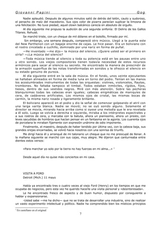 G i o v a n n i P a p i n i G o g
Nadie aplaudió. Después de algunos minutos salió de detrás del telón, cauto y sudoroso,
el penacho de maíz del macedonio. Sus ojos color de pizarra parecían suplicar la limosna de
una felicitación. No tuve piedad; aquel clown balcánico carecía en absoluto de orgullo.
Al día siguiente me propuso la audición de una segunda sinfonía: El Delirio de los Gallos
Titanes. Rehusé.
Se marchó triste, con un cheque de mil dólares en el bolsillo, firmado por mí.
Sin embargo, una semana después, compareció otro músico. Llegó a la puerta este
del New Parthenon con un bagaje enorme de cajas. Le hice pasar. Era un boliviano con
el rostro cincelado a cuchillo, dominado por una nariz en forma de puñal.
—He inventado —me dijo— la música del silencio. ¿Quiere usted ser el primero en
oírla? —¿La música del silencio?
—Toda música tiende al silencio y toda su potencia está en las pausas entre uno
y otro sonido. Los viejos compositores tienen todavía necesidad de estos recursos
armónicos para sacar al silencio su secreto. He encontrado la manera de prescindir de
la armazón superflua de las notas transformadas en sonidos y le ofrezco el silencio en
su estado genuino de pureza.
Al día siguiente entré en la sala de música. En el fondo, unos veinte ejecutantes
se hallaban alineados en forma de media luna en torno del podio. Tenían en las manos
los acostumbrados instrumentos de todas las orquestas: violines, violoncelos, flautas,
trombones. No faltaba tampoco el timbal. Todos estaban inmóviles, rígidos, fijos,
tiesos, dentro de sus vestidos negros. Miré con más atención. Sobre las pecheras
blanquísimas todas las cabezas eran iguales; cabezas enigmáticas de maniquíes de
cera, de cadáveres artificiales. Los mismos ojos de cristal, las mismas bocas de
carmín, la misma nariz rosada y ligeramente brillante.
El boliviano apareció en el podio y dio la señal de comenzar golpeando el atril con
una larga varita blanca. Nadie se movió; no se oyó sonido alguno. Solamente el
director se movía, mirando hacia arriba como si oyese una melodía que le era revelada
a él solo. Luego se volvía a derecha e izquierda, miraba a los intérpretes espectrales y
a sus rostros de cera, y marcaba con la batuta, ahora un pianissimo, ahora un presto, con
leves sacudidas de hombros que hacían pensar en un fantasma en la agonía. Los cuarenta ojos
de porcelana le miraban fijamente con expresión unánime de odio imponente.
Finalmente, el maestro, después de haber tendido por última vez, con la cabeza baja, sus
grandes orejas encarnadas, se volvió hacia nosotros con una sonrisa de triunfo.
Me dirigí hacia él y arranqué de mi talonario un cheque que no me preocupé de llenar. A
la mañana siguiente se marchó con sus cajas, muy alegre. Me dijeron que canturreaba entre
dientes estos versos:
«Para marchar yo solo por la tierra no hay fuerzas en mi alma...» 1
Desde aquel día no quise más conciertos en mi casa.
VISITA A FORD
Detroit (Mich.) 11 mayo
Había ya encontrado tres o cuatro veces al viejo Ford (Henry) en los tiempos en que me
ocupaba de negocios, pero esta vez he querido hacerle una visita personal y «desinteresada».
Le he encontrado fresco de aspecto y de buen humor, dispuesto por consiguiente a
hablar y expansionarse.
-Usted sabe —me ha dicho— que no se trata de desarrollar una industria, sino de realizar
un vasto experimento intelectual y político. Nadie ha comprendido bien los místicos principios
1
En castellano en el original
7
 