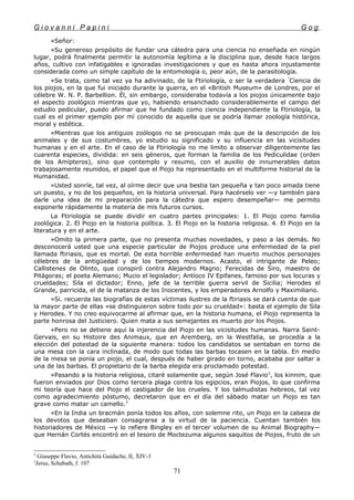 G i o v a n n i P a p i n i G o g
«Señor:
»Su generoso propósito de fundar una cátedra para una ciencia no enseñada en ningún
lugar, podrá finalmente permitir la autonomía legítima a la disciplina que, desde hace largos
años, cultivo con infatigables e ignoradas investigaciones y que es hasta ahora injustamente
considerada como un simple capítulo de la entomología o, peor aún, de la parasitología.
»Se trata, como tal vez ya ha adivinado, de la Ftiriología, o ser la verdadera "
Ciencia de
los piojos, en la que fui iniciado durante la guerra, en el «British Museum» de Londres, por el
célebre W. N. P. Barbellion. Él, sin embargo, consideraba todavía a los piojos únicamente bajo
el aspecto zoológico mientras que yo, habiendo ensanchado considerablemente el campo del
estudio pedicular, puedo afirmar que he fundado como ciencia independiente la Ftiriología, la
cual es el primer ejemplo por mí conocido de aquella que se podría llamar zoología histórica,
moral y estética.
»Mientras que los antiguos zoólogos no se preocupan más que de la descripción de los
animales y de sus costumbres, yo estudio su significado y su influencia en las vicisitudes
humanas y en el arte. En el caso de la Ftiriología no me limito a observar diligentemente las
cuarenta especies, dividida: en seis géneros, que forman la familia de los Pediculidae (orden
de los Amípteros), sino que contemplo y resumo, con el auxilio de innumerables datos
trabajosamente reunidos, el papel que el Piojo ha representado en el multiforme historial de la
Humanidad.
»Usted sonríe, tal vez, al oírme decir que una bestia tan pequeña y tan poco amada tiene
un puesto, y no de los pequeños, en la historia universal. Para hacérselo ver —y también para
darle una idea de mi preparación para la cátedra que espero desempeñar— me permito
exponerle rápidamente la materia de mis futuros cursos.
La Ftiriología se puede dividir en cuatro partes principales: 1. El Piojo como familia
zoológica. 2. El Piojo en la historia política. 3. El Piojo en la historia religiosa. 4. El Piojo en la
literatura y en el arte.
»Omito la primera parte, que no presenta muchas novedades, y paso a las demás. No
desconocerá usted que una especie particular de Piojos produce una enfermedad de la piel
llamada ftiriasis, que es mortal. De esta horrible enfermedad han muerto muchos personajes
célebres de la antigüedad y de los tiempos modernos. Acasto, el intrigante de Peleo;
Callistenes de Olinto, que conspiró contra Alejandro Magno; Ferecidas de Siro, maestro de
Pitágoras; el poeta Alemano; Mucio el legislador; Antíoco IV Epifanes, famoso por sus locuras y
crueldades; Sila el dictador; Enno, jefe de la terrible guerra servil de Sicilia; Herodes el
Grande, parricida, el de la matanza de los Inocentes, y los emperadores Arnolfo y Maximiliano.
»Si. recuerda las biografías de estas víctimas ilustres de la ftiriasis se dará cuenta de que
la mayor parte de ellas «se distinguieron sobre todo por su crueldad»: basta el ejemplo de Sila
y Herodes. Y no creo equivocarme al afirmar que, en la historia humana, el Piojo representa la
parte honrosa del Justiciero. Quien mata a sus semejantes es muerto por los Piojos.
»Pero no se detiene aquí la injerencia del Piojo en las vicisitudes humanas. Narra Saint-
Gervais, en su Histoire des Animaux, que en Aremberg, en la Westfalia, se procedía a la
elección del potestad de la siguiente manera: todos los candidatos se sentaban en torno de
una mesa con la cara inclinada, de modo que todas las barbas tocasen en la tabla. En medio
de la mesa se ponía un piojo, el cual, después de haber girado en torno, acababa por saltar a
una de las barbas. El propietario de la barba elegida era proclamado potestad.
»Pasando a la historia religiosa, citaré solamente que, según José Flavio2
, los kinnim, que
fueron enviados por Dios como tercera plaga contra los egipcios, eran Piojos, lo que confirma
mi teoría que hace del Piojo el castigador de los crueles. Y los talmudistas hebreos, tal vez
como agradecimiento póstumo, decretaron que en el día del sábado matar un Piojo es tan
grave como matar un camello.3
»En la India un bracmán ponía todos los años, con solemne rito, un Piojo en la cabeza de
los devotos que deseaban consagrarse a la virtud de la paciencia. Cuentan también los
historiadores de México —y lo refiere Bingley en el tercer volumen de su Animal Biography—
que Hernán Cortés encontró en el tesoro de Moctezuma algunos saquitos de Piojos, fruto de un
2
Giuseppe Flavio, Antichitá Guidache, II, XIV-3
3
Jerus, Schabath, f. 107
71
 