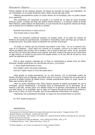 G i o v a n n i P a p i n i G o g
tributo religioso de los antiguos aztecas. No dejaré de recordar los Piojos que habitaban, sin
ser molestados, en el cuerpo de Benito Labre, beato francés del siglo XVIII.
»Materia abundantísima ofrece la cuarta edición de la Ftiriología, pero no quiero abusar
de su paciencia.
»Me contentaré con recordarle la oración a la muerte de un Piojo de aquel divertido
Ortensio Lando4
, el Elogio del Piojo del célebre Daniel Heinsius5
, y el famoso soneto de Antón
María Narduci, poeta italiano del Seiscientos, el cual describe de la siguiente manera los Piojos
que se pasean por la cabellera rubia de su amada:
Sembran fere d'avorio in bosco d'oro le
fere erranti onde si ricca siete6
.
»Pero los franceses modernos tampoco se quedan atrás. Si ha leído los Chants de
Maldoror del conde de Lautréaumont, recordará la maravillosa visión del Piojo que se halla en
el segundo canto. No puedo resistir la tentación de recordar el principio:
»Il existe un insecte que les hommes nourrissent á leur frais... lis ne lui doivent rien;
mais ils le craignent... Aussi fautil voir comme on le respete, comrne on le place en haute
estime au-dessus des animaux de la création. On luí done la tete pour tróne. et lui, accroche
ses grif fes á la racine des cheveux avec dignité. Plus tard, lorsqu'il est gras et qu'il entre dans
un áge avancé, en imitant la cos turne d'un peuple ancien, on le tue, afín de ne pas lui f aire
sentir les atteintes de la vieille7
.
Pero la obra maestra inspirada por el Piojo es ciertamente la poesía lírica de Arthur
Rimbaud, titulada justamente Les chercheuses de poux. ¿La conoce?
»...leurs doigts électriques et doux
font crépiter, parmi ses grises indolentes,
sout leur ongles royaux la mort des petits poux.8
»Esta poesía se puede parangonar, en un arte diverso, con el admirable cuadro de
Murillo, Muchacho que se despioja, que habrá visto en el Louvre. A menos que no quiera dar la
primacía al célebre poema de Robert Burns. titulado precisamente Sobre un piojo, donde no
falta vigor burlesco del estro.9
»Pero no quiero fastidiarle más. Estos rápidos apuntes le habrán persuadido de que la
Ftiriología, ciencia fundamental y primordial para la interpretación de la naturaleza, de la
historia y del arte, merece tener una cátedra propia en la gloriosa Universidad de W. Añado
que esta ciencia no es enseñada, que yo sepa, en ninguna escuela de Europa ni de América y
que yo soy el único, en todo el mundo, que se haya dedicado únicamente a su estudio.
»Esperando una contestación favorable, le ruego me crea sinceramente su servidor.
Dr. Prof. Josiah Kunigrund.»
PAIDOCRACIA
4
Se encuentra en los Sermoni Funebri di vari autori nella morte de diversi animali – Vineglia, Giolito, 1548
5
Danielle Heinsius. Laus Pediculi – Leyden. Elzeviera 1629
6
B. Croce. Lirici harinisti – Bari. Laterza, 1910, página 186 – (parecen fieras de marfil en un bosque de oro, esas fieras
errantes de las que tan rica eres.)
7
Comte de Lautreaumont. Chants de Maldoror – Paris. Editions de la Siréne. 1920. p. 99
8
A. Rimbaud. Oeuvres – Paris. Mercure de France, 1916 p. 92
9
El título completo es Jo a Louse, on seeing one on a Lady´s bonnet at Church.
72
 