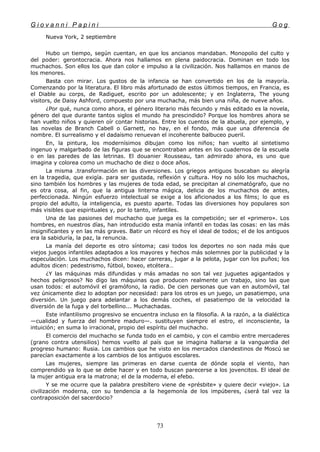 G i o v a n n i P a p i n i G o g
Nueva York, 2 septiembre
Hubo un tiempo, según cuentan, en que los ancianos mandaban. Monopolio del culto y
del poder: gerontocracia. Ahora nos hallamos en plena paidocracia. Dominan en todo los
muchachos. Son ellos los que dan color e impulso a la civilización. Nos hallamos en manos de
los menores.
Basta con mirar. Los gustos de la infancia se han convertido en los de la mayoría.
Comenzando por la literatura. El libro más afortunado de estos últimos tiempos, en Francia, es
el Diable au corps, de Radiguet, escrito por un adolescente; y en Inglaterra, The young
visitors, de Daisy Ashford, compuesto por una muchacha, más bien una niña, de nueve años.
¿Por qué, nunca como ahora, el género literario más fecundo y más editado es la novela,
género del que durante tantos siglos el mundo ha prescindido? Porque los hombres ahora se
han vuelto niños y quieren oír contar historias. Entre los cuentos de la abuela, por ejemplo, y
las novelas de Branch Cabell o Garnett, no hay, en el fondo, más que una diferencia de
nombre. El surrealismo y el dadaísmo renuevan el incoherente balbuceo pueril.
En, la pintura, los modernísimos dibujan como los niños; han vuelto al sintetismo
ingenuo y malgarbado de las figuras que se encontraban antes en los cuadernos de la escuela
o en las paredes de las letrinas. El douanier Rousseau, tan admirado ahora, es uno que
imagina y colorea como un muchacho de diez o doce años.
La misma .transformación en las diversiones. Los griegos antiguos buscaban su alegría
en la tragedia, que exigía. para ser gustada, reflexión y cultura. Hoy no sólo los muchachos,
sino también los hombres y las mujeres de toda edad, se precipitan al cinematógrafo, que no
es otra cosa, al fin, que la antigua linterna mágica, delicia de los muchachos de antes,
perfeccionada. Ningún esfuerzo intelectual se exige a los aficionados a los films; lo que es
propio del adulto, la inteligencia, es puesto aparte. Todas las diversiones hoy populares son
más visibles que espirituales y, por lo tanto, infantiles.
Una de las pasiones del muchacho que juega es la competición; ser el «primero». Los
hombres, en nuestros días, han introducido esta manía infantil en todas las cosas: en las más
insignificantes y en las más graves. Batir un récord es hoy el ideal de todos; el de los antiguos
era la sabiduría, la paz, la renuncia.
La manía del deporte es otro síntoma; casi todos los deportes no son nada más que
viejos juegos infantiles adaptados a los mayores y hechos más solemnes por la publicidad y la
especulación. Los muchachos dicen: hacer carreras, jugar a la pelota, jugar con los puños; los
adultos dicen: pedestrismo, fútbol, boxeo, etcétera…
¿Y las máquinas más difundidas y más amadas no son tal vez juguetes agigantados y
hechos peligrosos? No digo las máquinas que producen realmente un trabajo, sino las que
usan todos: el automóvil el gramófono, la radio. De cien personas que van en automóvil, tal
vez únicamente diez lo adoptan por necesidad: para los otros es un juego, un pasatiempo, una
diversión. Un juego para adelantar a los demás coches, el pasatiempo de la velocidad la
diversión de la fuga y del torbellino... Muchachadas.
Este infantilismo progresivo se encuentra incluso en la filosofía. A la razón, a la dialéctica
—cualidad y fuerza del hombre maduro—. sustituyen siempre el estro, el inconsciente, la
intuición; en suma lo irracional, propio del espíritu del muchacho.
El comercio del muchacho se funda todo en el cambio, y con el cambio entre mercaderes
(grano contra utensilios) hemos vuelto al país que se imagina hallarse a la vanguardia del
progreso humano: Rusia. Los cambios que he visto en los mercados clandestinos de Moscú se
parecían exactamente a los cambios de los antiguos escolares.
Las mujeres, siempre las primeras en darse cuenta de dónde sopla el viento, han
comprendido ya lo que se debe hacer y en todo buscan parecerse a los jovencitos. El ideal de
la mujer antigua era la matrona; el de la moderna, el efebo.
Y se me ocurre que la palabra presbítero viene de «présbite» y quiere decir «viejo». La
civilización moderna, con su tendencia a la hegemonía de los impúberes, ¿será tal vez la
contraposición del sacerdocio?
73
 