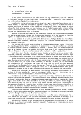 G i o v a n n i P a p i n i G o g
LA COLECCIÓN DE GIGANTES
Nueva Orleáns, 15 octubre
No me gustan las colecciones que todos hacen. Los big businessmen, que van a adquirir
en Europa las dudosas pinturas de Botticelli y de Van der Meer, y los colores y los marfiles de
una aristocracia en liquidación, me dan asco.
A civilización nueva, colecciones nuevas. La primera que he deseado hacer, desde que he
tenido medios, ha sido una colección de gigantes. Siendo muy joven vi en San Francisco un
gigante negro que se exhibía en los bares con un papagayo verde, vivo, sobre la crespa
peluca. No decía palabra, pero sus ojos hablaban por él. Nadie le daba nada: mi cent le hizo
sonreír un momento como un muchacho sediento que ve una naranja. Desde aquel día sentí
siempre una gran simpatía hacia los gigantes.
Pero me ha sido necesario casi un año para reunir mi colección. Mis agentes dispersados
por las varias partes del mundo, los directores de los circos y de los teatros, no han sido
capaces de proporcionarme más que diecisiete; dieciséis machos y una hembra.
En una pradera de la Luisiana, en la orilla del Red River, no lejos de Col fax, había hecho
preparar una aldea para ellos, fabricada a propósito con casas de madera altas como torres:
una casa para cada uno.
Una barraca más grande, para simplificar la vida estaba destinada a cocina y refectorio;
dos gigantes, por turno, debían .
.encargarse de los servicios de boca. Una mañana sí y otra no,
un camión traía de Colfax los víveres para la colonia. La pradera tenía una extensión de cien
acres y se hallaba cerrada con vallado de espino para alejar a los curiosos Los gigantes
estaban allí para mí solo, no para hacerlos ver a los muchachos y a los vagabundos.
Los trataba bien. No sólo eran alimentados, alojados y vestidos, sino que recibían todos
los meses, cada uno, trescientos cincuenta dólares. La aldea venía a costarme, sumando todo,
73.000 dólares al año. Pero nadie, en el mundo, podía alabarse de poseer semejante colección.
Pero al terminar las primeras semanas comenzaron las dificultades. Mis gigantes eran de
razas diversas y no se entendían entre sí. Tres o cuatro únicamente hablaban inglés. Había dos
noruegos, tres rusos, un negro, cuatro alemanes, un italiano, un chino, un sikh de la India,
tres australianos, un canadiense. La mujer era una india del Norte, el único ejemplar
encontrado en los Estados Unidos, esta fue, aunque fea, una de las principales causas del
desastre de mi colección: todos la cortejaban y cada uno se hallaba celoso de los otros quince
cortejadores, a pesar de que la brava Jiquilpan fuese enemiga, por sistema, del matrimonio.
Pero el gran peligro era el aburrimiento. Estos colosos arrancados de sus países, de la
familia, de la vida vagabunda y que no conseguían hablar entre si —bien porque no se
entendiesen o porque se detestaban—, no sabían cómo pasar los días.
Cuando iba a la aldea los encontraba separados, inmóviles, silenciosos. La mayoría se
hallaban tendidos sobre la hierba, a la sombra de algún árbol, estirados, envueltos en harapos,
roncando o bostezando. Otros se hallaban metidos en casa, adormecido, o masticando; alguno
jugaba a las cartas o se hallaba sentado a la puerta, meditabundo, con los brazos colgando
hasta tocar el suelo. Un tufo de fastidio y de spleen pesaba sobre aquel campamento de
fuerzas desperdiciadas. A veces los rusos cantaban, en voz baja, las melopeas melancólicas de
su país; los alemanes mataban el tiempo en un huerto improvisado; la mujer, con su nariz
ganchosa, se hallaba inclinada remendando sus inmensas camisas.
Todos aquellos miembros gigantescos en ocio, aquellas grandes bocas mudas, aquellos
brazos infinitos desocupados, aquellos vastos cuerpos sin movimiento y sin un objeto, daban la
impresión de agria tristeza y casi de un confuso espanto.
Los gigantes no son, generalmente, inteligentes y mucho menos intelectuales. No he
visto jamás uno que leyese: sus ojos eran despiertos, opacos, brumosos de nostalgia y de
melancolía. Ninguno reía, exceptuando el negro cuando la campana llamaba a la comida.
Por la noche, aquellas largas sombras que se bamboleaban inciertamente en el prado,
cansadas de no haber hecho nada, causaban repulsión. Parecía que se trataba de una colonia
de idiotas o de monstruos.
74
 