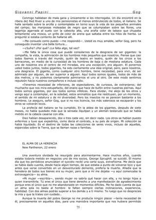 G i o v a n n i P a p i n i G o g
Conmigo hablaban de mala gana y únicamente si les interrogaba. Un día encontré en la
ribera de) Red River a uno de mis pensionistas el menos embrutecido de todos, el italiano. Se
halla sentado sobre la arcilla y contemplaba en torno suyo la vida de los pequeños animales
del campo; las mariposas moteadas de negro que se columpiaban sobre las flores, una
lagartija agarrada al suelo con la cabecita alta, una araña color de tabaco que chupaba
lentamente una mosca, un grillo de color de arena que saltaba entre los hilos de hierba. Le
pregunté si estaba contento de hallarse allí.
—Me consuelo como puedo —me respondió—. Usted es muy amable, señor Gog, pero ha
conseguido inventar una bella tortura...
—¿Sufre? ¿Por qué? ¿Le falta algo, tal vez?
—Me falta la única cosa que puede consolarnos de la desgracia de ser gigantes: la
compañía, la vista, la admiración de los hombres más pequeños que nosotros. Piense que casi
todos íbamos a través del mundo, quién de teatro en teatro, quién de los circos a los
barracones, en medio de la curiosidad de los hombres de baja o de mediana estatura. Cada
uno de nosotros era el centro de mil miradas, era una excepción, era alguien. El ponernos
usted todos juntos, todos gigantes, ha sido ciertamente una idea original, pero, para nosotros,
una desgracia. El gigante, como cualquier otro hombre, tiene necesidad, para vivir, de ser
admirado por alguien, de ser superior a alguien. Aquí todos somos iguales, todos de más de
dos metros, y no podemos ciertamente admirarnos el uno al otro. De este modo sentimos
repulsión hacia nuestros compañeros e incluso odio.
»Tenemos necesidad de inferiores, de espectadores. de curiosos, de extranjeros; del
muchacho que nos mira estupefacto, del enano que hace de bufón entre nuestras piernas. Aquí
todos somos gigantes, por eso todos somos infelices. Para olvidar, me alejo de los otros y
vengo aquí a contemplar, en la soledad, estos animalitos que me restituyen, por un momento,
el sentido de mi estatura y de mi diversidad. Pero los insectos no se parecen bastante a los
hombres. Le aseguro, señor Gog, que si no nos licencia, los más valerosos se escaparán y los
otros se volverán locos.
La profecía del italiano se ha cumplido. En la aldea de los gigantes, después de siete
meses, no había quedado más que la sensata Jíquilpan y un alemán testarudo que se había
metido en la cabeza casarse con ella.
Diez habían desaparecido, dos o tres cada vez, sin decir nada. Los otros se habían puesto
enfermos y tuve que expedirlos, como decía el contrato, a su país de origen. Mi colección se
había liquidado. Es el destino de todas las colecciones de seres vivos, incluso de aquellas,
esparcidas sobre la Tierra, que se llaman razas o familias.
EL ALMA DE LA HERENCIA
New Parthenon, 22 enero
Una aventura olvidada ha resurgido para atormentarme. Hace muchos años, cuando
estaba todavía metido en negocios uno de mis socios, George Sprughill. se suicidó. El mismo
día que los periódicos anunciaban el suicidio recibí una carta suya, extrañísima. Me decía que
se había dado cuenta, desde hacía algún tiempo, de que estaba a punto de volverse loco y que
antes que verse convertido en un desventurado demente, prefería la muerte. Añadía que la
heredera de todos sus bienes era su mujer, pero que a mí me dejaba —y aquí comenzaba la
extravagancia— su alma.
«Mi mujer —escribía—, siendo mujer no sabría qué hacer con ella, y no tengo hijos a
quien transmitirla. Tú eres el único que tiene derecho a una manifestación de agradecimiento
porque eres el único que no me abandonaste en momentos difíciles. Me he dado cuenta de que
un alma sola no basta al hombre: le faltan siempre ciertas inclinaciones, experiencia,
habilidad. Con dos almas podrás superar a los demás y a ti mismo. Te ruego que no desprecies
la mía y que la trates con cuidado..
Aunque la muerte del pobre George no me producía ningún placer —tenía necesidad de
él, precisamente en aquellos días, para una maniobra importante que nos hubiera permitido
75
 
