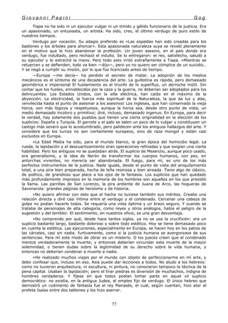 G i o v a n n i P a p i n i G o g
Tiapa no ha sido ni un ejecutor vulgar ni un tímido y gélido funcionario de la justicia. Era
un apasionado, un entusiasta, un artista. Ha sido, creo, el último verdugo de puro estilo de
nuestros tiempos.
Verdugo por vocación. Su adagio preferido es «Las espaldas han sido creadas para los
bastones y los árboles para ahorcar». Esta apasionada naturaleza suya se reveló plenamente
en el motivo que le hizo abandonar la profesión. Un joven asesino, en el país donde era
verdugo, fue indultado, pero rechazó el indulto. Se lo entregaron: el reo, satisfecho, saludó a
su ejecutor y le estrechó la mano. Pero todo esto irritó extrañamente a Tiapa. «Mientras se
retuercen y se defienden, todo va bien —dijo—, pero yo no quiero ser cómplice de un suicidio..
Y se negó a cumplir su misión, por lo que fue licenciado antes de tiempo.
—Europa —me decía— ha perdido el secreto de matar. La adopción de los medios
mecánicos es el síntoma de una decadencia del arte. La guillotina es rápida, pero demasiado
geométrica e impersonal El fusilamiento es el triunfo de lo superfluo, un derroche inútil. Sin
contar que los fusiles, ennoblecidos por la caza y la guerra, no deberían ser adoptados para los
delincuentes. Los Estados Unidos, con la silla eléctrica, han caído en el máximo de la
abyección. La electricidad, la fuerza más espiritual de la Naturaleza, la que da luz y alas,
¡envilecida hasta el punto de asesinar a los asesinos! Los ingleses, que han conservado la vieja
horca, son más lógicos y respetuosos, aunque la horca sea, desde otro punto de vista, un
medio demasiado incoloro y primitivo; diré, incluso, demasiado ingenuo. En Europa, para decir
la verdad, hay solamente dos pueblos que tienen una cierta originalidad en la elección de los
suplicios: España y Turquía. El garrote y el palo se salen un poco de lo vulgar y constituyen un
castigo más severo que lo acostumbrado, pero palidecen ante los antiguos hallazgos del arte. Y
considere que los turcos no son ciertamente europeos, sino de raza mongol y están casi
excluidos en Europa.
»La Edad Media ha sido, para el mundo blanco, la gran época del homicidio legal. La
rueda, la lapidación y el descuartizamiento eran operaciones refinadas y que exigían una cierta
habilidad. Pero los antiguos no se quedaban atrás. El suplicio de Mesenzio, aunque poco usado,
era generalísimo, y la idea de Nerón de transformar los cuerpos humanos, con pez, en
antorchas vivientes, no merecía ser abandonada. El fuego, para mí, es uno de los más
perfectos instrumentos de la justicia. Nada iguala, desde el punto de vista del aniquilamiento
total, a una pira bien preparada, hecha de leña resinosa y bien aireada. Tiene algo de clásico,
de poético, de grandioso que place a los ojos de la fantasía. Los suplicios que han quedado
más profundamente impresos en la memoria de los hombres son aquellos en los que presidió
la llama. Las parrillas de San Lorenzo, la pira ardiente de Juana de Arco, las hogueras de
Savonarola: grandes páginas de heroísmo y de historia.
»No quiero afirmar con esto que el hacha no tuviese también sus méritos. Creaba una
relación directa y diré casi íntima entre el verdugo y el condenado. Cercenar una cabeza de
golpe no podían hacerlo todos. Se requería una vista óptima y un brazo seguro. Y cuando se
trataba de personajes de alta categoría, como reyes y otros análogos, había el peligro de la
sugestión y del temblor. El sentimiento, en nuestros oficio, es una gran desventaja.
»No comprendo por qué, desde hace tantos siglos. ya no se usa la crucifixión: era un
suplicio bastante largo, bastante doloroso y sobre todo estético. Hoy se tiene demasiado poco
en cuenta la estética. Las ejecuciones, especialmente en Europa, se hacen hoy en los patios de
las cárceles, casi sin nadie. furtivamente, como si la justicia humana se avergonzase de sus
sentencias. Para mí este modo de obrar es un misterio. O los jueces creen que el condenado
merece verdaderamente la muerte, y entonces deberían circundar esta muerte de la mayor
solemnidad, o tienen dudas sobre la legitimidad de su derecho sobre la vida humana, y
entonces no deberían condenar a muerte a nadie.
»He realizado muchos viajes por el mundo con objeto de perfeccionarme en mí arte, y
debo confesar que, incluso en eso, Asia puede dar lecciones a todos. No aludo a los hebreos:
como no tuvieron arquitectura, ni escultura, ni pintura, no conocieron tampoco la técnica de la
pena capital. Usaban la lapidación; pero el tirar piedras es diversión de muchachos, indigna de
hombres verdaderos. Y fíjese en que todos podían tomar parte en aquel vil suplicio
democrático: no existía, en la antigua Judea, el empleo fijo de verdugo. El único hebreo que
demostró un rudimento de fantasía fue el rey Manasés, el cual, según cuentan, hizo atar al
profeta Isaías entre dos tablones y los hizo aserrar.
77
 